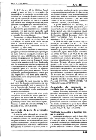 Titulo V - Das Penas
Art. 45
O § 2a do art. 45 do Código Penal
ressalva que, se houver aceitação do
beneficiário, a prestação pecuniária pode
consistir em prestação de outra natureza. O
que significa prestação de outra natureza? A
Exposição de Motivos da Lei n- 9.714/98
nos fornece dois exemplos do que se pode
entender como prestação de outra natureza,
e que já vinham sendo praticados
anteriormente, principalmente nos juizados
especiais, sem que houvesse previsão legal
para tanto. São eles: a oferta de mão de obra
e a doação de cestas básicas.
Em sentido contrário, já decidiu o TJMG
que, por não existir previsão legal, a
condenação do agente a dar cestas básicas
viola a Constituição (Processo 1.0024.03.
982796-9/001(1], Rel. Alexandre Victor de
Carvalho, DJ 23/6/2006).
Sem a finalidade de limitar o mencionado
parágrafo, podemos entender como prestação
de outra natureza qualquer prestação que
possua um valor econômico, mas que não
consista em pagamento em dinheiro. Se, por
exempío, o agente, em vez de pagar à vítima
determinada quantia em dinheiro fixada pelo
juiz, lhé propuser que receba o seu-automóvel
como pagamento, se estaaceitaraoferta, estará
cumprida a pena. Ou também, na hipótese
sugerida pela Exposição de Motivos, pode o
condenado, pedreiro profissional, aceitar que
seu pagamento será feito com trabalho,
combinando, prévia eexpressamente, o serviço
a ser realizado.
A prestação de outra natureza fez com
.que parte da doutrina entendesse pela sua
inconstitucionalidade, sob o argumento de
que a Constituição Federal, em face do
princípio da legalidade, proíbe as chamadas
penas indeterminadas.
A prestação pecuniária não pode
ultrapassar a medida do injusto praticado,
sob pena de subverter as funções da
reprimenda criminal, devendo ser diminuída
quando imposta de forma exacerbada (TJMG,
Processo 1.0000.05.423569-2/000(1], Rel.
Eduardo Brum, DJ 26/5/2006).
Conversão da pena de prestação
pecuniária
A pena de multa não pode ser convertida
em privação de liberdade. Do mesmo modo,
o não cumprimento da prestação pecuniária
não pode viabilizar a sua conversão em pena
privativade liberdade. Com apoio no princípio
daproporcionalidade, queindicaanecessidade
de resguardo de isonomia na punição, deve-se
evitar que duas sanções de caráter pecuniário
possam ensejar conseqüências tão diversas no
seudescumprimento, o que acarretariainegável
insegurança jurídica a ameaçar a estabilidade
do ordenamento normativo (TJMG, Processo
1.0000.06. 443651-2/000(1], Rel. Alexandre
Victor de Carvalho, DJ 24/2/2007).
A pena restritiva de direitos, na
modalidade de prestação pecuniária, por
possuir natureza diversa da multa constante
do tipo penal, uma vez descumprida injusfi-
ficadamente, enseja a conversão em privativa
de liberdade (TJMG, Processo 1.0431. 03.
008577-0/001(1], Rel. Eli Lucas de
Mendonça, DJ 3/10/2006).
A pena de multa (art. 49 do CPB). e a
prestação pecuniária (art. 43, I, do CPB)
possuem naturezas jurídicas diversas, sendo
certo que, ao passo que o art. 51 do CPB
determina que, transitadaemjulgadoasentença
condenatória, a pena de multa será convertida
em dívida de valor, o art. 44, § 4a, do CPB
autoriza a reconversão da restritiva de direitos
consistente em prestação pecuniária, se não
cumprida injustificadamente, em privativa de
liberdade. Todavia, tal reconversão, sem a
tentativa de prévia oitiva do paciente,
designando-seaudiênciadejustificação, infringe
o seu direitoà ampla defesa e ao contraditório,
devendo ser anulada a decisão monocrática
que determinou a conversão da penarestritiva
de direitos em privativa de liberdade,
determinando-se o recolhimento do mandado
de prisão expedido em seu desfavor (TJMG,
Processo 1.0000.06. 438473-8/000(1j, Rel.
Wiliiam Silvestrini, DJ 18/8/2006).
Cumulação da prestação pe­
cuniária com a pena de multa
A pena de multa e a prestação pecuniária
possuem naturezas jurídicas diversas, logo,
não hã impeditivo legal para que haja
condenação, como in casu, consistente em
prestação pecuniária substitutiva da pena
privativa de liberdade cumulada com a pena
de multa, determinada pelo tipo penal.
Precedentes (STJ, HC 88.826/DF, Rel3.Min*.
Laurita Vaz, 5a T„ DJe 11/5/2009).
Violência doméstica e familiar con­
tra a mulher
Atendendo ao disposto no § 8ado art. 226
da Constituição Federal, bem como à
Convenção sobre a eliminação de todas as
formas de .discriminação contra as mulheres e
a Convenção Interamericana para prevenir,
punir e erradicar a violência contra a mulher,
3.41
 