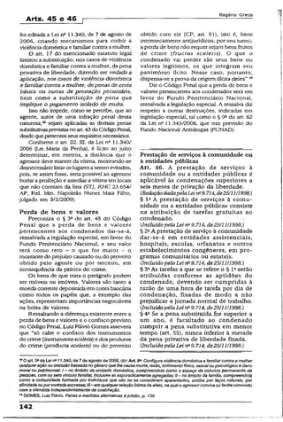 Arts. 45 e 46
R o g é r io G r e c o
foi editada a Lei nc 11.340, de 7 de agosto de
2006, criando mecanismos para coibir a
violência doméstica e familiar contra amulher.
O art. 17 do mencionado estatuto legal
limitou a substituição, nos casos de violência
doméstica e familiar contra a mulher, da pena
privativa de liberdade, dizendo ser vedada a
aplicação, nos casos de violência doméstica
e familiarcontra amulher, depenas de cesta
básica ou outras de prestação pecuniária,
bem como a substituição de pena que
implique o pagamento isolado de multa.
Isso não impede, como se percebe, que ao
agente, autor de uma infração penal dessa
natureza,43sejam aplicadas as demais penas
substitutivasprevistasnoart.43do CódigoPenal,
desde quepresentesseus requisitosnecessários.
Conforme o art. 22, III, da Lei n° 11.340/
2006 (Lei Maria da Penha), é lícito ao juízo
determinar, em metros, a distância que o
agressor deve manter da vítima, mostrando-se
desnecessário listaros lugares aseremevitados,
pois, se assim fosse, seria possível ao agressor
burlar a proibição e assediar a vítima em locais
que não constam da lista (STJ, RHC 23.654/
AP, Rel. Min. Napoleão Nunes Maia Filho,
julgado em 3/2/2009).
Perda de bens e valores
Preconiza o § 3a do art. 45 do Código
Penal que a perda de bens e valores
pertencentes aos condenados dar-se~á,
ressalvada a legislação especial, em favor do
Fundo Penitenciário Nacional, e seu valor
terá como teto - o que for maior - o
montante do prejuízo causado ou do proveito
obtido pelo agente ou por terceiro, em
conseqüência da prática do crime.
Os bens de que trata o parágrafo podem
ser móveis ou imóveis. Valores são tanto a
moeda corrente depositada em conta bancária
como todos os papéis que, a exemplo das
ações, representamimportâncias negociáveis
na bolsa de valores.
Ressaltando a diferença existente entre a
perda de bens e valores e o confisco previsto
no Código Penal, Luiz Flávio Gomes assevera
que “só cabe o confisco dos instrumentos
do crime (instrumentasceleris) e dos produtos
do crime (producta sceleris) ou do proveito
obtido com ele (CP, art. 91), isto é, bens
intrinsecamente antijurídicos; por seu turno,
a perda de bens não requer sejam bens frutos
de crime (fructus sceleris). O que o
condenado vai perder são seus bens ou
valores legítimos, os que integram seu
patrimônio lícito. Nesse caso, portanto,
dispensa-se aprova da origem ilícita deles".49
Diz o Código Penal que a perda de bens e
valores pertencentes aos condenados será em
favor do Fundo Penitenciário Nacional,
ressalvada a legislação especial. A ressalva diz
respeito a outras desrinações, indicadas em
legislação especial, tal como o § 9“ do art. 62
da Lei na11.343/2006, que traz previsão do
Fundo Nacional Antidrogas (FUNAD).
Prestação de serviços à comunidade ou
a entidades públicas
Art. 46. A prestação de serviços à
comunidade ou a entidades públicas é
aplicável às condenações superiores a
seis meses de privação da liberdade.
(RedaçãodadapelaLeirfi9.714,de25111/1998.)
§ I a A prestação de serviços à comu­
nidade ou a entidades públicas consiste
na atribuição de tarefas gratuitas ao
condenado.
{Incluído pelaLei na9.714, de25/11/1998.)
§ 2aA prestação de serviço à comunidade
dar-se-á em entidades assistenciais,
hospitais, escolas, orfanatos e outros
estabelecimentos congêneres, em pro­
gramas comunitários ou estatais.
{IncluídopelaLei na9.714, de25/11/1998.)
§ 3aAs tarefas a que se refere o § Iaserão
atribuídas conforme as aptidões do
condenado, devendo ser cumpridas à
razão de uma hora de tarefa por dia de
condenação, fixadas de modo a não
prejudicar a jornada normal de trabalho.
{Incluído pelaLei n29.714, de25/11/1998.)
§ 4a Se a pena substituída for superior a
um ano, é facultado ao condenado
cumprir a pena substitutiva em menor
tempo (art. 55), nunca inferior à metade
da pena privativa de liberdade fixada.
{Incluído pelaLei na9.714, de25/11/1998.)
48Oart. 5“ da Lei n211.340, de 7de agosto de2006, diz:A rt 5a:Configura violência doméstica e familiarcontra a mulher
qualqueração ou omissãobaseada no gênero quelhe cause morte, lesão, sofrimento físico, sexualoupsicológico e dano
moral ou patrimonial: t —no âmbito da unidade doméstica, compreendida como o espaço de convívio permanente de
pessoas, com ou sem vínculo familiar, inclusive as esporadicamenteagregadas; II- no âmbito da família, compreendida
como a comunidade formada por Indivíduos que são ou se consideram aparentados, unidos por laços naturais, por
afmidadeouporvontadeexpressa;III- em qualquerrelaçãoíntima deafeto, na qualo agressorconvivaou tenha convivido
com a ofendida independentemente de coabitação.
49GOMES, Luiz Flávio. Penas e medidas alternativas à prisão, p. 136.
142
 