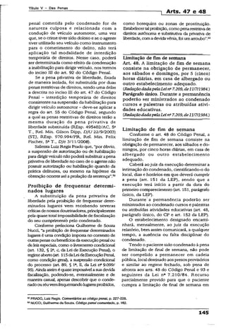 Título V - Das Penas
1 Arts. 47 e 48
penal cometida pelo condenado for de
natureza culposa e relacionada com a
condução de veículo automotor, uma vez
que, se o crime tiver sido doloso e se o agente
tiver utilizado seu veículo como instrumento
para o cometímento do delito, não terá
aplicação tal modalidade de interdição
temporária de direitos. Nesse caso, poderá
ser determinada como efeito da condenação
a inabilitação para dirigir veículo, nos termos
do inciso III do art. 92 do Código Penal.
Se a pena privativa de liberdade, fixada
de maneira isolada, foi substituída por duas
penas restritivas de direitos, sendo uma delas
a descrita no inciso III do art. 47 do Código
Penal - interdição temporária de direitos
consistente na suspensão da habilitação para
dirigir veículo automotor - deve-se aplicar a
regra do art, 55 do Código Penai, segundo
a qual as penas restritivas de direitos terão a
mesma duração da pena privativa de
liberdade substituída (REsp. 495402/AC, 5a
T., Rel. Min. Gilson Dipp, DJU 22/9/2003)
(STJ, REsp. 970.994/PR, Rel. Min. Felix
Fischer, 5a T., Dje 3/11/2008).
Salienta Luiz Regís Prado que, “por óbvio,
a suspensão de autorização ou de habilitação
paradirigirveículo não podera substituira pena
privativade liberdade no caso de o agente não
possuir autorização ou habilitação quando da
prática delituosa, ou mesmo na hipótese da
obtenção ocorreratéaprolação dasentença”.52
Proibição de freqüentar determi­
nados lugares
A substituição da pena privativa de
liberdade pela proibição de freqüentar deter­
minados iugares vem recebendo severas
críticasdenossos doutrinadores, principalmente
pela quase total impossibilidadede fiscalização
do seu cumprimento pelo condenado.
Conforme preleciona Guilherme de Souza
Nucd, “a proibição de freqüentar detemoinados
lugares é uma condiçãoimposta no contexto de
outraspenasoubenefíciosdaexecuçãopenalou
de leis especiais, como o livramentocondicionai
(art. 132, § 2ft, c, da Lei de Execução Penal), o
regimeaberto(art 115daLeideExecuçãoPenal,
como condição geral), a suspensão condicional
do processo (art. 89, § Ia, n, da Lei n“9.099/
95).Aindaassimé quaseimpossívelasuadevida
fiscalização, podendo-se, eventualmente e de
maneira casual, apenas descobrir que o conde­
nadoouréuvemfreqüentandolugaresproibidos.
como botequins ou zonas de prostituição.
Estabelecertalproibição, comopenarestritivade
direitos autônoma e substitutiva da privativa de
liberdade, comadevidavênia, foi umarroubo”.53
Limitação de fim de semana
Art. 48. A limitação de fim de semana
consiste na obrigação de permanecer,
aos sábados e domingos, por 5 (cinco)
horas diárias, em casa de albergado ou
outro estabelecimento adequado.
(RedaçãodadapelaLeina7.209, de11/7/1984.)
Parágrafo único. Durante a permanência
poderão ser ministrados ao condenado
cursos e palestras ou atribuídas ativi­
dades educativas.
(RedaçãodadapelaLeina7.209, de11/7/1984.)
Limitação de fim de semana
Conforme o art. 48 do Código Penal, a
limitação de fim de semana consiste na
obrigação de permanecer, aos sábados e do­
mingos, por cinco horas diárias, em casa de
albergado ou outro estabelecimento
adequado.
Caberá aojuiz da execução determinar a
intimação do condenado, cientificando-o do
local, dias e horários em que deverá cumprir
a pena (art. 151 da LEP), sendo que a
execução terá início a partir da data do
primeiro comparecimento (art. 151, parágrafo
único, da LEP).
Durante’ a permanência poderão ser
ministrados ao condenado cursos e palestras
ou atribuídas atividades educativas (art. 48,
parágrafo único, do CP e art. 152 da LEP).
O estabelecimento designado encami­
nhará, mensalmente, ao juiz da execução
relatório, bem assim comunicará, a qualquer
tempo, a ausência ou falta disciplinar do
condenado.
Tendo o paciente sido condenado à pena
de limitação de final de semana, não pode
ser compelido a permanecer em cadeia
pública, local destinado aos presosprovisórios
e similar ao regime fechado, sob pena de
afronta aos arts. 48 do Código Penal e 93 e
seguintes da Lei na 7.210/84. Recurso
parcialmente provido para que o paciente
cumpra a limitação de final de semana em
“ PRADO, Luiz Regis. Comentários ao código pena!, p. 227-228.
53NUCCI, Guilhermede Souza. Código penaícomentado, p. 162.
145
 