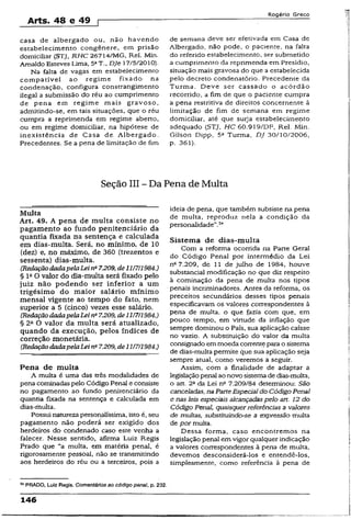 Arts. 48 e 49 p
Rogério Greco
casa de albergado ou, não havendo
estabelecimento congênere, em prisão
domiciliar (STJ, R.HC 26714/MG, Rel. Min.
Arnaldo Esteves Lima, 5aT., DJe 17/5/2010).
Na falta de vagas em estabelecimento
compatível ao regime fixado na
condenação, configura constrangimento
ilegal a submissão do réu ao cumprimento
de pena em regime mais gravoso,
admitindo-se, em tais situações, que o réu
cumpra a reprimenda em regime aberto,
ou em regime domiciliar, na hipótese de
inexistência de Casa de Albergado.
Precedentes. Se a pena de limitação de fim
de semana deve ser efetivada em Casa de
Albergado, não pode, o paciente, na falta
do referido estabelecimento, ser submetido
a cumprimento da reprimenda em Presídio,
situação mais gravosa do que a estabelecida
pelo decreto condenatório. Precedente da
Turma. Deve ser cassado o acórdão
recorrido, a fim de que o paciente cumpra
a pena restritiva de direitos concernente à
limitação de fim de semana em regime
domiciliar, até que surja estabelecimento
adequado (STJ, HC 60.919/DF, Rel. Min.
Gilson Dipp, 5a Turma, DJ 30/10/2006,
p. 361).
Seção III ~ Da Pena de Multa
Multa
Art. 49. A pena de multa consiste no
pagamento ao fundo penitenciário da
quantia fixada na sentença e calculada
em dias-multa. Será, no mínimo, de 10
(dez) e, no máximo, de 360 (trezentos e
sessenta) dias-multa.
(RedaçãodadapelaLeina7.209, de11/7/1984.)
§ lttO valor do dia-multa será fixado pelo
juiz não podendo ser inferior a um
trigésimo do maior salário mínimo
mensal vigente ao tempo do fato, nem
superior a 5 (cinco) vezes esse salário.
(RedaçãodadapelaLeiti" 7.209, de11/7/1984.)
§ 2a O valor da multa será atualizado,
quando da execução, pelos índices de
correção monetária.
(RedaçãodadapelaLei n" 7.209, de11/7/1984.)
Pena de multa
A multa é uma das três modalidades de
pena cominadas pelo Código Penal e consiste
no pagamento ao fundo penitenciário da
quantia fixada na sentença e calculada em
dias-multa.
Possui natureza personalíssima, isto é, seu
pagamento não poderá ser exigido dos
herdeiros do condenado caso este venha a
falecer. Nesse sentido, afirma Luiz Regis
Prado que “a multa, em matéria penal, é
rigorosamente pessoal, não se transmitindo
aos herdeiros do réu ou a terceiros, pois a
54PRADO, Luiz Regis. Comentários ao código penal, p. 232.
ideia de pena, que também subsiste na pena
de multa, reproduz nela a condição da
personalidade”.54
Sistema de dias-multa
Com a reforma ocorrida na Parte Geral
do Código Penai por intermédio da Lei
nc7.209, de 11 de julho de 1984, houve
substancial modificação no que diz respeito
à cominação da pena de muíta nos tipos
penais incriminadores. Antes da reforma, os
preceitos secundários desses tipos penais
especificavam os valores correspondentes à
pena de multa, o que fazia com que, em
pouco tempo, em virtude da inflação que
sempre dominou o País, sua aplicação caísse
no vazio. A substituição do valor da multa
consignado em moeda corrente para o sistema
de dias-multa permite que sua aplicação seja
sempre atual, como veremos a seguir.
Assim, com a finalidade de adaptar a
legislaçãopenal ao novo sistema de dias-multa,
o art. 2o da Lei n° 7.209/84 determinou: São
canceladas, naParteEspecial do Código Penal
e nasleis especiais alcançadaspelo art. 12 do
Código Penal, quaisquerreferências a valores
de multas, substituindo-se a expressão multa
de por multa.
Dessa forma, caso encontremos na
legislação penal em vigor qualquer indicação
a valores correspondentes à pena de multa,
devemos desconsiderá-los e entendê-los,
simplesmente, como referência à pena de
146
 