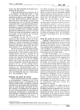 T ít u lo V - D a s P e n a s
Art. 49
multa, que será calculada de acordo com o
sistema de dias-multa.
A pena de multa será, no mínimo, de 10
e, no máximo, de 360 dias-multa. O valor
do dia-multa será fixado pelo juiz, não
podendo ser inferior a um trigésimo do valor
do maior salário-mínimo mensal vigente à
época do fato, nem superior a cinco vezes
esse salário (art. 49, § Ia, do CP). Na fixação
da pena de multa, o juiz deve atender, princi­
palmente, à situação econômica do réu,
podendo seu valor ser aumentado até o triplo
se o juiz considerar que é ineficaz, embora
aplicada no máximo (art. 60 e § Ia do CP).
O valor da multa será atualizado, quando da
execução, pelos índices de correção
monetária (art. 49, § 2a, do CP).
O disposto no art. 49, § Ia, do CP
destina-se, tão somente, à pena de multa,
sendo incabível sua aplicação analógica em
relação ao cálculo da prestação pecuniária,
porquanto tratam-se de institutos jurídicos
diversos. (STJ, REsp. 896171/SC, Rei. Min.
Felix Fischer, 5a T „ DJ 4/6/2007 p. 424).
Revela-se manifestamente ilegal a fixação
da pena de muita em 500 dias-multa,
ultrapassando o limite máximo permitido no
Código Penal, eis que a fixação de tal
reprimenda também deve pautar-se de
acordo com o que fora valorado pelojulgador
quando da análise do art. 59 do Código
Penal, bem como não pode ser fixada de
forma e ultrapassar o limite de 360 dias-multa
previsto no art. 49 do Código Penal.
Evidencia-se, portanto, excessivo rigor e total
ausência de fundamentação para a
exacerbação do quantum de dias-muitas, em
afronta aos arts. 49 e 59 do Código Penal
(STJ, HC 47006/PE, Rel. Min. Gilson Dípp,
5a T-, DJ 8/5/2006 p. 245).
Fixação da pena de multa
Para a fixação da pena de multa considera-
se, primeiramente, o disposto no art. 59 do
Estatuto Punitivo para o estabelecimento do
número de dias-multa e, em seguida, asituação
econômica do sentenciado para determinar o
valor de cada dia-multa. Precedente do STJ.
Não obstanre o reconhecimento da existência
de certa díscricionariedade na dosímetria da
reprimenda, relativamente à exasperação das
penasaplicadas- independente desuanatureza,
privativa de liberdade ou de multa -, é
indispensável a sua fundamentação, com base
em dados concretos, em eventuais circuns­
tâncias desfavoráveis do art. 59 do Código
Penal. Se a pena-base da reprimenda corpora!
não foi imposta no máximo previsto em lei, tal
patamar não pode ser aplicado para a pen3 de
multa (STJ, HC 49463/RJ, Rel. Min. Gilson
Dipp, S5T., DJ 10/4/2006, p. 256).
As diretrizes do art. 59 do CP devem
orientar tanto a imposição da pena privativa
de liberdade quanto à pena de multa.
Precedente desta Corte. Se a pena-base da
reprimenda corporal foi imposta no mínimo
legal, a pena de multa, por sua vez, não
pode ser superior ao menor patamar previsto
no Estatuto Repressor (STJ, HC 56150/RS,
Rel. Min. Giison Dipp, 5aT., DJ 9/10/2006,
p. 324).
Pena de muita na Lei n° 11.343/2006
Fugindo à regra constante no art. 49 do
Código Penai, que determinou que o número
de dias-multa variaria entre 10 (dez) a 360
(trezentos e sessenta), a Lei n° 11.34-3/2006,
nas infrações penais tipificadas nos arts. 33
a 39, consignou, em seu preceito secundário,
um número de dias-multa muito superior
àquele fixado pelo Código Penal.
A título de exemplo, o art. 33 da Lei
Antidrogas comina uma pena de reclusão
de 5 (cinco) a 15 (quinze) anos e pagamento
de 500 (quinhentos) a 1.500 (mil e
quinhentos) dias-multa. O valor de cada
dia-multa, nos termos preconizados pelo
art. 43 do mencionado diploma legal, será
determinado de acordo com as condições
econômicas do acusado, não podendo ser
inferior a um trinta avos e nem superior a
5 (cinco) vezes o maior salário-mínimo. No
entanto, na hipótese de concurso de crimes,
determina o parágrafo único do referido
art. 43 que as multas serão impostas
sempre cumulativamente, podendo ser
aumentadas até o décuplo se, em virtude
da situação econômica do acusado, o juiz
as considerar ineficazes, ainda que
aplicadas no máximo.
Merecem registro as observações de
Alexandre Bizzotto e Andréia de Brito
Rodrigues quando esclarecem que “em todas
as situações que envolvam a operação de
dosímetria de pena, seja de pena privativa
de liberdade ou de pena de multa, devem
ser explicitamente demonstradas em dados
objetivos contidos nos autos”.55
55BIZZOTTO, Alexandre; RODRIGUES, Andréia de Brito. A/ova lei de drogas, p. 101.
147
 