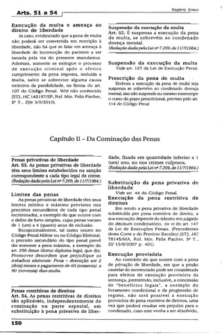 Arts. 51 a 54 [
Rogério Greco
Execução da multa e ameaça ao
direito de liberdade
In casu, evidenciado que a pena de multa
não poderá ser convertida em restrição à
liberdade, não há que se falar em ameaça à
liberdade de locomoção do paciente a ser
sanada pela via do presente mandamus.
Ademais, somente se extingue o processo
de execução criminal após o efetivo
cumprimento da pena imposta, incluída a
multa, salvo se sobrevier alguma causa
extintiva da punibilidade, na forma do art.
107 do Código Penal. Writ não conhecido
(STJ, HC 145197/SP, Rel. Min. Felix Fischer,
5a T., Dje 3/5/2010).
Suspensão da execução da multa
Art. 52. é suspensa a execução da pena
de multa, se sobrevêm ao condenado
doença mental.
(RedaçãodadapelaLeina7.209, de 11/7/1984.)
Suspensão da execução da multa
Vide art. 167 da Lei de Execução Penal.
Prescrição da pena de multa
Embora a execução da pena de multa seja
suspensa se sobrevem ao condenado doença
mental, issonãosuspendeoumesmointerrompe
o curso do prazo prescridonal, previsto pelo art.
114 do Código Penai.
Capítulo II - Da Cominaçao das Penas
Penas privativas de liberdade
Art. 53. As penas privativas de liberdade
têm seus limites estabelecidos na sanção
correspondente a cada tipo legal de crime.
(RedaçãodadapelaLei na7J209, de11/7/1984.)
Limites das penas
As penas privativas de liberdade têm seus
limites mínino e máximo previstos nos
preceitos secundários de cada tipo penal
incriminador, a exemplo do que ocorre com
o delito de furto simples, cujas penas variam
de 1 (um) a 4 (quatro) anos de reclusão.
Excepcionalmente, tal como ocorre no
Código Penal Militar ou no Código Eleitoral,
o preceito secundário do tipo penal prevê
tão somente a pena máxima, a exemplo do
art. 296 desse último diploma legal, que diz:
Promover desordem que prejudique os
trabalhos eleitorais: Pena - detenção até 2
(dois) meses e pagamento de 60 (sessenta) a
90 (noventa) dias-multa.
Penas restritivas de direitos
Art. 54. As penas restritivas de direitos
são aplicáveis, independentemente de
cominação na parte especial, em
substituição à pena privativa de liber­
dade, fixada em quantidade inferior a 1
(um) ano, ou nos crimes culposos.
(RedaçãodadapelaLein* 7.209,de11/7/1984.)
Substituição da pena privativa de
' liberdade
Vide art. 44 do Código Penal.
Execução da pena restritiva de
direitos
Em sendo a pena privativa de liberdade
substituída por pena restritiva de direito, a
sua execução depende do trânsito emjuígado
do decisum condenatório, ex vi do art. 147
da Lei de Execuções Penais. (Precedentes
desta Corte e do Pretórío Excelso) (STJ, HC
7S145/MA, Rel. Min. Felix Fischer, 5a T.,
DJ 13/8/2007 p. 401).
Execução provisória
Ao contrário do que ocorre com a pena
de privação de liberdade, em que a prisão
cautelar do sentenciado pode ser considerada
para efeitos de execução provisória da
sentença, permitindo, inclusive, a concessão
de “benefícios legais", a exemplo do
livramento condicional e da progressão de
regime, não será possível a execução
provisória de pena restritiva de direitos, uma
vez que poderá resultar em prejuízo para o
condenado, caso este venha a ser absolvido,
150
 
