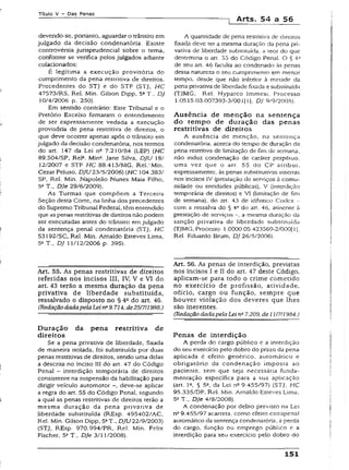 T ít u lo V - D a s P e n a s
] Arts. 54 a 56
devendo-se, portanto, aguardar o trânsito em
julgado da decisão condenatória. Existe
controvérsia jurisprudencial sobre o tema,
conforme se verifica pelos julgados adiante
colacionados:
É iegítima a execução provisória do
cumprimento da pena restritiva de direitos.
Precedentes do STJ e do STF (STJ, HC
47573/RS, Rel. Min. Gilson Dipp, 5aT., DJ
10/4/2006 p. 250).
Em sentido contrário: Este Tribunal e o
Pretório Excelso firmaram o entendimento
de ser expressamente vedada a execução
provisória de pena restritiva de direitos, o
que deve ocorrer apenas após o trânsito em
julgado da decisão condenatória, nos termos
do art. 147 da Lei na 7.210/84 (LEP) (HC
89.504/SP, Rel3. Min4. Jane Silva, DJU 18/
12/2007 e STF HC 88.413/MG, Rel.‘ Min.
Cezar Peluso, DJU23/5/2006) (HC 104.383/
SP, Rel. Min. Napoleão Nunes Maía Filho,
5aT.. DJe 29/6/2009).
As Turmas que compõem a Terceira
Seção desta Corte, na linha dos precedentes
do Supremo Tribunal Federal, têm entendido
que as penas restritivas de direitos não podem
ser executadas antes do trânsito em julgado
da sentença penal condenatória (STJ, HC
53Í92/SC, Rel. Min. Arnaldo Esteves Lima,
53 T., DJ 11/12/2006 p. 395).
Art. 55. As penas restritivas de direitos
referidas nos incisos III, IV, V e VI do
art. 43 terão a mesma duração da pena
privativa de liberdade substituída,
ressalvado o disposto no § 4a do art. 46.
(RedaçãodadapelaLein“9.714, de251711998.)
D uração da pena restritiva de
direitos
Se a pena privativa de liberdade, fixada
de maneira isolada, foi substituída por duas
penas restritivas de direitos, sendo uma delas
a descrita no inciso III do art. 47 do Código
Penal - interdição temporária de direitos
consistente na suspensão da habilitação para
dirigir veículo automotor deve-se aplicar
a regra do art. 55 do Código Penal, segundo
a qual as penas restritivas de direitos terão a
mesma duração da pena privativa de
liberdade substituída (REsp. 495402/AC,
Rel. Min. Gilson Dipp, 5aT., DJU22/9/2003)
(STJ, REsp. 970.994/PR, Rel. Min. Felix
Fischer, 5aT., DJe 3/11/2008).
A quantidade de pena restritiva de direitos
fixada deve ter a mesma duração da pena pri­
vativa de liberdade substituída, a teor do que
determina o art. 55 do Código Penal. O § 4Ô
de seu art. 46 faculta ao condenado às penas
dessa natureza o seu cumprimento em menor
tempo, desde que não inferior à metade da
pena privativa de liberdade fixada e substituída
(TJMG, Rel. Hyparco Immesi. Processo
1.0515.03.007393-3/001 [1], DJ 9/9/2005).
Ausência de m enção na sentença
do tem po de duração das penas
restritivas de direitos
A ausência de menção, na sentença
condenatória, acerca do tempo de duração da
pena restritiva de limitação de fim de semana,
não induz condenação de caráter perpétuo,
uma vez que o art. 55 do CP atribui,
expressamente, às penas substitutivas insertas
nos incisos IV (prestação de serviços à comu­
nidade ou entidades públicas), V (interdição
temporária de direitos) e VI (limitação de fim
de semana), do art. 43 de idêntico Codex -
com a ressalva do § 4o do arr. 46, atinente à
prestação de serviços a mesma duração da
sanção privativa de liberdade substituída
(TJMG, Processo: 1.0000.05.423569-2/000(1],
Rel. Eduardo Brum, DJ 26/5/2006).
Art. 56. As penas de interdição, previstas
nos incisos I e II do art. 47 deste Código,
aplicam-se para todo o crime cometido
no exercício de profissão, atividade,
ofício, cargo ou função, sempre que
houver violação dos deveres que lhes
são inerentes.
(Redação dadapelaLei n~7.209, de 11/7/1984.)
Penas de interdição
A perda do cargo público e a interdição
do seu exercício pelo dobro do prazo da pena
aplicada é efeito genérico, automático e
obrigatório da condenação imposta ao
paciente, sem que seja necessária funda­
mentação específica para a sua aplicação
(art. Ia, § 5a, da Lei na 9.455/97) {STJ, HC
95.335/DF, Rel. Min. Arnaldo Esteves Lima.
5aT., DJe 4/8/2008).
A condenação por delito previsto na Lei
na9.455/97 acarreta, como efeito extrapenal
automático da senrença condenatória, a perda
do cargo, função ou emprego público e a
interdição para seu exercício pelo dobro do
151
 