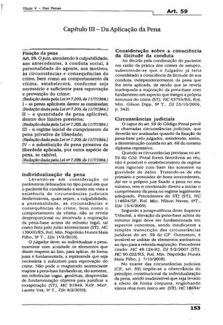 Título V - Das Penas
Art. 59
Capítulo III - Da Aplicação da Pena
Fixação da pena
Art. 59.0 juiz, atendendo à culpabilidade,
aos antecedentes, à conduta social, à
personalidade do agente, aos motivos,
às circunstâncias e conseqüências do
crime, bem como ao comportamento da
vítima, estabelecerá, conforme seja
necessário e suficiente paxa reprovação
e prevenção do crime:
(RedaçãodadapelaLei na7.209, de11/7/1984.)
I - as penas aplicáveis dentre as cominadas;
(RedaçãodadapelaLeina7.209,de11/7/1984.)
II - a quantidade de pena aplicável,
dentro dos limites previstos;
(RedaçãodadapelaLeina7.209, de11/7/1984.)
III - o regime inicial de cumprimento da
pena privativa de liberdade;
(RedaçãodadapelaLei nú7.209,de11/7/1984.)
IV - a substituição da pena privativa da
liberdade aplicada, por outra espécie de
pena, se cabível.
(RedaçãodadapelaLeina7.209, de11/7/1984.)
Individualização da pena
Levando-se em consideração os
parâmetros delineados no tipo penal em que
o paciente foi condenado e tendo em vista a
existência de circunstâncias judiciais
desfavoráveis, quais sejam, a culpabilidade,
a personalidade, as circunstâncias e
conseqüências do crime, bem como o
comportamento da vífíma, não se revela
desproporcional ou imotivada a majoração
da pena-base acima do mínimo legal, tal
como feita pelo Juízo sentenciante (STJ, HC
139000/ES, Rel. Min. Napoleão Nunes Maia
Filho, 5aT., Dje 1V2/2010).
O julgador deve, ao individualizar a pena,
examinar com acuidade os elementos que
dizem respeito ao fato, para aplicar, de forma
justa e fundamentada, a reprimenda que seja
necessária e suficiente para reprovação do
crime. Não pode o magistrado sentenciante
majorarapena-basefundando-se, tãosomente,
em referências vagas, genéricas, desprovidas
de fundamentação objetiva para justificar a
exasperação (STJ, H C 81949, Rel4. Min4.
Laurita Vaz, 5aT., Dje 8/2/2010).
Consideração sobre a consciência
da ilicitude da conduta
Ao decidir pela condenação do paciente
em razão da prática dos crimes de estupro,
subentende-se que o Julgador já teria
considerado a consciência da ilicitude de sua
conduta, independentemente da pena que
ihe seria aplicada, de modo que se revela
inadequada a majoração da pena-base com
fundamento em aspecto que integra a própria
estrutura do crime (STJ, HC 63759/RS, Rel.
Min. Gilson Dipp, 5a T., DJ 23/10/2006,
p. 342).
Circunstâncias judiciais
O caputdo art. 59 do Código Penal prevê
as chamadas circunstâncias judiciais, que
deverão ser analisadas quando da fixação da
pena-base pelo julgador, atendendo, assim,
a determinação contida no art. 68 do mesmo
diploma repressivo.
Quando as circunstânciasprevistas no art.
59 do Cód. Penal forem favoráveis ao réu,
não é possível o estabelecimento de regime
mais rigoroso com base tão somente na
gravidade do delito. Tratando-sede réu
primário e possuidor de bons antecedentes,
daí ter o próprio juiz fixado a pena no seu
mínimo, tem o condenado direito a iniciar o
cumprimento da pena no regime legalmente
adequado. Precedentes do STJ (STJ, HC
I14604/SP, Rel. Min. Nilson Naves, 6aT.,
Dje 13/4/2009).
Segundo ajurisprudência deste Superior
Tribunal, a elevação da pena-base acima do
mínimo iegal deve ser fundamentada em
aspectos concretos, sendo insuficiente a
simples transcrição das circunstâncias
jurídicas do art. 59 do CP. Outrossim, é
inviável sé utilizar de elementos intrínsecos
ao tipopara a referida majoração. Precedente
citado: HC 48.124-RJ, DJ 5/2/2007 (STJ,
HC 90.022/RS, Rel. Min. Napoleão Nunes
Maia Filho, j. 7/10/2008).
No exame das circunstâncias judiciais
(CP, art. 59) impõe-se a observância do
princípio constitucional da individualização
da pena, sendo inadmissível que seja levado
a efeito de forma conjunta, englobando
vários réus nüm único ato (STJ, HC 1-8694/
153
 