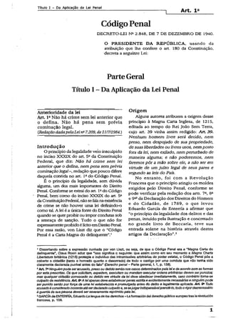 Título I - Da Aplicação da Lei Penal
Art, l 2
CódigoPenal
DECRETO-LEI Na 2.848, DE 7 DE DEZEMBRO DE 1940.
O PRESIDENTE DA REPÚBLICA, usando da
atribuição que lhe confere o art. 180 da Constituição,
decreta a seguinte Lei:
ParteGeral
Título I - Da Aplicação da Lei Penal
Anterioridade da lei '
Art. IaNão há crime sem lei anterior que
o defina. Não há pena sem prévia
cominação legal.
(RedaçãodadapelaLein- 7.209,de 11/711984.)
Introdução
O princípio da legalidade veioinsculpido
no inciso XXXIX do art. 52da Constituição
Federal, que diz: Não há crime sem lei
anterior que o defina, nem pena sem prévia
cominação legal-, redação que pouco difere
daquela contida no art. Iado Código Penal.
É o princípio da legalidade, sem dúvida
alguma, um dos mais importantes do Direito
Penal. Conforme se extraí do art. Iado Código
Penai, bem como do inciso XXXIX do art. 5a
daConstituiçãoFederal, nãosefeianaexistência
de crime se não houver uma lei definindo-o
como tal. A lei é a únicafonte do Direito Penal
quando se querproibir ou impor condutas sob
a ameaça de sanção. Tudo o que não for
expressamenteproibidoélícitoemDireitoPenal.
Por essa razão, von Liszt diz que o “Código
Penal é a Carta Magna do delinqüente”.1
Origem
Alguns autores atribuem a origem desse
princípio à Magna Carta Inglesa, de 1215,
editada ao tempo do Rei João Sem Terra,
cujo art. 39 vinha assim redigido: Art. 39.
Nenhum homem livre será detido, nem
preso, nem despojado de sua propriedade,
de suasliberdades ou livres usos, nem posfo
fora da lei, nem exilado, nem perturbado de
maneira alguma; e não poderemos, nem
faremos pôr a mão sobre ele, a não ser em
virtude de um juízo legal de seus pares e
segundo as leis do País.
No entanto, foi com a Revolução
Francesa que o princípio atingiu os moldes
exigidos pelo Direito Penal, conforme se
pode verificar pela redação dos arts. 7a, 8a
e 9a3da Declaração dos Direitos do Homem
e do Cidadão, de 1789, o que levou
Eduardo Garcia de Enterría a afirmar que
“o princípio da legalidade dos delitos e das
penas, intuído pela ilustração e concretado
no grande livro de Beccaria, teve sua
entrada solene na história através destes
artigos da Declaração”.3
1Dissertando sobre a expressão cunhada por von Liszt, ou seja, de que o Código Penal era a “Magna Carta do
delinqüente", Claus Roxin aduz qus “isso significa o seguinte: que assim como em seu momento a Magna Charta
Libertatum bntânica (1216) protegia o indivíduo das intromissões arbitrárias do poder estatal, o Código Penal põe a
coberto o cidadão (tanto o honrado quanto o desonrado) de todo o castigo por uma conduta que não tenha sido
claramente declarada punível antes do fato” (Deracho penal- Parte general, 1.1, p. 138).
2Art 7»Ninguém podeseracusado, preso ou detido senãonos casosdeterminadospelà leie deacordo com as formas
poresta prescritas. Os que solicitam, expedem, executam ou mandam executarordens arbitrárias devem serpunidos;
mas qualquercidadão convocado ou detido em virtude da lei deve obedecerimediatamente, caso contrário toma-se
culpado de resistência.A rt 8aA leiapenasdeve estabelecerpenas estrita e evidentemente necessáriase ninguém pode
serpunido senão porforça de uma leiestabelecida e promulgada antes do delito e legalmente aplicada. A rt 3a Todo
acusadoéconsideradoinocenteatéserdeclaradoculpadoe,sesejulgarindispensávelprendê-lo, todoorigordesnecessário
à guarda dasua pessoa deverá serseveramente reprimidopela lei.
3GARCÍAde ENTERRÍA, EduardoLalenguadelos derechos- Laformacióndei derechopúblicoeuropeotras Iarèvolución
francesa, p. 158.
1
 