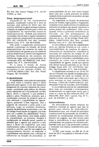 Art. 59
Rogério Greco
RS, Rel. Min. Edson Vidigal, 5a T., DJ 25/
2/2002, p. 422).
Pena desproporcional
Tratando-se de réu tecnicamente
primário, condenado à pena de 2 anos de
reclusão, pela prática de delito que não
envolve violência ou grave ameaça a pessoa,
a fixação do regime fechado para o início do
cumprimento da reprimenda mostra-se
desproporcional. Ordem parcialmente
concedida a fimde fixar o regime semiaberto
para o inicio do cumprimento da reprimenda
(STJ, HC 124396/SP, Rel. Min. Arnaldo
Esteves Lima, 5a T., DJe 30/3/2009).
Não pode o magistrado sentenciante
majorar a pena-base na metade, de forma
desproporcional, tão somente em razão do
reconhecimento de apenas uma circunstância
judicial desfavorável, dentre oito legalmente
previstas, fundando-se, tão somente, em
referências vagas sobre a personalidade do
condenado (STJ, HC 80892/RJ, Rel2. Mina.
Laurita Vaz, 5a T„ DJe 9/3/2009).
Se a pena é fixada de forma
desproporcional às circunstâncias judiciais,
necessária é sua redução (TJMG, AC
1.0479.06.106644-1/001, Rel. Des. Pedro
Vergara, DJ 10/2/2007).
Culpabilidade
A culpabilidade, comojuízo de reprovação
que recai sobre a conduta típica e ilícita
praticada pelo agente, é um dos elementos
integrantes do conceito tripartido de crime.
Assim, concluindo pela prática da infração
penal, afirmando ter o réu praticado um fato
típico, ilícito e culpável, o juiz passará a
aplicar a pena. Percebe-se, portanto, que a
condenação somente foi possível após ter
sido afirmada a culpabilidade do agente.
Agora, passando à fase seguinte, terá o
julgador de encontrar a pena justa a ser
aplicada. Logo no primeiro momento,
quando irá determinar a pena-base, o art. 59
do Código Penal impõe aojulgador, por mais
uma.vez, a análise da culpabilidade. Temos
de realizar, dessa forma, uma dupla análise
da culpabilidade: na primeira, dirigida à
configuração da infração penal, quando se
afirmará que o agente que praticou o fato
típico e ilícito era imputável, que tinha
conhecimento sobre a ilicitude do fato que
cometia e, por fim, que lhe era exigível um
comportamento diverso; na segunda, a
culpabilidade será aferida com o escopo de
influenciar na fixação da pena-base. A
censurabilidade do ato terá como função
fazer com que a pena percorra os limites
estabelecidos no preceito secundário do tipo
penal incriminador.
Há ilegalidade na fixação da pena-base
acima do mínimo legal quando o magistrado
considera como desfavoráveis circunstâncias
inerentes ao próprio tipo penal, inquéritos e
ações penais em andamento, bem como
quando utiliza a potencial consciência da
ilicitude, um dos pressupostos da
culpabilidade, como circunstância judicial
elencada no art. 59 do Código Penal (STJ,
REsp. 1048574/GO, Rel. Min. Arnaldo
Esteves Lima, 5aT., DJe 30/3/2009).
A circunstância judicia! da culpabilidade
deve ser aferida levando-se em conta a
reprovabilidade da conduta do agente,
mostrando-se inadmissível considerá-la
maculada tão somente em função de ele
possuir plena consciência da ilicitude do fato.
Não há que se confundir a culpabilidade como
elemento do crime com a medida da
culpabilidade do agente, sendo que apenas
esta última encontra previsão no art. 59 do
Código Penal (STJ. HC 107795/RS, Rel.
Min. Og Fernandes, 6aT., DJe 2/3/2009).
A culpabilidade arrolada no art. 59 do CP
não se confunde com aquela necessária para a
caracterização do crime; na verdade, ela diz
respeito à maior reprovação que o fato ou o
autor ensejam no caso concreto (TJMG,
Processo 1.0024.98.135297-4/001 [1], Rel.
Alexandre Victor de Carvalho, DJ 6/10/2006).
A circunstância judicial da culpabilidade
deve, hoje, ser entendida e concretamente
fundamentada na reprovação social que o
crime e o autor do fato merecem (STJ, HC
50331/PB, Reía. Mina. Laurita Vaz, 5a T.,
pub. DJ 6/8/2007, p. 550).
Antecedentes
Os antecedentes dizem respeito ao
histórico criminal do agente que não se
preste para efeitos de reincidência.
Entendemos que, em virtude do princípio
constitucional da presunção de inocência,
somente as condenações anteriores com
trânsito em julgado, que não sirvam para
forjar a reincidência, é que poderão ser
consideradas em prejuízo do sentenciado,
fazendo com que a sua pena-base comece
a caminhar nos limites estabelecidos pela
lei penal.
O STJ, com acerto, no DJe de 13 de
maio de 2010, fez publicar a Súmula na444,
que diz:
154
 