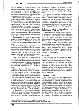 Art. 59
Rogério Greco
mas do âmbito de outras ciências - da
psicologia, psiquiatria, antropologia —e deve
ser entendida como um complexo de
características individuais próprias,
adquiridas, que determinam ou influenciam
o comportamento do sujeito”.56
Acreditamos que o julgador não possui
capacidade técnica necessária para a aferição
de personalidade do agente, incapaz de ser
por ele avaliada sem uma análise detida e
apropriada de toda a sua vida, a começar
pela infância. Somente os profissionais de
saúde (psicólogos, psiquiatras, terapeutas,
etc.), é que, talvez, tenham condições de
avaliar essa circunstância judicial. Dessa
forma, entendemos que o juiz não deverá
levá-la em consideração no momento da
fixação da pena-base.
Merece ser frisado, ainda, que a conside­
ração da personalidade é ofensiva ao
chamado direitopenal do fato, pois prioriza
a análise das características pessoais do seu
autor.
Esta Corte de Justiçajá se posicionou no
sentido de que a personalidade do criminoso
não pode ser valorada negativamente se não
existem, nos autos, elementos suficientes
para sua efetiva e segura aferição pelo
julgador (STJ, HC 133800/MS, Rela. Mina.
Laurita Vaz, 5a T., Dje 28/6/2010).
Esta Corte Superior já pacificou o
entendimento segundo o qual a existência
de condenações anteriores não se presta á
fundamentar uma personalidade voltada para
o crime. Precedente do STJ (STJ, HC 89321/
MS, Rel2. Mina. Laurita Vaz, 5aT., Dje 6/4/
2009).
Quanto à personalidade, devem ser
lembradas as qualidades morais do agente,
a sua boa ou a má índole, o sentido moral
do criminoso, bem como sua agressividade
e o antagonismo em relação à ordem social
e seu temperamento, também não devendo
ser desprezadas as oportunidades que teve
ao longo de sua vida e consideradas em seu
favor uma vida miserável, reduzida instrução
e deficiências pessoais que tenham impedido
o desenvolvimento harmonioso da sua
personalidade. (STJ, HC 107795/RS, Rel.
Min. Og Fernandes, 6aT., Dje 2/3/2009).
A personalidade, negativamente valora­
da, deve ser entendida como a agressividade,
a insensibilidade acentuada, a maldade, a
ambição, a desonestidade e perversidade de­
monstrada e utilizada pelo criminoso na con­
secução do delito (STJ, HC 50331/PB, Rel3.
Min3. Laurita Vaz, 5a T., DJ 6/8/2007, p.
550).
Revela-se imprópria a fundamentação
relativa à natureza dos crimespraticados para
fins de valorar negativamente a perso­
nalidade do réu, porquanto o legislador já
levou em consideração tais aspectos quando
da fixação do preceito secundário do tipo
penal violado (STJ, //C63759/RS, Rel. Min.
Gilson Dipp, 5aT., DJ 23/10/2006, p:''342).
Diferença entre personalidade e
antecedentes criminais
Personalidade e antecedentes criminais,
precisamente por serem conceitos distintos
e, como tais, considerados circunstâncias
judiciais autônomas, não podem ser
valorados com base no mesmo fundamento
fático. Assim não sendo, sempre que o acusa­
do registrar maus antecedentes, sua
personalidade seria considerada, automati­
camente, destorcida, o que, evidentemente,
atenta contra o próprio art. 59 do Código
Penal (TJRS, Ap. Crim. 70012350963, 8a
Câm. Crim., Rel. Marco Antônio Ribeiro de
Oliveira, j. 28/9/2005).
M otivos
Os motivos são as razões que ante­
cederam e levaram o agente a cometer a
infração penal. Nas lições de Pedro Vergara,
“os motivos determinantes da ação
constituem toda a soma dos fatores que
integram a personalidade humana e são
suscitados por uma representação cuja
idoneidade tem o poder de fazer convergir,
para uma só direção dinâmica, todas as nossas
forças psíquicas”.57
Circunstâncias
Na definição de Alberto Silva Franco,
“circunstâncias são elementos acidentais que
não participam da estrutura própria de cada
tipo, mas que, embora estranhas à confi­
guração típica, influem sobre a quantidade
punitiva para efeito de agravá-la ou abrandá-
la. As circunstâncias apontadas em lei são as
circunstâncias legais (atenuantes e
agravantes) que estão enumeradas nos arts.
61, 62 e 65 da PG/84 e são de cogente
incidência. As circunstâncias inominadas são
as circunstâncias judiciais a que se refere o
56TELES, Ney Moura. Direito penal - Parte geral, v. II, p. 125-126.
17VERGARA, Pedro. Dos motivos determinantes no direito penai, p. 563-564.
156
I
 