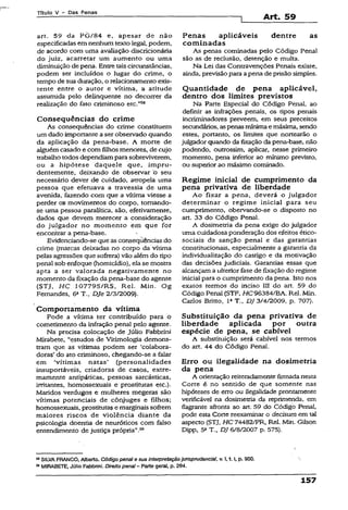 Título V - Das Penas
Art. 59
art. 59 da PG/84 e, apesar de não
especificadas em nenhum texto legal, podem,
de acordo com uma avaliação discricionária
do juiz, acarretar um aumento ou uma
diminuição de pena. Entretaiscircunstâncias,
podem ser incluídos o lugar do crime, o
tempo de sua duração, o relacionamento exis­
tente entre o autor e vítima, a atitude
assumida pelo delinqüente no decorrer da
realização do fato criminoso etc.”5®
Conseqüências do crime
As conseqüências do crime constituem
um dado importante a ser observado quando
da aplicação da pena-base. A morte de
alguém casado e com filhos menores, de cujo
trabalhotodos dependiampara sobreviverem,
ou a hipótese daquele que, impru­
dentemente, deixando de observar o seu
necessário dever de cuidado, atropela uma
pessoa que efetuava a travessia de uma
avenida, fazendo com que a vítima viesse a
perder os movimentos do corpo, tomando-
se uma pessoa paralítica, são, efetivamente,
dados que devem merecer a consideração
do julgador no momento em que for
encontrar a pena-base.
Evidenciando-se que as conseqüências do
crime (marcas deixadas no corpo da vítima
pelas agressões que sofrerá) vão além do tipo
penal sob enfoque (homicídio), ela se mostra
apta a ser valorada negativamente no
momento da fixação dapena-base do agente
(STJ, HC 107795/RS, Rel. Min. Og
Fernandes, 62T-, DJe 2/3/2009).
Comportamento da vítima
Pode a vítima ter contribuído para o
cometimento da infração penal pelo agente.
Na precisa colocação de Júlio Fabbrini
Mirabete, “estudos de Vitimología demons­
tram que as vítimas podem ser ‘colabora-
doras’ do ato criminoso, chegando-se a falar
em ‘vítimas natas' (personalidades
insuportáveis, criadoras de casos, extre­
mamente antipáticas, pessoas sarcásticas,
irritantes, homossexuais e prostitutas etc.).
Maridos verdugos e mulheres megeras são
vítimas potenciais de cônjuges e filhos;
homossexuais, prostitutase marginais sofrem
maiores riscos de violência diante da
psicologia doentia de neuróticos com falso
entendimento de justiça própria".29
Penas aplicáveis dentre as
cominadas
As penas cominadas pelo Código Penal
são as de reclusão, detenção e multa.
Na Lei das Contravenções Penais existe,
ainda, previsãopara a pena de prisão simples.
Quantidade de pena aplicável,
dentro dos limites previstos
Na Parte Especial do Código Penal, ao
definir as infrações penais, os tipos penais
incriminadores preveem, em seus preceitos
secundários, aspenas mínimae máxima, sendo
estes, portanto, os limites que nortearão o
julgador quando da fixação da pena-base, não
podendo, outrossim, aplicar, nesse primeiro
momento, pena inferior ao mínimo previsto,
ou superior ao máximo cominado.
Regime inicial de cumprimento da
pena privativa de liberdade
Ao fixar a pena, deverá o julgador
determinar o regime inicial para seu
cumprimento, obervando-se o disposto no
art. 33 do Código Penal.
A dosimetria da pena exige do julgador
uma cuidadosa ponderação dos efeitos ético-
sociais da sanção penal e das garantias
constitucionais, especialmente a garantia da
individualização do castigo e da motivação
das decisões judiciais. Garantias essas que
alcançam a ulterior fase de fixação do regime
inicial para o cumprimento da pena. Isto nos
exatos termos do inciso III do art. 59 do
Código Penal (STF, H C 96384/BA. Rel. Min.
Carlos Brítto, IaT., DJ 3/4/2009, p. 707).
Substituição da pena privativa dê
liberdade aplicada por outra
espécie de pena, se cabível
A substituição será cabível nos termos
do art. 44 do Código Penal.
Erro ou ilegalidade na dosimetria
da pena
A orientação reiteradamence firmada nesta
Corte é no sentido de que somente nas
hipóteses de erro ou ilegalidade prontamente
verificável na dosimetria da reprimenda, em
flagrante afronta ao art. 59 do Código Penai,
pode esta Corte reexaminar o decisum em tal
aspecto (STJ, HC 74482/PR, Rel. Min. Gilson
Dipp, 5aT., DJ 6/8/2007 p. 575).
“ SILVAFRANCO, Aiberto. Código penal e sua interpretaçãojurisprudênciaI, v. I,1.1, p. 900.
59MIRABETE, Júlio Fabbrini. Direito penai—Parte geral, p. 294.
157
 