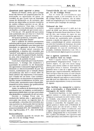Título V - Das Penas
Art. 61
Quantum para agravar a pena
Merece ser frisado, ainda, que o Código
pena} não fornece um quantum para fins de
atenuação ou agravação da pena, ao
contrário do que ocorre com as chamadas
causas de diminuição ou de aumento, que
devem ser observadas no terceiro momento
do critério trifásico previsto no art. 68 do
diploma repressivo. Para elas, o Código
Penal reservou essa diminuição ou aumento
em frações, a exemplo do que ocorre com o
§ Iado seu art. 155, quando diz que a pena
será aumentada em um terço se o furto for
praticado durante o repouso noturno.
Até quanto podemos, outrossim, agravar
ou atenuar a pena-base fixada?
Ante a ausência de critérios previamente
definidos pela lei penal, devemos considerar o
princípioda razoabilidadecomo reitorparaessa
atenuação ou agravação da pena. Contudo,
em face da fluidez desse conceito de
razoabilidade, a doutrina tem entendido que
“razoável”seria agravar ou atenuarapena-base
em até um sexto do quantumfixado, fazendo-
se, pois, uma comparação com as causas de
diminuição e de aumento de pena.
Como bem observado por Cezar Roberto
Bítencourt, “o Código não estabelece a
quantidade de aumento ou de diminuição
das agravantes e atenuantes legais genéricas,
deíxando-a à discrícionariedade do juiz. No
entanto, sustentamos que a variação dessas
circunstâncias não deve ir muito além do
Ümite mínimo das majorantes e minorantes,
que é fixado em um sexto. Caso contrário,
as agravantes e as atenuantes se equiparariam
àquelas causas modificadoras da pena, que,
a nossojuízo, apresentam maior intensidade,
sítuando-se pouco abaixo das qualificadoras
(no caso das majorantes)”.60
Assim, na ausência de determinação legal,
acreditamos que, no máximo, as atenuantes e
agravantespoderão fazer com que apena-base
sejadiminuída ou aumentada em até umsexto.
Devido o Código Penal não ter
estabelecido balizas para o agravamento e
atenuação das penas, na segunda fase de
sua aplicação, a doutrina tem entendido que
esse aumento ou diminuição deve se dar em
até 1/6 (um sexto), atendendo a critérios de
proporcionalidade (STJ, HC 158848/DF, Rel.
Min. Og Fernandes, 6a T., Dje 10/5/2010).
Reincidência
Será analisada quando do estudo dos
arts. 63 e 64 do Código Penal.
Taxatividade do rol constante do
art. 61 do Código Penal
Por se tratar de circunstâncias que
agravam a pena, o rol consrante do ari. 61
do Código Penal é taxativo, não se admi­
tindo sua ampliação por via de interpretação
ou mesmo pelo emprego de analogia.
Tribunal do Júri
Após a edição da Lei nc 11.689, de 9 de
junho de 2008, que alterou dispositivos do
Código de Processo Penal relativos ao Tribu­
nal do Júri, nos termos do caput do seu
art. 476, embora as circunstâncias agravan­
tes devam ser sustentadas pela acusação
durante a sessão de julgamento, não existe
mais a possibilidade de serem submetidas
ao crivo do Conselho de Sentença, devendo
o juiz presidente considerar, tão somente, a
sua aplicação no caso de condenação do
acusado, conforme determina o art. 492, I,
b, do mencionado diploma processual penal.
Ter o agente cometido o crime:
por motivo fútil ou torpe
Fútil é aquele motivo insignificante,
grítantemente desproporcional. Torpe é o
motivo abjeto, vil, que nos causa repug­
nância, pois atenta contra os mais basilares
princípios éticos e morais. Exemplo do
primeiro seria o caso de o agente agredir o
garçom que, equivocadamente, debitara-lhe
uma cerveja a mais na conta; já com relação
ao segundo, remos as hipóteses citadas por
Mirabete daquele que espanca uma meretriz
que não quer ser explorada ou a testemunha
que prestou depoimento contra os interesses
do agente.
Para facilitar ou assegurar a execu­
ção, a ocultação, a impunidade ou
vantagem de outro crime
Na primeira hipótese, ou seja, quando o
agente comete o crime para facilitar ou
assegurar a execução de outro crime, existe,
na verdade, uma relação de meio e fim.
O crime-meio é cometido para que tenha
sucesso o crime-fim. No segundo caso, o
agenre pratica o delito com a finalidade de
ocultar outro por ele levado a efeito. Na
terceira hipótese, o delito é conhecido, mas
o agente procura manter desconhecida sua
autoria, assegurando-!he a impunidade. Por
fim, a prática da infração, em cuja pena está
sendo aplicada a circunstância agravante, foi
60BÍTENCOURT, Cezar Roberto. Códigopena!comentado,p. 219-
159
 