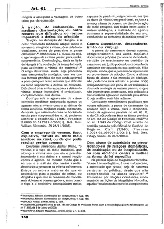 Art. 61 r
Rogério Greco
dirigida a assegurar a vantagem de outro
crime por ele cometido.
À traição, de emboscada, ou
mediante dissimulação, ou outro
recurso que dificultou ou tornou
impossível a defesa do ofendido
Traição, na definição de Hungria, é o
delito “cometido mediante ataque súbito e
sorrateiro, atingindo a vítima, descuidada ou
confiante, antes de perceber o gesto
criminoso”.61Emboscada é a tocaia, ou seja,
o agente aguarda a vítima passar, para, então,
surpreendê-la. Dissimulação, ainda na lição
de Hungria é “a ocultação da intenção hostil,
para acometer a vítima de surpresa”.62
O artigo determina, ainda, seja procedida
uma interpretação analógica, uma vez que
sua fórmula genérica diz que ainda agravará
a pena qualquer outro recurso que dificulte
ou tome impossível a defesa do ofendido.
Dificultar é criar embaraços para a defesa da
vítima; tornar impossível é inviabilizar,
completamente, essa defesa.
Configurada a agravante de crime
cometido mediante emboscada quando os
agentes vêm a investir contra as vítimas de
forma astuciosa, mediante cilada, esperando,
de tocaia, que saíssem de casa no horário da
escola para surpreendê-los e, aí, poderem
adentrar a residência (TJMG, Processo
2.0000.00.517817-6/000[ 1], Rel. Des.
William Silvestrini, DJ 25/11/2006).
Com o emprego de veneno, fogo,
explosivo, tortura ou outro meio
insidioso ou cruel, ou de que podia
resultar perigo comum
Conforme preleciona Aníbal Bruno, “o
veneno é o tipo do meio insidioso, que
alcança a vítima sem que ela o perceba,
impedindo a sua defesa e a natural reação
contra o agente, do mesmo modo que a
tortura e a asfixia são meios cruéis,
destinados a provocar na vítima sofrimentos
físicos ou morais maiores do que os
necessários para a prática do crime, ou
dirigidos a que este se consuma de maneira
mais dolorosa e constrangedora, assim como
o fogo e o explosivo exemplificam meios
capazes de produzir perigo comum, em que
ao dano da vítima, em geral cruel, sejunta a
ameaça a bens de outrem, no círculo de ação
do meio perigoso. Em todos esses casòs e
outros análogos, a maldade do agente
aumenta a reprovabilidade do seu ato,
conduzindo ao acréscimo da medida penal".63
Contra ascendente, descendente,
irmão ou cônjuge
A prova do parentesco deverá constar,
obrigatoriamente, dos autos, me,díante
documentos próprios (carteira de identidade,
certidão de nascimento ou certidão de
casamento etc.), não podendo a circunstância
agravante ser aplicada na sua ausência. Não
importa, ainda, que o parentesco seja natural
ou proveniente de adoção. Como a última
figura da alínea e faz menção ao cônjuge,
não podemos nela admitir a pessoa do(a)
companheiro(a), sob pena de ser realizada a
chamada analogia in malam partem, o que
não impede que, neste caso, seja aplicada a
circunstância agravante elencada pela alínea
f, cuja análise será feita adiante.
Consoante entendimento pacificado em
nossos tribunais, a prova do casamento do
acusado com a vítima, para o reconheci­
mento da agravante prevista no art. 61, II,
e, do. CP, só pode ser feita na forma prevista
no art. 155 do Código de Processo Pena]64e
no art. 1.543 do Código Civil, através de
certidão passada pelo Oficial do Cartório de
Registro Civil (TJMG, Processo
1.0024.95.095097-2/001 [1], Rel. Des.
Tibagy Sailes, D J 24/8/2004).
Com abuso de autoridade ou preva­
lecendo-se de relações domésticas,
de coabitação ou de hospitalidade,
ou com violência contra a mulher
na forma da lei específica
Na precisa lição de Magalhães Noronha,
“abuso é o uso ilegítimo, é usar mal, no caso,
a autoridade que possui, seja de natureza
particular ou pública, desde que não
compreendida na alínea seguinte”.65
Entende-se por relações domésticas, ainda
seguindo as lições de Magalhães Noronha,
aquelas “estabelecidas entre os'componentes
81HUNGRIA, Nétson. Comentários ao código penal, v. V, p. 166.
62HUNGRIA, Nélson. Comentários ao código penal, v. V, p. 166.
63BRUNO, Aníbal. Direito penai, p. 128.
64Atualmente, parágrafo único do art. 155 do Código de Processo Pena!, com a nova redação que ihefoi dada pela Lei
n®11.690, de 9 de junho de 2008.
65NORONHA, Edgard Magalhães. Direito penal, v. 1, p. £49.
160
í
 