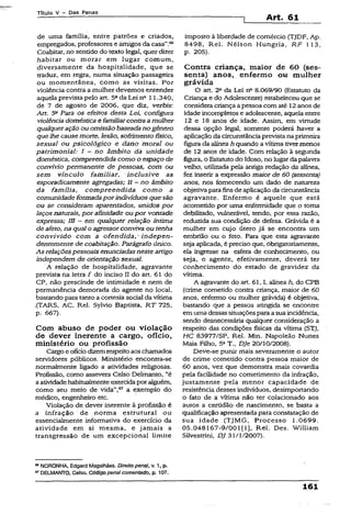 Título V - Das Penas
Art. 61
de uma família, entre patrões e criados,
empregados, professores e amigos da casa”.66
Coabitar, no sentido do textoiegal, quer dizer
habitar ou morar em lugar comum,
diversamente da hospitalidade, que se
traduz, em regra, numa situação passageira
ou momentânea, como as visitas. Por
violência contra a mulher devemos entender
aquela prevista pelo art. 5“da Lei na 11.340,
de 7 de agosto de 2006, que diz, verbis:
Art. 5a Para os efeitos desta Lei, configura
violência doméstica e familiarcontra amulher
qualqueração ou omissão baseadano gênero
que lhe causemorte, lesão, sofrimento físico,
sexual ou psicológico e dano moral ou
patrimonial: I ~ no âmbito da unidade
doméstica, compreendida como o espaço de
convívio permanente de pessoas, com ou
sem vínculo familiar, inclusive as
esporadicamente agregadas; II - no âmbito
da família, compreendida como a
comunidadeformadaporindivíduos guesão
ou se consideram aparentados, unidos por
laços naturais, por afinidade ou por vontade
expressa; III —em qualquer relação íntima
de afeto, na qual o agressorconviva ou tenha
convivido com a ofendida,- indepen­
dentemente de coabitação. Parágrafo único.
As relaçõespessoais enunciadasneste artigo
independem de orientação sexual.
A relação de hospitalidade, agravante
prevista na letra f do inciso II do art. 61 do
CP, não prescinde de intimidade e nem de
permanência demorada do agente no local,
bastando para tanto a cortesiasocial da vítima
.(TARS, AC, Rel. Sylvio Baptista, RT 725,
p. 667).
Com abuso de poder ou violação
de dever inerente a cargo, ofício,
ministério ou profissão
Cargo e ofíciodizemrespeitoaoschamados
servidores públicos. Ministério encontra-se
normalmente ligado a atividades religiosas.
Profissão, como assevera Celso Delmanto, “é
aatividadehabitualmenteexercidapor alguém,
como seu meio de vida”,67 a exemplo do
médico, engenheiro etc.
Violação de dever inerente à profissão é
a infração de norma estrutural ou
essencialmente informativa do exercício da
atividade em si mesma, e jamais a
transgressão de um excepcional limite
imposto à liberdade de comércio (TJDF, Ap.
8498, Rel. Nélson Hungria, RF 113,
p. 205).
Contra criança, maior de 60 (ses­
senta) anos, enfermo ou mulher
grávida
O art. 2a da Lei na 8.069/90 (Estatuto da
Criança e do Adolescente) estabeleceu que se
considera criança a pessoa com até 12anos de
idade incompletos e adolescente, aquela entre
12 e 18 anos de idade. Assim, em virtude
dessa opção legal, somente poderá haver a
aplicação da circunstânciaprevista na primeira
figurada alínea h quando a vítima tivermenos
de 12 anos de idade. Com relação à segunda
figura, o Estatutodo Idoso, no lugar dapalavra
velho, utilizada pela antiga redação da alínea,
fez inserir a expressão maior de 60 (sessenta)
anos, nos fornecendo um dado de natureza
objetiva para finsde aplicação da circunstância
agravante. Enfermo é aquele que está
acometido por uma enfermidade que o toma
debilitado, vulnerável, tendo, por essa razão,
reduzida sua condição de defesa. Grávida é a
mulher em cujo útero já se encontra um
embrião ou o feto. Para que esta agravante
seja aplicada, é preciso que, õbrigatoriamente,
ela ingresse na esfera de conhecimento, ou
seja, o agente, efetivamente, deverá ter
conhecimento do estado de gravidez da
vítima.
A agravante do art. 61,1, alínea h, do CPB
(crime cometido contra criança, maior de 60
anos, enfermo ou mulher grávida) é objetiva,
bastando que a pessoa atingida se encontre
em uma dessas situaçõespara a sua incidência,
sendo desnecessária qualquer consideração a
respeito das condições físicas da vítima (STJ,
HC 83977/SP, Rel. Min. Napoleão Nunes
Maia Filho, 5aT., DJe 20/10/2008).
Deve-se punir mais severamente o autor
de crime cometido contra pessoa maior de
60 anos, vez que demonstra mais covardia
pela facilidade no cometimento da infração,
justamente pela menor capacidade de
resistência desses indivíduos, desimportando
o fato de a vítima não ter colacionado aos
autos a certidão de nascimento, se basta a
qualificação apresentada para constatação de
sua idade (TJMG, Processo 1.0699.
05.048167-9/001(13, Rel. Des. William
Süvestrini, DJ 31/1/2007).
66NORONHA, Edgard Magalhães. Direito penai, v. 1, p.
67DELMANTO, Celso. Códigopena!comentado, p. 107.
X61
 