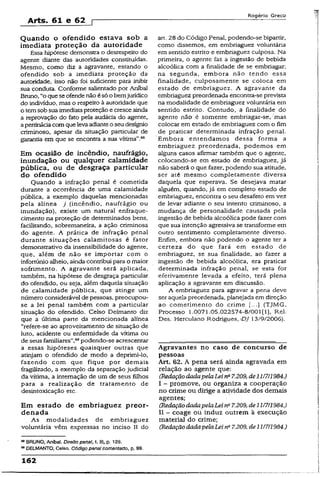 Arts. 61 e 62 p
Rogério Greco
Quando o ofendido estava sob a
imediata proteção da autoridade
Essa hipótese demonstra o desrespeito do
agente diante das autoridades constituídas.
Mesmo, como diz a agravante, estando o
ofendido sob a imediata proteção da
autoridade, isso não foi suficiente para inibir
sua conduta. Conforme salientado por Aníbal
Bruno, “o quese ofende não ésó o bemjurídico
do indivíduo, mas o respeito à autoridade que
o temsob sua imediataproteção e cresce ainda
a reprovação do feto pela audácia do agente,
apertináciacom que levaadianteoseu desígnio
criminoso, apesar da situação particular de
garantia em que se encontra a sua vítima'’.68
Em ocasião de incêndio, naufrágio,
inundação ou qualquer calamidade
pública, ou de desgraça particular
do ofendido
Quando a infração penal é cometida
durante a ocorrência de uma calamidade
pública, a exemplo daquelas mencionadas
pela alínea j (incêndio, naufrágio ou
inundação), existe um natural enfraque­
cimento na proteção de determinados bens,
facilitando, sobremaneira, a ação criminosa
do agente. A prática de infração penal
durante situações calamitosas é fator
demonstrativo da insensibilidade do agente,
que, além de não se importar com o
infortúnio alheio, ainda contribui para o maior
sofrimento. A agravante será aplicada,
também, na hipótese de desgraça particular
do ofendido, ou seja, além daquela situação
de calamidade pública, que atinge um
número considerável de pessoas, preocupou-
se a lei penal também com a particular
situação do ofendido. Celso Delmanto diz
que a última parté da mencionada alínea
“refere-se ao aproveitamento de situação de
luto, acidente ou enfermidade da vítima ou
de seus familiares”,69podendo-se acrescentar
a essas hipóteses quaisquer outras que
atinjam o ofendido de modo a deprimi-lo,
fazendo com que fique por demais
fragilizado, a exemplo da separação judicial
da vítima, a internação de um de seus filhos
para a realização de tratamento de
desintoxicação etc.
Em estado de embriaguez preor-
denada
As modalidades de embriaguez
voluntária vêm expressas no inciso II do
68BRUNO, Aníbal. Direito penai, t. ill, p. 129.
® DELMANTO, Celso. Código penal comentado, p. 99.
art. 28 do Código Penal, podendo-se bipartir,
como dissemos, em embriaguez voluntária
em sentido estrito e embriaguez culposa. Na
primeira, o agente faz a ingestão de bebida
alcoólica com a finalidade de se embriagar;
na segunda, embora não tendo essa
finalidade, culposamente se coloca em
estado de embriaguez. A agravante da
embriaguez preordenada encontra-se prevista
na modalidade de embriaguez voluntária em
sentido estrito. Contudo, a finalidade do
agente não é somente embriagar-se/mas
colocar em estado de embriaguez com o fim
de praticar determinada infração penal.
Embora entendamos dessa forma a
embriaguez preordenada, podemos em
alguns casos afirmar também que o agente,
colocando-se em estado de embriaguez, já
não saberá o que fazer, podendo sua atitude,
ser até mesmo completamente diversa
daquela que esperava. Se desejava matar
alguém, quando, já em completo estado de
embriaguez, encontra o seu desafeto em vez
de levar adiante o seu intento criminoso, a
mudança de personalidade causada pela
ingestão de bebida alcoólica pode fazer com
que sua intenção agressiva se transforme em
outro sentimento completamente diverso.
Enfim, embora não podendo o agente ter a
certeza do que fará em estado de
embriaguez, se sua finalidade, ao fazer a
ingestão de bebida alcoólica, era praticar
determinada infração penal, se esta for
efetivamente levada a efeito, terá plena
aplicação a agravante em discussão.
A embriaguez para agravar a pena deve
ser aquela preordenada, planejada em direção
ao cometímento do crime [...} (TJMG,
Processo 1.0071.05.022574-8/001(1), Rel-
Des. Herculano Rodrigues,/!?/ 13/9/2006).
Agravantes no caso de concurso de
pessoas
Art. 62. A pena serã ainda agravada em
relação ao agente que:
(RedaçãodadapelaLeina7.209, de1117/1984.)
I - promove, ou organiza a cooperação
no crime ou dirige a atividade dos demais
agentes;
(RedaçãodadapelaLei na7.209, de11/7/1984.)
II - coage ou induz outrem à execução
material do crime;
(RedaçãodadapelaLeina7.209, de 11/7/1984.)
162
 