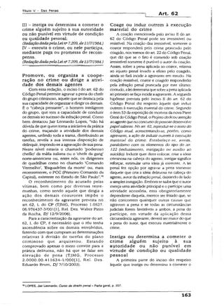 Título V - Das Penas
Art. 62
III - instiga ou determina a cometer o
crime alguém sujeito à sua autoridade
ou não punível em virtude de condição
ou qualidade pessoal;
(RedaçãodadapelaLei na7.209, de11/7/1984.)
TV - executa o crime, ou nele participa,
mediante paga ou promessa de recom­
pensa.
(RedaçãodadapelaLeina7.209, de 11/7/1984.)
Promove, ou organiza a coope­
ração no crime ou dirige a ativi­
dade dos demais agentes
Com essa redação, o inciso I do art. 62 do
Código Penal permite agravar a pena do chefe
do grupo criminoso, aquele quese destacapela
sua capacidade de organizar edirigiros demais.
É o “cabeça pensante”, o homem inteligente
do grupo, que tem a capacidade de conduzir
os demais ao sucesso da infraçãopenal. Como
bem destacou jair Leonardo Lopes, “não há
dúvida de que quem tomaa iniciativadaprática
do crime, traçando a atividade dos demais
agentes, urdindo toda a trama, distribuindo as
tarefas, revela a sua intensa- disposição de
delinquir, impondo-se aagravaçio de suapena.
Neste nível estaria o chamado ‘poderoso
chefão’ da máfia italiana ou o ‘chefe da gang’
norte-americana ou, entre nós, os dirigentes
de quadrilhas como no chamado ‘Comando
Vermelho', ‘Esquadrões da morte’ ou, mais
recentemente, o PCC (Primeiro Comando da
Capital), existente no Estado de São Paulo”.70
O reconhecimento do acusado pelas
vítimas, bem como por diversas teste­
munhas, como sendo aquele que dirigia a
ação dos demais coautores impõe o
reconhecimento da agravante prevista no
art. 62, I, do CP (TJMG, Processo 1.0527.
06.976437-3/001(1), Rel. Des. Walter Pinto
da Rocha, DJ 12/9/2006).
Para a caracterização da agravante do art.
62, I, do CP, é necessário que o réu tenha
ascendência sobre os demais envolvidos,
fazendo comque cumpram as determinações
relativas à divisão de tarefas do plano
criminoso que arquitetou. Estando
comprovado apenas o mero convite para a
prática delituosa, não há que se falar em
elevação de pena (TJMG, Processo
2.0000.00.411634-1/000[1), Rel. Des.
Eduardo Brum, DJ 7/10/2003).
Coage ou induz outrem à execução
material do crime
A coação mencionada pelo inciso II do art.
62 do Código Penal pode ser irresistível ou
resistível. Na coação dita irresistível, somente o
coator responderá pelo cnme praticado pelo
coagido, nostermos do art. 22 do Código Penal,
que diz que se o fato é cometido sob coação
irresistível somente é punível o autor da coação.
Assim, sobre a pena aplicada ao coator, relativa
ao injusto penal levado a efeito pelo coagido,
ainda se fará incidir a agravante em estudo. Na
coação resistível, coator e coagido responderão
peia infração penal praticada por este último;
contudo, aleideterminaquesobreapenaaplicada
aoprimeirosefaça incidiraagravante. A segunda
hipótese prevista pelo inciso I! do art. 62 do
Código Penal diz respeito àquele que induz
outrem à execução material do crime. Segundo
o item53da exposiçãode motivosda nova Parte
Geral do CódigoPenal, o Projeto dedicouatenção
aoagentequeno concursodepessoasdesenvolve
papeisaliente. No art. 62, reproduz-se o texto do
Código atua!, acrescentando-se, porém, como
agravante, a ação de induzir outrem à execução
material do crime. Estabelece-se, assim,
paralelismo com os elementos do ripo do art.
122 (induzimento, instigação ou auxílio ao
suicídio). Induzir quer dizer colocar, criar a ideia
criminosa na cabeça do agente; instigar significa
reforçar, estimular uma ideia já existente. A lei
penal fez opção por agravar a pena somente
daquele que cria a ideia delituosa na cabeça do
agente, autorda infraçãopenal, deixandode lado
asimplesinstigação. Emborasesaibaque o autor
exerça uma atividade principal e o partícipe uma
atividade acessória, essa obrigatoriamente
dependente daquela, merece ser frisado que, se
não concorrem quaisquer outras causas que
agravem a pena e se todas as circunstâncias
judiciais forem favoráveis a ambos, a pena do
partícipe, em virtude da aplicação dessa
circunstância agravante, deverá sermaiordo que
a pena do autor, que executa materialmente o
crime.
Instiga ou determina a cometer o
crime alguém sujeito à sua
autoridade ou não punível em
virtude de condição ou qualidade
pessoal
A primeira parte do inciso diz respeito
àquele que instiga ou determina a cometer o
70LOPES, Jair Leonardo. Curso de direito penal - Parte geral, p. 207.
163
 