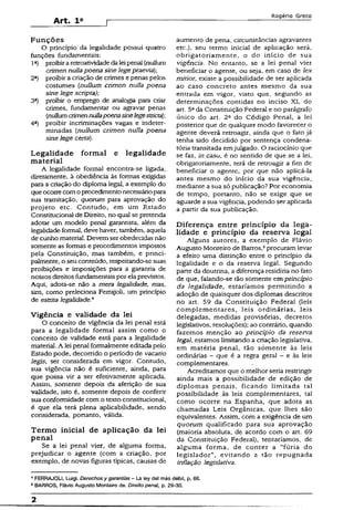 Art. I a
Rogério Greco
Funções
O princípio da legalidade possui quatro
funções fundamentais:
1a) proibiraretroativídadeda leipenal (nullum
crímen nullapoena sinelegepraevia)
2a) proibir a criação de crimes e penas pelos
costumes (nullum crímen nulla poena
sine lege scripta);
3a) proibir o emprego de analogia para criar
crimes, fundamentar ou agravar penas
(nullumcrímennullapoenasinelegestricta);
4a) proibir incriminações vagas e indeter­
minadas (nullum crímen nulla poena
sine lege certa).
Legalidade formal e legalidade
material
A legalidade formal encontra-se ligada,
diretamente, à obediência às formas exigidas
para a criação do diploma legal, a exemplo do
queocorrecomoprocedimentonecessáriopara
sua tramitação, quorum para aprovação do
projeto etc. Contudo, em um Estado
Constitucional de Direito, no qual se pretenda
adotar um modelo penal garantista, além da
legalidadeformal, deve haver, também, aquela
de cunho matéria]. Devem ser obedecidas não
somente as formas e procedimentos impostos
pela Constituição, mas também, e princi­
palmente, o seu conteúdo, respeitando-sesuas
proibições e imposições para a garantia de
nossos direitos fundamentaispor ela previstos.
Aqui, adota-se não a mera legalidade, mas,
sim, como preleciona Ferrajoli, um princípio
de estrita legalidade,4
Vigência e validade da lei
O conceito de vigência da lei penal está
para a legalidade formal assim como o
conceito de validade está para a legalidade
material. A lei penal foimalmente editadapelo
Estado pode, decorrido o período de vacatio
legis, ser considerada em vigor. Contudo,
sua vigência não é suficiente, ainda, para
que possa vir a ser efetivamente aplicada.
Assim, somente depois da aferição de sua
validade, isto é, somente depois de conferir
sua conformidade com o textoconstitucional,
é que ela terá plena aplicabilidade, sendo
considerada, portanto, válida.
Termo inicial de aplicação da lei
penal
Se a lei penal vier, de alguma forma,
prejudicar o agente (com a criação, por
exemplo, de novas figuras típicas, causas de
aumento de pena, circunstâncias agravantes
etc.), seu termo inicial de aplicação será,
obrigatoriamente, o do início de sua
vigência. No entanto, se a lei penal vier
beneficiar o agente, ou seja, em caso de lex
mitior, existe a possibilidade de ser aplicada
ao caso concreto antes mesmo da sua
entrada em vigor, visto que, segundo as
determinações contidas no inciso XL do
art. 5ada Constituição Federal e no parágrafo
único do art. 2a do Código Penal, a lei
posterior que de qualquer modo favorecer o
agente deverá retroagir, ainda que o fato já
tenha sido decidido por sentença condena-
tória transitada emjulgado. O raciocínio que
se faz, in casu, é no sentido de que se a lei,
obrigatoriamente, terá de retroagir a fim de
beneficiar o agente, por que não aplicá-la
antes mesmo do início da sua vigência,
mediante a sua só publicação? Por economia
de tempo, portanto, não se exige que se
aguarde a sua vigência, podendo ser aplicada
a partir da sua publicação.
Diferença entre princípio da lega­
lidade e princípio da reserva legal
Alguns autores, a exemplo de Flávio
Augusto Monteiro de Barros,5procuram levar
a efeito uma distinção entre o princípio da
legalidade e o da reserva legal. Segundo
parte da doutrina, a diferença residiria no fato
de que, falando-se tão somente em princípio
da legalidade, estaríamos permitindo a
adoção de quaisquer dos diplomas descritos
no art. 59 da Constituição Federai {ieis
complementares, leis ordinárias, leis
delegadas, medidas provisórias, decretos
legislativos, resoluções); ao contrário, quando
fazemos menção ao princípio da reserva
legal, estamos limitando a criação legislativa,
em matéria penal, tão somente às leis
ordinárias - que é a regra geral - e às leis
complementares.
Acreditamos que o melhor seria restringir
ainda mais a possibilidade de edição de
diplomas penais, ficando limitada tal
possibilidade às leis complementares, tal
como ocorre na Espanha, que adota as
chamadas Leis Orgânicas, que lhes são
equivalentes. Assim, com a exigência de um
quorum qualificado para sua aprovação
{maioria absoluta, de acordo com o art. 69
da Constituição Federal), tentaríamos, de
alguma forma, de conter a “fúria do
legislador”, evitando a tão repugnada
inflação legislativa.
* FERRAJOLI, Luigi. Derechosy garantias - La ley dal más débil, p. 66.
5BARROS, Flávio Augusto Monteiro de. Direito penal, p. 29-30.
2
 