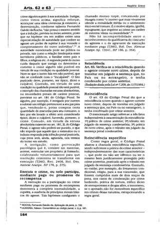 Arts. 62 e 63 p
Rogério Greco
crimealguémsujeitoàsua autoridade. Instigar,
como vimos acima, significa reforçar,
acoroçoar uma ideia criminosajá existente; a
determinação, conforme salienta Fernando
Galvão da Rocha, “nãopossui o mesmosentido
queaindução, previstanoincisoanterior, posto
que na hipótese ora em análise existe uma
especial relação de autoridade que confere ao
agente um poder de sujeitar à sua vontade o
comportamento do outro indivíduo”.71 A
autoridade mencionada pode ser pública ou
privada, tais como a relação hierárquica entre
servidores públicos, a familiar entre pais e
filhos, a religiosa etc. A segundapartedo inciso
cuida daquele que instiga ou determina a
cometer o crime alguém não punível em
virtude de sua condição ou qualidade pessoal.
Note-se que o inciso fala em não punível, que
não se confunde com o “inculpávei”. O fato
praticado deve, portanto, ser típico, ilícito e
culpável. Contudo, em virtude de uma
condição ou qualidadepessoalnãoserápunível,
a exemplo das chamadas escusas absolutórias,
ou imunidades penais de caráter pessoal,
previstas no art. 181 do Código Penal. Se
alguém, por exemplo, é instigado por outrem
asubtrairumrelógio pertencenteaseupai para
que, vendendo-o, possa comprar certa
quantidade de maconha para seu consumo, o
fato por ele levado a efeito será considerado
típico, ilícito e culpável, havendo, portanto, o
crime. Contudo, em virtude da escusa
absolutória existenteno art. 381, II, do Código
Penal, o agente não poderá ser punido, o que
não impede que aquele que o estimulou ou o
induziurespondapela infraçãopenal praticada,
cuja pena será, ainda, agravada, nos termos
do inciso em estudo.
A instigação, como provocação
psicológica que é, consiste em exercitar,
animar, estimular um propósito já formado,
colaborando voluntariamente para que
resolução criminosa se transforme em
execução (TJMG, Rec. 2408, Rel. Des.
Alencar Araripe, RF 178, p. 375).
Executa o crime, ou nele participa,
mediante paga ou promessa de
recompensa
A execução ou a participação no crime
mediante paga ou promessa de recompensa
demonstra a completa insensibilidade, a
cupidez, a ausência de princípios morais bási­
cos do agente. Tais hipóteses configuram o
chamado motivo torpe, conceituado por
Hungria como “o motivo que mais vivamente
ofende a moralidade média ou o sentimento
ético-social comum. É o motivo abjeto, ignóbil,
repugnante, que imprime ao crime um caráter
de extrema víleza ou imoralidade”.72
Não há incompatibilidade entre o
reconhecimento da qualificativa do concurso
de agentes e o da agravante da execução
mediante paga (TJMG, Rel. Des. Alencar
Araripe Ap. 13541, RF 186, p. 354).
Reincidência
Art. 63. Verifica-se a reincidência quando
o agente comete novo crime, depois de
transitar em julgado a sentença que, no
País ou no estrangeiro, o tenha
condenado por crime anterior.
(RedaçãodadapelaLeina7.209,de11/7/1984.)
Reincidência
O art. 63 do Código Penal diz que a
reincidência ocorre quando o agente comete
novo crime, depois de transitar em julgado
a sentença que, no País ou no estrangeiro, o
tenha condenado por crime anterior.
O mencionado artigo refere-se a três fatos
indispensáveis àcaracterizaçãodareincidência:
1-) prática de crime anterior; 2a) trânsito em
julgado da sentença condenatória; 3a) prática
de novo crime, após o trânsito emjulgado da
sentença penal condenatória.
Reincidência específica
Como regra geral, o Código Penal
afastou a chamada reincidência específica,
sendo suficiente a prática de,crime anterior-
independentemente das suas características
—, que pode ou não ser idêntico ou ter o
mesmo bem juridicamente protegido pelo
crime posterior, praticado após o trânsito em
julgado da sentença condenatória. Contudo,
ao cuidar, por exemplo, do livramento con­
dicional, exigiu, para a sua concessão, que
fossem cumpridos mais de dois terços da
pena, nos casos de condenação por crime
hediondo, prática de tortura, tráfico ilícito
de entorpecentes e drogas afins, e terrorismo,
se o apenado não for reincidente específico
em crimes dessa natureza, excepcionando a
regra geral.
71ROCHA, Fernando Galvão da. Aplicação dapena, p. 192.
n HUNGRIA, Nélson. Comentários ao código pena/, v. V, p. 161.
164
i
 