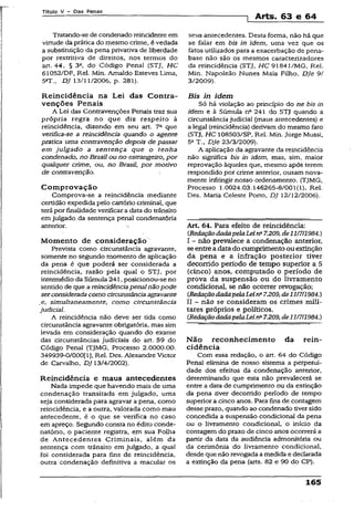 Título V - Das Penas
1 Arts. 63 e 64
Tratando-se de condenado reincidente em
virtude da prática do mesmo crime, é vedada
a substituição da pena privativa de liberdade
por restritiva de direitos, nos termos do
art. 44, § 3a, do Código Penal (STJ, HC
61052/DF, Rel. Min. Arnaldo Esteves Lima,
5aT., DJ 13/11/2006, p. 281).
Reincidência na Lei das Contra­
venções Penais
A Lei das Contravenções Penais traz sua
própria regra no que diz respeito à
reincidência, dizendo em seu art. 7a que
verifica-se a reincidência quando o agente
pratica uma contravenção depois de passar
em julgado a sentença que o tenha
condenado, no Brasil ou no estrangeiro, por
qualquer crime, ou, no Brasil, por modvo
de contravenção.
Comprovação
Comprova-se a reincidência mediante
certidão expedida pelo cartório criminal, que
terápor finalidade verificar a data do trânsito
em julgado da sentença penal condenatória
anterior.
Momento de consideração
Prevista como circunstância agravante,
somente no segundo momento de aplicação
da pena é que poderá ser considerada a
reincidência, razão pela qual o STJ, por
intermédio da Súmula 241, posicionou-se no
sentido de que a reincidênciapenalnãopode
serconsiderada como circunstânciaagravante
e, simultaneamente, como circunstância
judicial.
A reincidência não deve ser tida como
circunstância agravante obrigatória, mas sim
levada em consideração quando do exame
das circunstâncias judiciais do art. 59 do
Código Penal (TJMG, Processo 2.0000.00.
349939-0/000[1}, Rel. Des. Alexandre Victor
de Carvalho, DJ 13/4/2002).
Reincidência e maus antecedentes
Nada impede que havendo mais de uma
condenação transitada em julgado, uma
seja considerada para agravar a pena, como
reincidência, e a outra, valorada como mau
antecedente, é o que se verifica no caso
em apreço. Segundo consta no édito conde-
natório, o paciente registra, em sua Folha
de Antecedentes Criminais, além da
sentença com trânsito em julgado, a qual
foi considerada para fins de reincidência,
outra condenação definitiva a macular os
seus antecedentes. Desta forma, não há que
se falar em bis in idem, uma vez que os
fatos utilizados para a exacerbação de pena-
base não são os mesmos caracterizadores
da reincidência (STJ, HC 91841/MG, Rel.
Min. Napoleão Nunes Maia Filho, Dje 9/
3/2009).
Bis in idem
Só há violação ao princípio do ne bis in
idem e à Súmula na 241 do STJ quando a
circunstância judicial (maus antecedentes) e
a legal (reincidência) derivam do mesmo fato
(STJ, HC 108503/SP, Rel. Min. Jorge Mussi,
5aT., Dje 23/3/2009).
A aplicação da agravante da reincidência
não significa bis in idem, mas, sim, maior
reprovação àqueles que, mesmo após terem
respondido por crime anterior, ousam nova­
mente infringir nosso ordenamento. (TJMG,
Processo 1.0024.03.146265-8/001(1), Rel.
Des. Maria Celeste Porto, DJ 12/12/2006).
Art 64. Para efeito de reincidência:
CRedaçãodadapelaLeina7.209, de111711984.)
I - não prevalece a condenação anterior,
seentreadatado cumprimento ouextinção
da pena e a infração posterior tiver
decorrido período de tempo superior a 5
(cinco) anos, computado o período de
prova da suspensão ou do livramento
condicional, se não ocoixer revogação;
CRedaçãodadapelaLein27.209,de1117II984.)
XI ~ não se consideram os crimes mili­
tares próprios e políticos.
{RedaçãodadapelaLeina7.209,de11/7/1984.)
Não reconhecimento da rein­
cidência
Com essa redação, o art. 64 do Código
Penal elimina de nosso sistema a perpetui-
dade dos efeitos da condenação anterior,
determinando que esta não prevalecerá se
entre a data de cumprimento ou da extinção
da pena tiver decorrido período de tempo
superior a cinco anos. Para fins de contagem
desse prazo, quando ao condenado tiversido
concedida a suspensão condicional da pena
ou o livramento condicional, o início da
contagem do prazo de cinco anos ocorrerá a
partir da data da audiência admonitória ou
da cerimônia do livramento condicional,
desde que não revogada a medida e declarada
a extinção da pena (arts. 82 e 90 do CP).
165
 