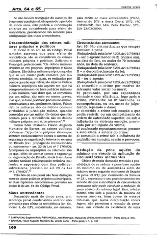 Arts. 64 e 65 f
Rogério Greco
Se não houver revogação do sursis ou do
livramento condicional, ultrapassadoo período
de cinco anos, não poderá a condenação
anterior ser considerada para efeito de
reincidência, prevalecendo tão somente para
configuração dos maus antecedentes.
Desconsideração dos crimes mili­
tares próprios e políticos
O inciso II do art. 64 do Código Penai
também assevera que para efeito de
reincidência não se consideram os crimes
militares próprios e políticos. Zaffaroni e
Pierangeli prelecionam: "Os delitos militares
dividem-se em próprios, impróprios e falsos
militares. São delitos militarespróprios aqueles
que só um militar pode cometer, por sua
própria condição, os quais, se realizados por
pessoa quenão sejamilitar, são atípicos. Delitos
militares impróprios são aqueles em que há
comprometimento de bens jurídicos militares
e não militares, vale dizer que, se cometidos
por um militar, são mais ou menos graves,
mas que, sefossepraticadopor umnão militar,
continuariam a ser, igualmente, típicos. Falsos
delitos militares são os delitos comuns
atribuídos à jurisdição militar, quando
cometidos por um militar. Os únicos que não
contam para a reincidência são os delitos
militares próprios, isto é, os primeiros”.73
Como bem destacou Flávio Augusto
Monteiro de Barros, os crimes políticos
podem ser: l,a) puros ou próprios: são os que
atentam exclusivamente contra o sistema de
segurança ou organização interna ou externa
do Estado (ex.: propaganda revolucionária
ou subversiva - art. 22 da Lei nQ7.170/83);
b) impuros ou impróprios ou relativos: são
os que, além de atentar contra a segurança
ou organização do Estado, ainda lesam bem
jurídico tuteladopela legislação ordinária (ex.:
roubo e seqüestro com fins político-
subversivos, previsto no art. 20 da Lei
ntt7.170/83)”.74
Pelo feto de a lei penal não fazer distinção
entreos crimespolíticosprópriosou impróprios,
as duas hipóteses encontram-se previstas no
inciso D do art. 64 do Código Penal.
Maus antecedentes
Decorrido mais de cinco anos, a r.
sentença penal condenatória anterior não
prevalece para efeito da reincidência (art. 64,
inciso I, do CP), subsistindo, no entanto,
para efeito de maus antecedentes (Prece­
dentes do STF e desta Corte) (STJ, HC
108564/SP, Rei. Min. Felix Fischer, 5aT.,
DJe 23/03/2009).
Circunstâncias atenuantes
Art. 65. São circunstâncias que sempre
atenuam a pena:
[RedaçãodadapelaLei ns7.209,de 11/7/1984.)
I - ser o agente menor de 21 (vinte e um),
na data do fato, ou maior de 70 (setenta)
anos, na data da sentença;
(RedaçãodadapelaLein° 7.209, de 11/7/1984.)
II - o desconhecimento da lei;
(RedaçãodadapelaLeina7.209, de11/7/1984.)
III - ter o agente:
(RedaçãodadapelaLei ns7.209, de11/7/1984.)
a) cometido o crime por motivo de
relevante valor social ou moral;
b) procurado, por sua espontânea
vontade e com eficiência, logo após o
crime, evitar-lhe ou minorar-lhe as
conseqüências, ou ter, antes do julga­
mento, reparado o dano;
c) cometido o crime sob coação a que
podia resistir, ou em cumprimento de
ordem de autoridade superior, ou sob a
influência de violenta emoção, provo­
cada por ato injusto da vítima;
d) confessado espontaneamente, perante
a autoridade, a autoria do crime;
e) cometido o crime sob a influência de
multidão em tumulto, se não o provocou.
Redução da pena aquém do
mínimo em virtude da aplicação de
circunstâncias atenuantes
Objeto de muita discussão temsido a pos­
sibilidade de se reduzir a pena-base aquém
do mínimo ou de aumentá-la além do
máximo nesse segundo momento de fixação
da pena. O STJ. por intermédio da Súmula
na231, expressou o seu posicionamento no
sentido de que a incidência da circunstância
atenuante não pode conduzir à redução da
pena abaixo do mínimo legal. Essa, infeliz­
mente, tem sido a posição da maioria de
nossos autores, bem. como de nossos
tribunais, que, numa interpretação contra
legem, não permitem a redução da pena-
base, em virtude da existência de uma
73ZAFFARONI, Eugênio Raúl; PIERANGELI, José Henrique. Manual de direito pena! brasileiro - Parte geral, p. 846.
MBARROS, Flávio Augusto Monteiro de. Direito penal - Parte gerai, v. 1, p. 434.
166
 