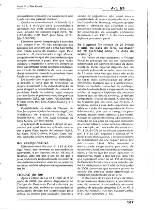 Título V - Das Penas
Art. 65
circunstância atenuante, se aquela tiver sido
fixada em seu patamar mínimo.
Conforme entendimento da Súmula 231
do STJ, a redução pela circunstância
atenuante não pode conduzir a pena para
valor abaixo do mínimo legal (STJ, HC
111049/MG, Rel3. Min*. Jane Silva, 6a T.,
DJe 2/3/2009).
Dissemos que tal interpretação é contrária
à lei porque o art. 65 não excepciona sua
aplicação aos casos em que apena-base tenha
sido fixada acima do mínimo legal. Pelo
contrário. O mencionado artigo afirma,
categoricamente, que são circunstâncias que
sempre atenuam a pena. Por que razão
utilizaria o legislador o advérbio sempre se
fosse sua intenção deixar de aplicar aredução,
em virtude da existência de uma circuns­
tância atenuante, quando a pena-base fosse
fixada em seu grau mínimo?
De acordo com o que temos defendido,
já decidiu o TJRS que os princípios da
proporcionalidade e da individualização da
pena abrigam a possibilidade de, estando a
pena-base fixada no mínimo legal, romper
com este limite se presenteatenuante prevista
legalmente (TJRS, Ap. Crim. 70020082814,
5aCâm. Crim. Rel. Des. Aramis Nassif, j . í 3/
7/2007).
Possibilidade, na visão da Câmara, de
fixação da pena aquém do mínimo legal, por
incidência de atenuante (TJRS, AC
70029176542, Rel. Des. Luís Gonzaga da
Silva Moura, DJ 30/7/2009).
A aplicação de atenuante é direito do réu,
motivo peío qual deve ser aplicada mesmo
que a pena fique aquém do mínimo (TJRS,
Ap. Crim. 70017019944, 5aCâm. Crim. Rel.
Des. Genacéia da SilvaAlberton,j. 23/5/2007).
Rol exempliflcaíivo
Diferentemente dos arts. 61 e 62 do Có­
digo Penal, que preveem as circunstâncias
agravantes, o rol disposto no art. 65 não é
taxativo, uma vez que o art. 66 diz que a
pena poderá ser ainda atenuada em razão de
circunstância relevante, anterior ou posterior
ao crime, embora não prevista expressamente
em lei.
Tribunal do Júri
Após a edição da Lei nfi 11.689, de 9 de
junho de 2008, que alterou dispositivos do
Código de Processo Penal relativos ao
Tribunal do júri, embora as circunstâncias
atenuantes devam ser sustentadas pela
defesa, ou mesmo pela acusação, durante a
sessão de julgamento, não existe mais a
possibilidade de serem submetidas ao crivo
do Conselho de Sentença, mediante quesito
próprio, devendo tão somente o juiz
presidente considerar sua aplicação no caso
de condenação do acusado, conforme
determina o art. 492, 1, b, do mencionado
diploma processual penal.
Se o agente for menor de 21 (vinte
e um), na data do fato, ou maior
de 70 (setenta) anos, na data da
sentença
Em várias de suas passagens, o Código
Penal se preocupa em dar um tratamento
diferenciado aos agentes em razão da idade.
Cuida de modo especial daqueles que, ao
tempo da ação ou da omissão, eram menores
de 21 anos, uma vez que ainda não estão
completamente amadurecidos e vivem uma
da fases mais complicadas do desen­
volvimento humano que é a adolescência.
Estão, na verdade, numa fase de mudança,
saindo da adolescência e ingressando na fase
adulta. A segunda hipótese diz respeito
àqueles que, na data da sentença, já tenham
completado 70 anos de idade. A vida média
do brasileiro gira em torno dos 70 anos. A
lei penal, atenta a esse dado importante, foi
sábia ao cuidar do septuagenário de forma
diferenciada, pois que o castigo da pena
poderá, muitas vezes, abreviar a sua morte.
A idade do agente determina não somente a
redução de sua pena no segundo momento
do critério trifásico, como também influencia,
por exemplo, na concessão do sursis (art.
77, § 2a, do CP) ou no cálculo da prescrição
(art. 115 do CP). Segundo a Súmula nc 74
do STJ para efeitos penais, o reconhecimento
da menoridade do réu requer prova por
docum ento hábil. Não somente a
menoridade exige prova por meio de
documento hábil, mas também ao septuage­
nário, a fim de que lhe sejam aplicados os
dispositivos legais a que faz jus, uma vez
que o parágrafo único do art. 155 do Código
de Processo Penal, com a nova redação que
lhe foi dada pela Lei nc 11.690. de 9 dejunho
de 2008, determina que somente quanto ao
estado das pessoas serão observadas as
restrições estabelecidas na lei civil.
O réu menor de 21 anos à época da prática
do crimenãotemdireitoobjetivoàpena mínima,
mas, tão somente, à circunstância atenuante
genérica de aplicação obrigatória (CP, art. 65, 1)
(STF, HC76938/RJ, Rel. Min. Maurício Corrêa,
2aT„ DJU 12/6/1998. p. 54).
167
 