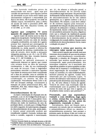 Art. 65
Rogério Greco
Não havendo nenhuma prova da
menoridade nos autos - quer seja por
certidão de nascimento, quer seja por carteira
de identidade ou por outro meio válido que
idoneamente comprove a menoridade por
época dos fatos, não é possível, em sede de
habeas corpus, reconhecê-la, para o efeito
de anular ab initio o processo ($TF, HC
73883/SP, Rel. Min. Maurício Corrêa, DJ
4/10/1996. p. 37.102).
Agente que completa 70 anos
quando do julgamento do recurso
Agente maior de setenta anos na data do
julgamento daapelação. Nas hipóteses em que
a condenação ocorrer em sede de decisão
colegiada condenatória, em razão de o agente
possuir foro especial por prerrogativa de
função, quando houver reforma da sentença
absolutória ou, ainda, quando a reforma for
apenas parcial da sentença condenatória em
sede de recurso, deve incidir a atenuante
obrigatória prevista no art. 65, I, do CP (STJ,
HC 91430/MG, Rel. Min. Arnaldo Esteves
lima, 5aT„ DJ 7/2/2008, p. 1).
Somente se aplicará atenuante à
reprimenda imposta ao agente que contar
com setenta anos na data da sentença
condenatória, e, não, de sua confirmação
em sede de recurso. Caso o legislador
pretendesse estender a atenuante àqueles
cuja idade de setenta anos fosse completada
até a data do acórdão, teria se udiizado da
expressão ‘na data do trânsito emjulgado da
condenação’ ou mesmo ‘na data da
condenação’. Precedentes desta Corte e do
STF em situação análoga, concernente à
redução do prazo prescricional (STJ, HC
67830/SC, Rel. Min. Gilson Dipp, 5aT., DJ
18/6/2007 p. 283).
Desconhecimento da lei
Ao fazer a introdução do chamado erro de
proibição, o art. 21 do Código Penal diz que o
desconhecimento da lei é inescusável. Com
essa redação, embora possamos discutir a sua
eficácia em razão da existência do erro de
proibição direto, o recado que o Código Penal
nos dáé o seguinte: denada importaaalegação
do desconhecimento da lei, pois, ainda assim,
o injusto penai praticado poderá ser
considerado culpável. Contudo, embora não
tenha o condão, segundo o mencionado
art. 21, de afastar a infração penal, o
desconhecimento da lei servirá como
circunstância legal atenuante. Na precisa lição
de Fernando Galvão da Rocha, “o fatoconcreto
do desconhecimento da lei não admite
graduações; ou o agente conhece a lei ou a
desconhece. No entanto, o juiz deve utilizar-
se de critérios seguros para mensurar a
quantidade da redução de pena decorrente da
aplicação da atenuante e realizar a dosimetria
da reprimenda. Sendo o desconhecimento da
lei circunstância atenuante da pena, afigura-se
justo que a redução da reprimenda guarde
relação com a maior ou menor influência que
o desconhecimento da iei exerceu sobre a
configuraçãodavontade delitiva. Quanto maior
a influência do desconhecimento da lei, maior
a redução de pena”.75
Cometido o crime por motivo de
relevante valor social ou moral
Valor social é aquele que atende mais aos
interessesda sociedade do que aos do próprio
agente, individualmente considerado.
Seguindo a cátedra de Hungria, deve-se
entender “por motivo sociaí aquele que
corresponde, mais particularmente, aos
interesses coletivos, ou é suscitado por
específicas paixões ou preocupações sociais,
nobres em si mesmas e condizentes com a
atual organização da sociedade”.76 Valor
moral, ao contrário, é o valor individualizado,
atributo pessoal do agente. Como bem
observado por Jair Leonardo Lopes, “o
motivo de relevante valor moral é de ordem
pessoal e pode determinaruma réação diante,
p. ex., de uma ofensa à honra do agente.
Trata-se do crime cuja motivação está de
conformidade com os padrões de valores
morais do meio em que vive o agente, ou
da própria classe social a que pertence”.77
Procurado, por sua espontânea
vontade e com eficiência» logo após
o crime, evitar-lhe ou minorar-lhe
as conseqüências, ou ter, antes do
julgamento, reparado o dano
Inicialmente, deve ser frisado que a
atenuante em estudo não se confunde com
o arrependimento eficaz ou; mesmo, o
arrependimento posterior. Isso porque a
primeira parte da alínea b fala em evitar ou
minorar as conseqüências do crime, ou seja,
75ROCHA, Fernando Galvão da. Aplicação da pena, p. 201-202.
76HUNGRIA, Nélson. Comentáriosao código penal, p. 123-124.
77LOPES, Jair Leonardo. Curso de direito penal - Parte gerai, p. 210.
168
 
