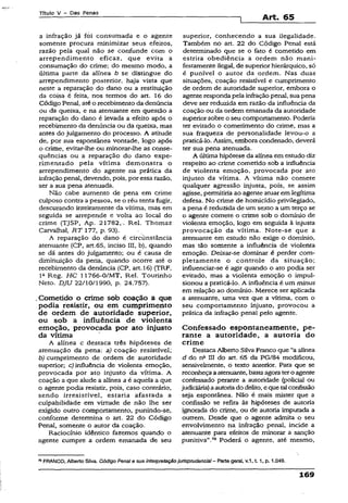 Título V - Das Penas
Art. 65
a infração já foi consumada e o agente
somente procura minimizar seus efeitos,
razão pela qual não se confunde com o
arrependimento eficaz, que evita a
consumação do crime; do mesmo modo, a
última parte da alínea b se distingue do
arrependimento posterior, haja vista que
neste a reparação do dano ou a restituição
da coisa é feita, nos termos do art. 16 do
Código Penal, atéo recebimento da denúncia
ou da queixa, e na atenuante em questão a
reparação do dano é levada a efeito após o
recebimento da denúncia ou da queixa, mas
antes do julgamento do processo. A atitude
de, por sua espontânea vontade, logo após
o crime, evitar-lhe ou minorar-lhe as conse­
qüências ou a reparação do dano expe­
rimentado pela vítima demonstra o
arrependimento do agente na prática da
infração penal, devendo, pois, por essa razão,
ser a sua pena atenuada.
Não cabe aumento de pena em crime
cuiposo contra a pessoa, se o réu tenta fugir,
descurando inteiramente da vítima, mas em
seguida se arrepende e volta ao local do
crime (TJSP, Ap. 21782,. Rel. Thomaz
Carvalhal, RT 177, p. 93).
A reparação do dano é circunstância
atenuante {CP, art.65, inciso III, b), quando
se dá antes do julgamento; ou é causa de
diminuição da pena, quando ocorre até o
recebimento da denúncia (CP, art.16) (TRF,
Ia Reg. HC 11766-0/MT, Rel. Tourinho
Neto. DJU 22/10/1990, p. 24.757).
.Cometido o crime sob coação a que
podia resistir, ou em cumprimento
de ordem de autoridade superior,
ou sob a influência de violenta
emoção, provocada por ato injusto
da vítima
A alínea c destaca três hipóteses de
atenuação da pena: a) coação resistível;
b) cumprimento de ordem de autoridade
superior; c) influência de violenta emoção,
provocada por ato injusto da vítima. A
coação a que alude a alínea aé aquela a que
o agente podia resistir, pois, caso contrário,
sendo irresistível, estaria afastada a
culpabilidade em virtude de não lhe ser
exigido outro comportamento, punindo-se,
conforme determina o art. 22 do Código
Penal, somente o autor da coação.
Raciocínio idêntico fazemos quando o
agente cumpre a ordem emanada de seu
superior, conhecendo a sua ilegalidade.
Também no art. 22 do Código Penal está
determinado que se o fato é cometido em
estrita obediência a ordem não mani­
festamente ilegal, de superior hierárquico, só
é punível o autor da ordem. Nas duas
situações, coação resistível e cumprimento
de ordem de autoridade superior, embora o
agente responda pela infraçãopenal, sua pena
deve ser reduzida em razão da influência da
coação ou da ordem emanada da autoridade
superiorsobre o seu comportamento. Poderia
ter evitado o cometimento do crime, mas a
sua fraqueza de personalidade levou-o a
praticá-lo. Assim, embora condenado, deverá
ter sua pena atenuada.
A última hipótese da alínea em estudo diz
respeito ao crime cometido sob a influência
de violenta emoção, provocada por ato
injusto da vítima. A vítima não comete
qualquer agressão injusta, pois, se assim
agisse, permitiria ao agente atuarem legítima
defesa. No crime de homicídio privilegiado,
a pena é reduzida de um sexto a um terço se
o agente comete o crime sob o domínio de
violenta emoção, logo em seguida à injusta
provocação da vítima. Note-se que a
atenuante em estudo não exige o domínio,
mas tão somente a influência de violenta
emoção. Deixar-se dominar é perder com­
pletamente o controle da situação;
influenciar-se é agir quando o ato podia ser
evitado, mas a violenta emoção o impul­
sionou a praticá-lo. A influência é um minus
em relação ao domínio. Merece ser aplicada
a atenuante, uma vez que a vítima, com o
seu comportamento injusto, provocou a
prática da infração penal peio agente.
Confessado espontaneamente, pe­
rante a autoridade, a autoria do
crime
Destaca Alberto Silva Franco que “a alínea
d do nfi III do art. 65 da PG/84 modificou,
sensivelmente, o texto anterior. Para que se
reconheçaaatenuante, bastaagora tero agente
confessado perante a autoridade (policial ou
judiciária) aautoriado delito, e que talconfissão
seja espontânea. Não é mais mister que a
confissão se refira às hipóteses de autoria
ignorada do crime, ou de autoria imputada a
outrem. Desde que o agente admita o seu
envolvimento na infração penal, incide a
atenuante para efeitos de minorar a sanção
punitiva”.78 Poderá o agente, até mesmo,
78FRANCO, Alberto Silva. Código Penale sua interpretaçãojurispnjdencial- Parte geral, v.1, 1.1, p. 1.049.
 
