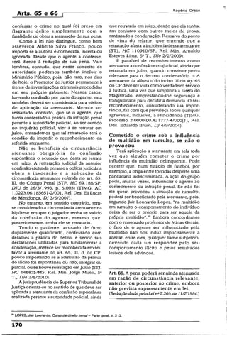 Arts. 65 e 66 r
Rogério Greco
confessar o crime no qual foi preso em
flagrante delito simplesmente com a
finalidade de obter a atenuação de sua pena.
Como a lei não distingue, como bem
asseverou Alberto Silva Franco, pouco
importa se a autoria é conhecida, incerta ou
ignorada. Desde que o agente a confesse,
terá direito à redução de sua pena. Vale
lembrar, contudo, que nesse conceito de
autoridade podemos também incluir o
Ministério Público, pois, não raro, nos dias
de hoje, o Promotor de Justiça permanece à
frente de investigações criminais procedidas
em seu próprio gabinete. Nesses casos,
havendo confissão por parte do agente, esta
também deverá ser considerada para efeitos
de aplicação da atenuante. Merece ser
ressaltado, contudo, que se o agente, que
havia confessado a prática da infração penal
perante a autoridade policial, ao ser ouvido
no inquérito policial, vier a se retratar em
juízo, entendemos que tal retratação terá o
condão de impedir o reconhecimento da
referida atenuante.
Não se beneficia da circunstância
atenuante obrigatória da confissão
espontânea o acusado que desta se retrata
em juízo. A retratação judicial da anterior
confissão efetuada perante a políciajudiciária
obsta a invocação e a aplicação da
circunstância atenuante referida no art. 65,
III, do Código Pena! (STF, HC 69.188/SP,
DJU de 26/3/1993, p. 5.003) (TJMG, AC
1.0223.06.185651-2/001, Rel. Des. Eli Lucas
de Mendonça, DJ 3/5/2007).
No entanto, em sentido contrário, tem-
se considerado a circunstância atenuante na
hipótese em que o julgador tenha se valido
da confissão do agente, mesmo que,
posteriormente, tenha ele se retratado.
Tendo o paciente, acusado de furto
duplamente qualificado, confessado com
detalhes a prática do delito, e sendo tais
declarações utilizadas para fundamentar a
condenação, merece ser reconhecida em seu
favor a atenuante do art. 65, III, d, do CP,
pouco importando se a admissão da prática
do ilícito foi espontânea ou não, integral ou
parcial, ou se houve retratação emJUÍ20 (STJ,
HC 146825/MS, Rel. Min. Jorge Mussi, 53
T., DJe 2/8/2010).
A jurisprudência do SuperiorTribunal de
Justiça orienta-se no sentido de que deve ser
aplicada a atenuante da confissão espontânea
realizada perante a autoridade policial, ainda
que retratada emjuízo, desde que ela tenha,
em conjunto com outros meios de prova,
embasado a condenação. Ressalva do ponto
de vista do relator, que entende que a
retratação afasta a incidência dessa atenuante
(STJ, HC 110910/SP, Rel. Min. Arnaldo
Esteves Lima, 5aT., DJe 2/2/2009).
É passível de reconhecimento como
atenuante a confissão extrajudicial, ainda que
retratada em juízo, quando constituir prova
relevante para o decreto condenatório. - A
atenuante da alínea d do inciso III do art:'65
do CP deve ser vista como verdadeiro serviço
à justiça, uma vez que simplifica a tarefa do
Magistrado, emprestando-lhe segurança e
tranqüilidade para decidir a demanda. O seu
reconhecimento, considerando sua impor­
tância, faz com que prevaleça sobre qualquer
agravante, inclusive, a reincidência (TJMG,
Processo 2.0000.00.421777-4/000(1], Rel.
Des. Eduardo Brum, DJ 4/9/2004).
Cometido o crime sob a influência
de multidão em tumulto, se não o
provocou
Terá aplicação a atenuante em tela toda
vez que alguém cometer o crime por
influência da multidão delinqüente. Pode
ocorrer que, num estádio de futebol, por
exemplo, a briga entre torcidas desperte,uma
pancadaria indiscriminada. A ação do grupo
pode, muitas vezes, influenciar o agente ao
cometimento da infração penal. Se não foi
eie quem provocou a situação de tumulto,
poderá ser beneficiado pela atenuante, pois,
segundo Jair Leonardo Lopes, “na multidão
em tumulto o comportamento do indivíduo
deixa de ser o próprio para ser aquele da
própria multidão”.79 Embora concordemos
com o renomado professor de Minas Gerais,
o fato de o agente ser influenciado pela
multidão não nos induz implicitamente a
aceitar, entre eles, qualquer liame subjetivo,
devendo cada um responder pelo seu
comportamento ilícito e pelos resultados
lesivos dele advindos.
Art- 66.A pena poderá ser ainda atenuada
em razão de circunstância relevante,
anterior ou posterior ào crime, embora
não prevista expressamente em lei.
CRedaçãodadapelaLei ne7.209, de11/7/1984.)
n LOPES, Jair Leonardo. Curso de direito penal - Parte gerai. p. 213.
170
 