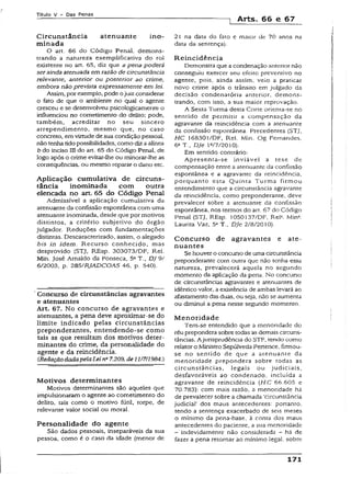 Título V - Das Penas
i Arts. 66 e 67
Circunstância atenuante ino-
minada
O art. 66 do Código Penal, demons­
trando a natureza exemplificativa do rol
existente no art. 65, diz que apena poderá
serainda atenuada em razão de circunstância
relevante, anterior ou posterior ao crime,
embora não prevista expressamente em lei.
Assim, por exemplo, pode ojuiz considerar
o fato de que o ambiente no qual o agente
cresceu e se desenvolveu psicologicamente o
influenciou no cometímento do delito; pode,
também, acreditar no seu sincero
arrependimento, mesmo que, no caso
concreto, em virtude de sua condição pessoal,
não tenha tido possibilidades, como diz aalínea
b do inciso III do art. 65 do Código Penal, de
logo após o crime evitar-lhe ou minorar-lhe as
conseqüências, ou mesmo reparar o dano etc.
Aplicação cumulativa de circuns­
tância inominada com outra
elencada no art. 65 do Código Penal
Admissível a aplicação cumulativa da
atenuante da confissão espontânea com uma
atenuante inominada, desde que por motivos
distintos, a critério subjetivo do órgão
julgador. Reduções com fundamentações
distintas. Descaracterizado, assim, o alegado
bis in idem. Recurso conhecido, mas
desprovido (STJ, REsp. 303073/DF, Rel.
Min. José Arnaldo da Fonseca, 5a T., DJ 9/
6/2003, p. 285/RJADCOAS 46, p. 540).
Concurso de circunstâncias agravantes
e atenuantes
Art. 67. No concurso de agravantes e
atenuantes, a pena deve aproximar-se do
limite indicado pelas circunstâncias
preponderantes, entendendo-se como
tais as que resultam dos motivos deter­
minantes do crime, da personalidade do
agente e da reincidência.
CRedaçãodadapelaLei ns7.209, de11/711984.)
Motivos determinantes
Motivos determinantes são aqueles que
impulsionaram o agente ao cometímento do
delito, tais como o motivo fútil, torpe, de
relevante valor social ou moral.
Personalidade do agente
São dados pessoais, inseparáveis da sua
pessoa, como é o caso da idade {menor de
21 na data do fato e maior de 70 anos n3
data da sentença).
Reincidência
Demonstra que a condenação anterior não
conseguiu exercer seu efeito preventivo no
agente, pois, ainda assim, veio a praticar
novo crime após o trânsito em julgado da
decisão condenatória anterior, demons­
trando, com isso, a sua maior reprovação.
A Sexta Turma desta Corte orienta-se no
sentido de permitir a compensação da
agravante da reincidência com a atenuante
da confissão espontânea. Precedentes (STJ,
HC 16830I/DF, Rel. Min. Og Fernandes,
6aT., Dje lQ/7/2010).
Em sentido contrário:
Apresenta-se inviável a tese de
compensação entre a atenuante da confissão
espontânea e a agravante da reincidência,
porquanto esta Quinta Turma firmou
entendimento que a circunstância agravante
da reincidência, como preponderante, deve
prevalecer sobre a atenuante da confissão
espontânea, nos termos do art. 67 do Código
Penal (STJ. REsp. 1050137/DF, Rel2. Min4.
Laurita Vaz, 5aT., DJe 2/8/2010).
Concurso de agravantes e ate­
nuantes
Se houver o concurso de uma circunstância
preponderante com outra que não tenha essa
natureza, prevalecerá aquela no segundo
momento da aplicação da pena. No concurso
de circunstâncias agravantes e atenuantes de
idêntico valor, a existência de ambas levará ao
afastamento das duas, ou seja, não se aumenta
ou diminui a pena nesse segundo momento.
Menoridade
Tem-se entendido que a menoridade do
réu prepondera sobre todas as demais circuns­
tâncias. A jurisprudência do STF, tendo como
relator o Ministro Sepúlveda Pertence, firmou-
se no sentido de que a atenuante da
menoridade prepondera sobre todas as
circunstâncias, legais ou judiciais,
desfavoráveis ao condenado, incluída a
agravante de reincidência (H C 66.605 e
70.783): com mais razão, a menoridade há
de prevalecer sobre a chamada 'circunstância
judicial’ dos maus antecedentes: portanto,
tendo a sentença exacerbado de seis meses
o mínimo da pena-base, à conta dos maus
antecedentes do paciente, a sua menoridade
- indevidamente não considerada - há de
fazer a pena retornar ao mínimo legal, sobre
171
 