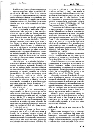 Título V - Das Penas
Art. 68
Inicialmente, deverá ojulgador encontrar
a chamada pena-base, sobre a qual incidirão
os demais cáículos. Nos tipos penais
incriminadores existe uma margem entre as
penas mínima e máxima, permitindo aojuiz,
depois da análise das circunstânciasjudiciais
previstas pelo art. 59 do Código Penal, fixar
aquela que seja mais apropriada ao caso
concreto.
Cada uma dessas circunstânciasjudiciais
deve ser analisada e valorada indivi­
dualmente, não podendo o juiz simples­
mente se referir a elas de forma genérica,
quando da determinação da pena-base, sob
pena de se macular o ato decisório, uma vez
que tanto o réu como o Ministério Público
devem entender os motivos pelos quais o
juiz fixou a pena-base naquela determinada
quantidade. Entendemos, principalmente,
que se o juiz fixou a pena-base acima do
mínimo legal é direito do réu saber o porquê
dessa decisão, que possivelmente serã objeto
de ataque quando de seu recurso. Nesse
sentido a posição dominante em nossos
tribunais, conforme se verifica pelas ementas
abaixo colacionadas:
No juízo das circunstâncias judiciais o
magistrado não atua de forma arbitrária, mas
sempre justificando a situação desfavorável
ao réu por meio de dados concretos retirados
do evento penal. Deste modo, apreciações
genéricas ou mesmo extraídas da própria
figura delitiva não podem aumentar a pena
base porque configuram vício na
individualização pena, haja vista ser da
essência do. sistema trifásico exigir a
reprovação necessária e absolutamente
adequada para cada fase da dosimetria (STJ,
HC 100639/MS. Rel3. Min». Laurita Vaz, 6a
T„ DJe 7/6/20X0).
Não tendo o juiz sentenciante
demonstrado, de forma concreta, as razões
pelas quais considerou desfavoráveis aos
pacientes as circunstânciasjudiciais previstas
no art. 59 do CP e tendo se utilizado de
referênciasgenéricas e de elementares do tipo
para elevar a sanção, de rigor a fixação da
pena-base no mínimo legalmente previsto
(STJ, HC 121631/MS, Rel. Min. Jorge Mussi,
5aT.t DJe 7/6/2010).
A condição de maus ou bons ante­
cedentes, por si só, é irrelevante para a
fixação da pena-base, mesmo porque tal
situação deve ser verificada dentro do plexo
das demais condições e daquelas que devem
preponderar para impor-se maior ou menor
reprimenda que tem o duplo objetivo de
prevenir e reprimir o crime. Dentro do
prudente arbítrio, o Juízo deve avaliar o
contexto em que foi inserida a sentença para
justificar a pena-base reconhecida, na forma
do próprio art. 59 do Código Penal,
prevalecendo a condenação superior ao
mínimo quando haja justificação (TJMG,
Processo 1.0155.03.003389-0/001(1], Rel.
Desjudimar Biber, DJ 14/8/2007).
Traduzsituaçãode injustoconstrangimento
o comportamento processual do Magistrado
ou do Tribunal que, ao fixar a pena-base do
sentenciado, adstringe-se a meras referências
genéricas pertinentes às circunstâncias
abstratamente elencadas no art. 59 do Código
Penal. Ojuízo sentenciante, ao estipularapena-
base e ao impor a condenação final, deve
referir-se, de modo específico, aos elementos
concretizadores das circunstâncias judiciais
fixadas naquele preceito normativo (STF, HC
69.141-2, Rel. Min. Celso de Melo, DJU de
28/8/1992, p. 13.453).
Depois de fixar a pena-base, em seguida
serão consideradas as circunstâncias
atenuantes e agravantes, previstas na Parte
Geral do Código Penal (arts. 61 e 65).
Quando houverconcurso entre atenuantes
e agravantes, a pena deve aproximar-se do
limite indicado pelas circunstâncias
preponderantes, entendendo-se como tais as
que resultam dos motivos determinantes do
crime, da personalidade do agente e da
reincidência (art. 67 do Código Penal).
O terceiro momento de aplicação da pena,
como já deixamos antever, diz respeito às
causas de diminuição e de aumento. Nesse
terceiro momento de aplicação da pena não
existemdiscussõessobre apossibilidadedesua
redução aquém do mínimo ou o seu aumento
além do máximo, pois, se isso acontecesse,
v.g., a pena do crime tentado deveria ser
sempre a mesma que a do consumado.
Quando houver concurso de causas de
aumento ou de diminuição previstas na Parte
Especial, pode o juiz limitar-se a um só
aumento ou a uma só diminuição,
prevalecendo, todavia, a causa que mais
aumente ou diminua.
Aplicação da pena no concurso de
crimes
Na sentença que reconhecer o concurso
de crimes, em qualquer das suas três
hipóteses - concurso material, concurso
formai e crime continuado -, deverá o juiz
aplicar, isoladamente, apena correspondente
a cada infração penal praticada. Após, segue-
173
 