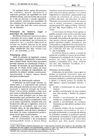 Título I - Da Aplicação da Lei Penal
Art. 1Q
De qualquer forma, apesar das posições
em contrário, mesmo adotando-se a
expressão princípio da legalidade em sede
de Direito Penal, outro raciocínio não se pode
ter a não ser permitir a criação legislativa,
nessa matéria, somente por intermédio de
leis ordinárias e leis complementares, como
visto, razão pela qual não vemos interesse
em tal distinção.
Princípio da reserva legal e
princípio da tipicidade
Em Direito PenaJ tem exponencial relevo
o princípio da reserva legal, do qual emana
o princípio da tipicidade, que preconiza ser
imperativo que a conduta reprovável se
encaixe no modelo descrito na íei penal
vigente na data da ação ou da omissão (STJ,
REsp. 300092/DF, Rei. Min, Vicente Leal,
63T., DJ 22/4/2003, p. 277).
Princípios afins
Além do princípio da legalidade, existem
outros princípios considerados fundamentais
para o Direito Penal. Muitos deles encontram
previsão expressa na Constituição Federal, a
exemplo do princípio da individualização da
pena (art. 52, inciso XLVI); outros, tal como
ocorre com o princípio da culpabilidade, são
extraídos do próprio sistema constitucional.
Apontaremos, a seguir, alguns desses
princípios fundamentais:
Princípio da intervenção mínima
O princípio da intervenção mínima, ou
ukima ratío, é o responsável não somente
pela indicação dos bens de maior relevo que
merecem a especial atenção do Direito
Penal,6mas se presta, também, a fazer com
que ocorra a chamada descriminalização.Se é
com base nesse princípio que os bens são
selecionados para permanecer sob a tutela
do Direito Penal, porque considerados como
os de maior importância, também será com
fundamento nele que o legislador, atento às
mutações da sociedade, que com sua
evolução deixa de dar importância a bens
que, no passado, eram da maior relevância,
fará retirar do nosso ordenamento jurídico-
penal certos tipos incriminadores.
Embora atualmente, em razão do alto
índice de criminalidade e da conseqüente
intranqüilidade social, o Direito Penal
brasileiro venha apresentando características
mais intervencionistas, persiste o seu caráter
fragmentário e subsidiário, dependendo a sua
atuação da existência de ofensa a bem
jurídico relevante, não defendido de forma
eficaz por outros ramos do direito, de maneira
que se mostre necessária a imposição de
sanção penal (STJ, AgRg no REsp. 1043525/
SP, Rei. Min. Paulo Gallotti. 6* T., DJe 4/5/
2009).
A intervenção do Direito Penal apenas se
justifica quando o bem jurídico tutelado tenha
sido exposto a um dano com relevante
Iesividade. inocorrência de tipicidade material,
mas apenas a formal, quando a conduta não
possui relevância jurídica, afastando-se, por
conseqüência, a ingerência da tutela penal, em
face do postulado da intervenção mínima (STJ,
HC 118481/SP, Rel. Min. OG Fernandes, 6a
T., DJe 9/12/2008).
Ao Direito Penal se comete a função de
preservar a existência mesma da sociedade,
indispensável à realização do homem como
pessoa, seu valor supremo. Há de ser
mínimo e subsidiário (STJ. REsp. 402419/
RO, Rel. Min. Hamilton Carvalhido, 63T.,
DJ 15/12/2003, p. 413).
Princípio da iesividade
O princípio da Iesividade, cuja origem se
atribui ao período iluminista, que por
intermédio do movimento de secularização
procurou desfazer a confusão que havia entre
o direito e a moral, possuí, no escólio de
Nilo Batista,7 quatro principais funções, a
saber:
a) proibir a incriminação de uma atitude
interna;
b) proibir a incriminação de uma conduta
que não exceda o âmbito do próprio
autor;
c) proibir a incriminação de simples
estados ou condições existenciais;
d) proibir a incriminação de condutas
desviadas que não afetem qualquer bem
jurídico.
O sistema jurídico há de considerar a
relevantíssima circunstância de que a
privação da liberdade e a restrição de direitos
do indivíduo somente se justificam quando
estritamente necessárias à própria proteção
das pessoas, da sociedade e de outros bens
jurídicos que lhes sejam essenciais,
8José E. Sáinz-Cantero Caparrós preteciona que “o setor punitivo somente deve ocupar-se das agressões mais
intoleráveis aos bens jurídicos mais transcendentes, porque é o setor que impõe as mais traumáticas sanções" (La
codelinquencia en los delitos imprudentes en eicódigo penalde 7995, p. 73).
7BATiSTA, Nilo. Introdução crítica ao direito penalbrasileiro, p. 92-94.
3
 