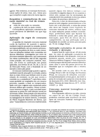 Título V - Das Penas
Art. 69
agente. Não teríamos, no exemplo fornecido,
várias ações de atirar, mas, sim, vários atos
que compõem a ação única de matar alguém.
Requisitos e conseqüências do con­
curso material ou real de crimes
Requisitos:
a) mais de uma ação ou omissão;
b) a prática de dois ou mais crimes.
Conseqüência: aplicação cumulativa das
penas privativas de liberdade em que haja
incorrido.
Aplicação da regra do concurso
material
A questão do chamado concurso material
cuida da hipótese de quando o agente,
mediantemaisde uma ação ou omissão, poderá
serresponsabilizado, em um mesmo processo,
em virtude da prática de dois ou mais crimes.
Caso as infrações tenham sido cometidas em
épocas diferentes, investigadas por meio de
processos também diferentes, que culminaram
em várias condenações, não se faia, segundo
nossa posição, em concurso material, mas,
sim, em soma ou unificação das penas
aplicadas, nos termos do art. 66, III,.a, da Lei
de Execução Penal, com a finalidade de ser
iniciada a execução penal.
O concurso material surge quando o agenre,
mediante mais de umaação ou omissão, pratica
dois ou mais crimes que tenham entre si uma
relação de contexto, ou em que ocorra a
conexão ou a continência,83cujos fatos crimi­
nosos poderão ser analisados em um mesmo
-processo, quando, a final, se comprovados,
farão com que o agente seja condenado pelos
diversos delitos que cometeu. Nessa ocasião,
como veremos a seguir, o juiz cumulará mate­
rialmente as penas de cada infração penal por
elelevadaaefeito. Essaposição que assumimos
é minoritária, não sendo a adotada pela maio­
ria esmagadora de nossos autores, a exemplo
de Flávio Augusto Monteiro de Barros, que
aduz: “Caracteriza-se o concurso material ainda
quando alguns dos delitos venham a ser
cometidos e julgados depois de os restantes o
terem sido, porque não há necessidade de
conexão entre eies, podendo os diversos delitos
ser objeto de processos diferentes’’.8'1
Para nós, o fato de determinada infração
penal ter sido julgada e posteriormente a ela
outra vier a ser praticada, a soma das penas
não deve ser tratada como hipótese de
concurso material de crimes, embora duas
ou mais infrações penais tenham ocorrido.
Aqui, preferimos dizer que haverá tão
somente a soma das penas, pelo juízo da
execução, para fins de início de seu
cumprimento, ou sua unificação com a
finalidade de atender ao limite previsto peio
art. 75 do Código Penal.
Aplicação cumulativa de penas de
reclusão e detenção
A parte final do caput do art. 69 diz ainda
que, no caso de aplicação cumulativa de
penas de recJusão e de detenção, executa-se
prim eiro aquela, sendo que, conforme
observou Heleno Fragoso,8Sessa disposição
é inúti! porque não há praticamente diferença
entre uma e outra das penas privativas de
liberdade que se cumpram sob o mesmo
regime.
De acordo com os arts. 69 e 76 do
Código Penal e 681 do Código de Processo
Penal, no concurso de infrações, execurar-
se-á primeiramente a mais grave, devendo a
pena de reclusão ser cumprida antes da pena
de detenção (STJ, RHC 18664/RJ, Rel. Min.
Maria Thereza de Assis Moura, 6aT., DJ26/
3/2007, p. 283).
Concurso material homogêneo e
heterogêneo
Pela expressão idênticos ou não, contida
no caput do art. 69 do Código Penal,
podemos concluir pela existência de dois
ripos de concurso material: homogêneo e
heterogêneo.
**Assevera-se nos arts. 76 e 77 do Código de Processo Penal, a respeito dos institutos da conexão e da continência:
Art. 76. A competência será determinada pela conexão: I - se, ocorrendo duas ou mais infrações, houverem sido
praticadas, ao mesmo tempo, porváriaspessoas reunidas, ou por váriaspessoas em concurso, embora diverso o tempo
e o lugar, ou por várias pessoas, umas contras as outras; II - se, no mesmo caso, houverem sido umas praticadas para
facilitarou ocultaras outras, oupara conseguirimpunidade ou vantagem em relaçãoa qualquerdelas:iil - quando aprova
de uma infração ou de qualquer de suas circunstâncias elementares influir na prova de outra infração. Art. 77. A
competência será determinadapela continência quando: I- duasou maispessoasforem acusadaspela mesma infração;
II - no caso de infração cometida nas condições previstas nos arts. 70, 73 e 74 do Código Penal. (Estes últimos artigos
foram atualizados e, no origina!, dizem respeito aos arts. 51, § 1a, 53, segunda parte, e 54 da revogada Parte Geral do
Código Penal de 1940.)
** BARROS, Flávio Augusto Monteiro de. Direito penal - Parte geral, v. 1, p. 439.
65FRAGOSO, Heferto Cláudio. Lições de Direito penal - Parte geral, p. 348.
175
 