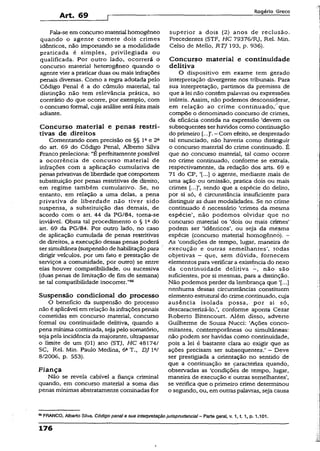 Art. 69
R o g é r io G r e c o
Fala-se em concurso material homogêneo
quando o agente comete dois crimes
idênticos, não importando se a modalidade
praticada é simples, privilegiada ou
qualificada. Por outro lado, ocorrerá o
concurso material heterogêneo quando o
agente vier a praticar duas ou mais infrações
penais diversas. Como a regra adotada pelo
Código Penal é a do cúmulo material, tal
distinção não tem relevância prática, ao
contrário do que ocorre, por exemplo, com
o concurso formal, cuja análiseserá feitamais
adiante.
Concurso material e penas restri­
tivas de direitos
Comentando com precisão os §§ Iae 2“
do art. 69 do Código Penal, Alberto Silva
Franco preleciona: “B perfeitamente possível
a ocorrência de concurso material de
infrações com a aplicação cumulativa de
penas privativas de liberdade que comportem
substituição por penas restritivas de direito,
em regime também cumulativo. Se, no
entanto, em relação a uma delas, a pena
privativa de liberdade não tiver sido
suspensa, a substituição das demais, de
acordo com o art. 44 da PG/84, toma-se
inviável- Obsta tal procedimento o § Ia do
art. 69 da PG/84. Por outro lado, no caso
de aplicação cumulada de penas restritivas
de direitos, a execução dessas penas poderá
ser simultânea (suspensão de habilitação para
dirigir veículos, por um fato e prestação de
serviços a comunidade, por outro) se entre
elas houver compatibilidade, ou sucessiva
(duas penas de limitação de fim de semana)
se tal compatibilidade inocorrer.”®6
Suspensão condicional do processo
O benefício da suspensão do processo
não é aplicável em relação às infrações penais
cometidas em concurso material, concurso
formal ou continuidade delitiva, quando a
pena mínima cominada, seja pelo somatório,
seja pela incidência da majorante, ultrapassar
o limite de um (01) ano (STJ, H C 48174/
SC, Rel. Min. Paulo Medina, 6aT., DJ W
8/2006, p. 553).
Fiança
Não se revela cabível a fiança criminal
quando, em concurso material a soma das
penas mínimas abstratamente cominadas for
superior a dois (2) anos de reclusão.
Precedentes (STF, HC 79376/RJ, Rel. Min.
Celso de Mello, RTJ 193, p. 936).
Concurso material e continuidade
delitiva
O dispositivo em exame tem gerado
interpretação divergente nos tribunais. Para
sua interpretação, partimos da premissa de
que a lei não contém palavras ou expressões
inúteis. Assim, não podemos desconsiderar,
em relação ao crime continuada," que
compõe o denominado concurso de crimes,
da eficácia contida na expressão ‘devem os
subsequentes ser havidos como continuação
do primeiro - Com efeito, se desprezado
tal enunciado, não haveria como distinguir
o concurso material do crime continuado. É
que no concurso material, tal como ocorre
no crime continuado, conforme se extraía,
respectivamente, da redação dos arts. 69 e
71 do CP, ‘[...] o agente, mediante mais de
uma ação ou omissão, pratica dois ou mais
crimes [...]’, sendo que a espécie do delito,
por si só, é circunstância insuficiente para
distinguir as duas modalidades. Se no crime
continuado é necessário ‘crimes da mesma
espécie’, não podemos olvidar que no
concurso material os ‘dois ou mais crimes’
podem ser ‘idênticos’, ou seja da mésma
espécie (concurso material homogêneo). -
As ‘condições de tempo, lugar, maneira de
execução e outras semelhantes’, todas
objetivas - que, sem dúvida, fornecem
elementos para verificar a existência do nexo
da continuidade delitiva -, não são
suficientes, por si mesmas, para a distinção.
Não podemos perder da lembrança que '[...]
nenhuma dessas circunstâncias constituem
elemento estrutural do crime.çontinuado, cuja
ausência isolada possa, por si só,
descaracterizá-lo.*„ conforme aponta Cezar
Roberto Bitencourt. Além disso, adverte
Guilherme de Souza Nucci: ‘Ações conco­
mitantes, contemporâneas ou simultâneas:
não podem ser havidas como continuidade,
pois a lei é bastante ciara ao exigir que as
ações precisam ser subsequentes.’ - Deve
ser prestigiada a orientação no sentido de
que a continuação se caracteriza quando,
observadas as ‘condições de tempo, lugar,
maneira de execução é outras semelhantes’,
se verifica que o primeiro crime determinou
o segundo, ou, em outraspalavras, seja causa
58FRANCO, Alberto Silva. Código penaI e sua interpretaçãojurisprudência! —Parte gerai, v. 1, t. 1, p. 1.101.
176
 