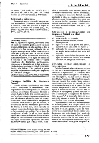 Título V - Das Penas
1 Arts. 69 e 70
do outro (TJRS, Emb. Inf. 700109 63122,
lc Grupo de Câm. Crim., Rel. Des. Marco
Aurélio de Oliveira Canosa, j. 4/8/2006).
Reiteração criminosa
Constatada a mera reiteração habitual, em
que as condutas criminosas são autônomas
e isoladas, deve ser aplicada a regra do
concurso material de crimes (STJ, HC
140927/RJ, Rel. Min. Arnaldo Esteves Lima,
5aT., DJe 7/6/2010).
Concurso formal
Art, 70. Quando o agente, mediante uma
só ação ou omissão» pratica dois ou mais
crimes, idênticos ou não, aplica-se-lhe a
mais grave das penas cabíveis ou, se
iguais, somente uma delas, mas aumen­
tada, em qualquer caso, de um sexto até
metade. As penas aplicam-se, entretanto,
cumulativamente, se a ação ou omissão
é dolosa e os crimes concorrentes
resultam de desígnios autônomos,
consoante o disposto no àrtigo anterior.
{RedaçãodadapelaLeina7.209, dé'll/7/1984.)
Parágrafo único. Não poderá á pena
exceder a que seria cabível pela regra do
art. 69 deste Código.
{RedaçãodadapelaLei na7.209,de11/7/1984.)
Natureza jurídica do concurso
formal
Fontán Balestra preleciona que duas
teorias disputam o tratamento cor­
respondente à naturezajurídica do concurso
formal, a saber: teoria da unidade de delito e
a tese da pluralidade. Diz o autor argentino
que “aprimeira das teorias enunciadas afirma
que, não obstantealesão de várias leispenais,
existeum só delito. Na realidade, a expressão
concurso ideal denota, por si mesma, a
inexistência de uma verdadeira pluralidade
de delitos, e indica que, ainda quando se
tenham concretizado várias figuras, somente
se há cometido um delito. Para a tese da
pluralidade, a lesão de vários tipos penais
significa a existência de vários delitos. O fato
de que no concurso ideal exista tão somente
uma ação resulta sem significado para esta
doutrina”,87sendo que ao final de seu racio­
cínio o renomado autor aponta a teoria da
unidade de delito como a de sua preferência.
Configura-se concurso formal, quando
praticado o crime de roubo, mediante uma
só ação, contra vítimas diferentes, ainda que
da mesma família, visto que violados patri­
mônios distintos (STJ, REsp. 1050270/RS,
Rei. Min. Arnaldo Esteves Lima, 5aT., DJe
30/3/2009).
Requisitos e conseqüências do
concurso formal ou ideal
Requisitos:
a) uma só ação ou omissão;
b) prática de dois ou mais crimes.
Conseqüências:
a) aplicação da mais grave das penas,
aumentada de um sexto até metade;
b) aplicação de somente uma das penas,
se iguais, aumentada de um sexto até
metade;
c) aplicação cumulativa das penas, se a
ação ou omissão é dolosa, e os crimes
resultam de desígnios autônomos.
Concurso formal homogêneo e
heterogêneo
As infraçõespraticadaspelo agentepodem
ou não ter a mesma tipificação penal. Se
idênticas as tipificações, o concurso será
reconhecido como homogêneo; se diversas,
será heterogêneo, ou, nas lições de Enrique
CuryUrzua, “o concursoéhomogêneo quando
com um mesmo feto realiza várias vezes o
mesmo tipopenal, como, por exemplo, secom
um mesmo disparo se dá a morte de duas
pessoas, ou proferindo uma só expressão se
injuria a muitos indivíduos. Por sua vez, o
concurso é heterogêneo quando com um só
fato se satisfazem as exigências de distintos
tipos penais”,88 a exemplo daquele que
querendo causar a morte de uma pessoa
também fere outra que por ali passava.
Dependendo do concurso, se homogêneo
ou heterogêneo, o Código Penal traz
soluções diversas no momento da aplicação
da pena. Se homogêneo, o juiz, ao reco­
nhecer o concurso formal, deverá aplicar uma
das penas, que serão iguais em virtude da
prática de uma mesma infração penal,
devendo aumentã-Ia de um sexto até a
metade; se heterogêneo o concurso, o juiz
deverá selecionar a mais grave das penas e,
87FONTÁN BALESTRA, Carlos. Derecho pena!, p. 491-492.
83CURY URZÚA, Enrique. Derechopenai - Parte general, t. II, p. 279.
177
 