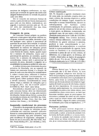 Título V - Das Penas
1 Arts. 70 e 71
resultem de desígnios autônomos, ou seja,
desde que avontade do agente não tenha sido
dirigida finalisticamente no sentido de praticar
cada uma delas.
Em se tratando de concurso formal de
crimes, a pena deverá ser fixada distintamente
para cada um dos delitos, realizando-se, em
seguida, o aumento previsto pelo art. 70, do
CP (STJ, HC 109.832/DF, Rel. Min. Felix
Fischer, 5aT „ DJe 15/12/2009).
Dosagem da pena
No concurso formal próprio ou perfeito
aplica-se a mais grave das penas cabíveis ou,
se iguais, somente uma delas, devendo o juiz,
em qualquer caso, aplicar o percentual de
aumento de um sexto até ametade. A variação
da aplicação do percentual de aumento
dependerá do número de infrações penais
cometidas pelo agente, consideradas pelo con­
curso formal de crimes. Assim, quanto maior
for o número de infrações, maior será o
percentual de aumento; ao contrário, quanto
menor for o número de infrações penais
consideradas, menor será o percentual de
aumento de pena, devendo o julgador ter a
sensibilidadenecessária naanálisede cada caso.
■ A melhor técnica para dosimetria da pena
privativa de liberdade, em se tratando de
crimes em concurso formal, é a fixação da
pena de cada uma das infrações isoladamente
e, sobre a maior pena, referente à conduta
mais grave, apurada concretamente, ou,
sendo iguais, sobre qualquer delas, fazer-se
o devido aumento, considerando-se nessa
.última etapa o número de infrações que a
integram (STJ, HC 85.513/DF [2007/
0144963-2], Rel3. Mina. Jane Silva).
Recomenda a doutrina que o acréscimo,
peio concurso formal, deve ser determinado
pelo número de vítimas, ou seja, pelo número
de infrações. Sendo trêsasvítimas, apena deve
serelevada no mínimo de 1/6(TJRS, Ap. Crim.
70014529952, 82Câm. Crim., Rel. Des. José
Antônio Hírt Preíss, j. 31/10/2006).
Suspensão condicional do processo
O benefício da suspensão do processo não
é aplicável em relação às infrações penais
cometidas em concurso material, concurso
formal ou continuidade delitiva, quando apena
mínima cominada, seja pelo somatório, seja
pela incidência da majorante, ultrapassar o
limite de um (1) ano (STJ, H C 48174/SC, Rel.
Min. Paulo Medina, 6aT., DJ 1/8/2006, p. 553).
89BETTIOL, Giuseppe. Direito penal, v. !1, p. 312.
Crime continuado
Art. 71. Quando o agente, mediante mais
de uma ação ou omissão, pratica dois ou
mais crimes da mesma espécie e, peias
condições de tempo, lugar, maneira de
execução e outras semelhantes, devem os
subsequentes ser havidos como
continuação do primeiro, aplica-se-lhe a
pena de um só dos crimes, se idênticas, ou
a mais grave, se diversas, aumentada, em
qualquer caso, de um sexto a dois terços.
(Redação dadapela Lei ns7.209, de 111711984.)
Parágrafo rinico. Nos crimes dolosos,
contra vítimas diferentes, cometidos com
violência ou grave ameaça à pessoa,
poderá o juiz, considerando a cul­
pabilidade, os antecedentes, a conduta
social e a personalidade do agente, bem
como os motivos e as circunstâncias,
aumentar a pena de um só dos crimes, se
idênticas, ou a mais grave, se diversas, até
o triplo, observadas as regras do parágrafo
único do art. 70 e do art. 75 deste Código.
(Redação dadapela Lei n” 7.209, de 11/7/1984.)
Origem
Afirma Bettiol que “a figura do crime
continuado não é de data recente. As suas
origens ‘políticas’ acham-se sem dúvida no
favor rel que impeiiu osjuristas da Idade Média
a considerar como furto único a pluralidade de
furtos, para evitar as conseqüências draco­
nianas que de modo diverso deveriam ter lugar:
apena de morte ao autor de três furtos, mesmo
que de leve importância. Os nossos práticos
insistiam particularmente na contextualidade
cronológica da prática dos vários crimes, para
considerá-los como crime único, se bem que
houvesse também quem se preocupasse em
encontrar a unidade do crime no uno impetu
com o qual os crimes teriam sido realizados.
Da Idade Média, a figura do crime continuado
foi trasladada para todas as legislações 89
Natureza jurídica
Três principais reorias disputam o
tratamento sobre a naturezajurídica do crime
continuado, a saber: a) teoria da unidade real;
b) teoria da ficção jurídica e c) teoria mista.
A teoria da unidade real entende como
crime único as várias condutas que, por si
sós, já se constituiriam em infrações penais.
179
 