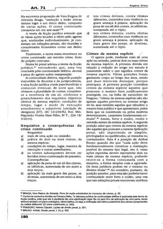 Art. 71
R o g é r io G r e c o
Na escorreita proposição de Vera Regina de
Almeida Braga, “intenção e lesão únicas
dariam lugar a um único delito, composto
de várias ações. O crime continuado
consistiria em um ens reale”.90
A teoria da ficção jurídica entende que
as várias ações levadas a efeito pelo agente
que, analisadas individualmente, já con­
sistiam em infrações penais, são reunidas e
consideradas fictamente como um delito
único.
Finalmente, a teoria mista reconhece no
crime continuado um terceiro crime, fruto
do próprio concurso.
Nossa lei penal adotou a teoria da ficção
jurídica,91 entendendo que, uma vez
concluída pela continuidade delitiva, deverá
a pena do agente sofrer exasperação.
A continuidade delitiva, segundo posição
majoritária da doutrina e da jurisprudência,
é uma ficçãojurídica criada para beneficiar o
criminoso eventual, de sorte que, não
obstante a pluralidade de crimes, considera-
se a existência de um só, conforme o
preenchimento dos requisitos objetivos
{delitos da mesma espécie, condições de
tempo, lugar e modo de execução
semelhantes) e subjetivos (unidade de
desígnios) (STJ, HC 141239/RJ, Rel. Min.
Napoleão Nunes Mais Filho, 5aT., Dje 15/
3/2010).
Requisitos e conseqüências do
crime continuado
Requisitos:
a) mais de uma ação ou omissão;
b) prática de dois ou mais crimes, da
mesma espécie;
c) condições de tempo, lugar, maneira de
execução e outras semelhantes;
d) os crimes subsequentes devem ser
havidos como continuação do primeiro.
Conseqüências:
a) aplicação da pena de um só dos crimes,
se idênticas, aumentada de um sexto a
dois terços;
b) aplicação da mais grave das penas, se
diversas, aumentada de umsexto a dois
terços;
c) nos crimes dolosos, contra vítimas
diferentes, cometidos com violência ou
grave ameaça à pessoa, aplicação da
pena de um só dos crimes, se idênticas,
aumentada até o triplo;
d) nos crimes dolosos, contra vítimas
diferentes, cometidos com violência ou
grave ameaça à pessoa, aplicação da
mais grave das penas, se diversas,
aumentada até o triplo.
Crimes da mesma espécie /
O agente pode, mediante mais de uma
ação ou omissão, praticardois ou mais crimes
da mesma espécie. A primeira dúvida em
relação ã redação do artigo em estudo é
justamente saber o que significa crimes da
mesma espécie. Várias posições foram
ganhando corpo ao longo dos anos, sendo
que duas merecem destaque, porque
principais. A primeira posição considera
crimes da mesma espécie aqueles que
possuem o mesmo bem juridicamente
protegido, ou, na linha de raciocínio de
Fragoso, "crimes da mesma espécie não são
apenas aqueles previstos no mesmo artigo
de lei, mas também aqueles que ofendem o
mesmo bemjurídico e que apresentam, pelos
fatos que os constituem ou pelos motivos
determinantes, caracteres fundamentais .co­
muns”.92 Assim, furto e roubo, roubp e
extorsão seriamda mesma espécie. A segunda
posição aduz que crimes da mesma espécie
são aqueles que possuem amesma tipificação
penal, não importando se simples,
privilegiados ou qualificados, sé tentados ou
consumados. Esta é a posição de Aníbal
Bruno quando diz que “cada ação deve
fundamentalmente constituir a realização
punível do mesmo tipo legal, isto é, essas
ações repetidas devem representar dois ou
mais crimes da mesma espécie, podendo
reunir-se a forma consumada com a
tentativa, a forma simples com a agravada.
Os bens jurídicos podem ter o mesmo ou
diverso titular”.93Ao contrário, portanto, da
posição anterior, para esta não poderia haver
continuidade entre furto e roubo, uma vez
que tais infrações penais encontram moldura
90BRAGA, Vera Regina d©Almeida. Pena de multa substitutiva no concurso de crimes, p. 59.
91Conformeesclarece Alcides da Fonseca Neto, “a naturezajurídicada continuidadedelitivaé expiicada peia teoriada
ficção jundica, peia qual ela é resuitante de uma aglutinação lega! tão só parafins de aplicação de uma pena, muito
emboraexistam, noplanoontológico, váriosdeiitos, ouseja, aunificaçãonãoretiraaautonomiados crimescomponentes
da cadeia delituosa” (O crime continuado, p, 342).
K FRAGOSO, Heleno Cláudio. Lições de direito penal, p. 351,
33BRUNO, Anibaí. Direito penaí, t. 2a, p. 302.
180
I
 
