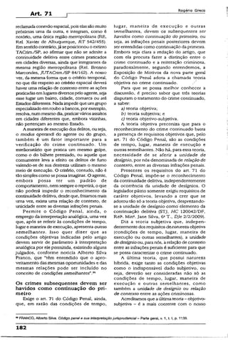 Art. 71
Rogério Greco
reclamadaconexão espacial, poiselassãomuito
próximas uma da outra, e integram, como é
notório, uma única região metropolitana (RE,
Rel. Xavier de Albuquerque, RT 542/455).
Em sentidocontrário,já se posicionou o extinto
TACrim./SP, ao afirmar que não se admite a
continuidade delitiva entre crimes praticados
em cidades diversas, ainda que integrantes da
mesma região metropolitana (Rei. Brenno
Marcondes, JUTACrim./SP 84/162). A nosso
ver, da mesma forma que o critério temporal,
no que diz respeito ao critério espacíai deverá
haver uma relação de contexto entre as ações
praticadasemlugaresdiversospelo agente, seja
esse lugar um bairro, cidade, comarca ou até
Estadosdiferentes. Nadaimpede que umgrupo
especializadoemroubo abancos, por exemplo,
resolva, nummesmo dia, praticarváriosassaltos
em cidades diferentes que, embora vizinhas,
não pertençam ao mesmo Estado.
A maneira de execução dos delitos, ou seja,
o modus operandi do agente ou do grupo,
também é um fator importante para a
verificação do crime continuado. Um
estelionatário que pratica um mesmo golpe,
como o do bilhete premiado, ou aquele que
comumente leva a efeito os delitos de furto
valendo-se de sua destreza utilizam o mesmo
meio de execução. O critério, contudo, não é
tãosimples como sepossa imaginar. O agente,
embora possa ter um padrão de
comportamento, nemsempre o repetirá, o que
não poderá impedir o reconhecimento da
continuidadedelitiva, desdeque, frisamos mais
uma vez, exista uma relação de contexto, de
unicidade entre as diversas infrações penais.
Permite o Código Penal, ainda, o
emprego da interpretação analógica, uma vez
que, após se referir às condições de tempo,
lugar e maneira de execução, apresenta outras
semelhantes. Isso quer dizer que as
condições objetivas indicadas pelo artigo
devem servir de parâmetro à interpretação
analógica por ele permitida, existindo alguns
julgados, conforme noticia Alberto Silva
Franco, que “têm entendido que o apro­
veitamento das mesmas oportunidades e das
mesmas relações pode ser incluído no
conceito de condições semelhantes"
Os crimes subsequentes devem ser
havidos como continuação do pri­
meiro
Exige o art. 71 do Código Penal, ainda,
que, em razão das condições de tempo,
lugar, maneira de execução e outras
semelhantes, devem os subsequentes ser
havidos como continuação do primeiro, ou
seja, as infrações penais posteriores devem
ser entendidas como continuação da primeira.
Embora seja clara a redação do artigo, que
com ela procura fazer a distinção entre o
crime continuado e a reiteração criminosa,
paradoxalmente, segundo entendemos, a
Exposição de Motivos da nova parte geral
do Código Penal adota a chamada teoria
objetiva no crime continuado.
Para que se possa melhor conhecer a
discussão, é preciso saber que três teorias
disputamo tratamento do crime continuado,
a saber:
a) teoria objetiva;
b) teoria subjetiva; e
c) teoria objetivo-subjetíva.
A teoria objetiva preconiza que para o
reconhecimento do crime continuado basta
a presença de requisitos objetivos que, pelo
art. 71 do Código Penal, são as condições
de tempo, lugar, maneira de execução e
outras semelhantes. Não há, para essa teoria,
necessidade de se aferir a unidade de
desígnio, por nós denominada de relação de
contexto, entre as diversas infrações penais.
Presentes os requisitos do art. 71 do
Código Penal, impõe-se o reconhecimento
da continuidade delitiva, independentemente
da ocorrência da unidade de desígnios. O
legislador pátrio somente exigiu requisitos de
caráter objetivos, levando a crer que se
adotou tão só a teoria objetiva, desprezando-
se a unidade de desígnio como' elemento da
continuação delitiva (STJ, HC 120042/DF,
Rel*. Min*, jane Silva. 6aT-, DJe 2/2/2009).
Diz a teoria subjetiva que, indepen­
dentemente dosrequisitos de/natureza objetiva
(condições de tempo, lugar, maneira de
execução ou outras semelhantes), a unidade
de desígnioou, para nós, a relaçãode contexto
entre as infrações penais é suficiente para que
se possa caracterizar o crime continuado.
A última teoria, que possui natureza
híbrida, exige tanto as condições objetivas
como o indispensável dado subjetivo, ou
seja, deverão ser consideradas não só as
condições de tempo, lugar, maneira de
execução e outras semelhantes, como
também a unidade de desígnio ou relação
de contexto entre as ações criminosas.
Acreditamos que aúltimateoria- objetivo-
subjetiva - é a mais coerente com o nosso
FRANCO, Alberto Silva. Código penal e sua interpretaçaojurisprudênciaI - Parte gerai, v. 1, t. I, p. 1139.
182
 