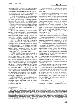 Título V - Das Penas
Art. 71
sísremapenal, que não querque aspenas sejam
excessivamente altas, quando desnecessárias,
mas também não tolera a reiteração criminosa.
O criminoso de ocasião não pode ser
confundido com o criminoso contumaz.
Para a caracterização da continuidade
delitiva, faz-se imprescindível a comprovação
da unidade de desígnios do agente, não se
satisfazendo com a só convergência dos
requisitos objetivos (crimes de mesma espécie
e mesmas condições de tempo, lugar, maneira
de execução e outras semelhantes) (STJ, RHC
22800/SP, Rel. Min. Og Fernandes, 6a T.,
2/8/2010).
Para a caracterização da continuidade
delitiva, é imprescindível o preenchimento
de requisitos de ordem objetiva - mesmas
condições de tempo, lugar e forma de
execução - e subjetiva - unidade de desígnios
ou vínculo subjetivo entre os eventos (art,
71 do CP) (teoria mista ou objetivo-
subjetiva). Constatada a reiteração criminosa,
inviável acoimar de ilegal adecisão que negou
a incidência do art. 71 do CP, pois, na dicção
do Supremo Tribunal Federai, ahabituaüdade
delitiva afasta o reconhecimento do crime
continuado (STJ, HC 128756/SP, Rel. Min.
jorge Mussi, 5aT., Dje 29/3/201Ò).
Patrícia Mothé Glíoche Béze, traçando a
diferença entre crime continuado e a
reiteração criminosa, assevera: “O
fundamento da exasperação da pena não visa
com certeza, beneficiar o agente que, reitera-
damente, pratica crimes parecidos entre si,
como o estelionatário, que vive da prática
de ‘golpes’. Fundamentando-se no critério
da menor periculosidade, da benignidade ou
da utilidade prática, a razão de ser do
instituto do crime continuado não coaduna
com a aplicação do benefício da exasperação
da pena para aquele agente mais perigoso,
que faz do crime profissão e vive delibera­
damente à margem da lei.
A habituaüdade é, portanto, diferente da
continuação. A culpabilidade na habi-
tualidade é mais intensa do que na conti­
nuação, não podendo, portanto, ter
tratamento idêntico”.97
Nesse sentido, jã se posicionou o STJ,
conforme se verifica nas ementas abaixo
transcritas:
Para a caracterização do crime conrinuado
não basta a simples repetição dos fatos
delituosos em breve espaço de tempo, pois a
atuai teoria penal, corroborada pela
jurisprudência dominante nos Tribunais
Superiores, preconiza a exigência de unidade
de desígnios, em que os atos cnrrunosos estejam
entrelaçados, ou melhor, necessário se torna
levar em conta tanto os elementos objetivos,
como os subjetivos do agente. Continuidade
delitiva não reconhecida (STJ, RE 39.883-5,
Rel. Min. Fjáquer Scartezzini, DJU
28/2/1994, p. 2.911).
Crime continuado - Caracterização -
Exigência de unidade de desígnio ou dolo total
- Para a caracterização do crime continuado,
torna-se necessário que os atos criminosos
isolados apresentem-se enlaçados, os subse­
quentes ligados aos antecedentes (art. 71 do
CP): 'devem os subsequentes ser havidos como
continuação do primeiro’ - ou porque fazem
parte do mesmo projeto criminoso, ou porque
resultam de ensejo, ainda que fortuito,
proporcionado ou facilitado pela execução
desse projeto, o aproveitamento da mesma
oportunidade. (STJ, Rel. Min. Assis Toledo,
DJU Í6/3/1992, p. 3.075).
A expressão contida no art. 71 do Código
Penal - devem os subsequentes ser havidos
como continuação do primeiro - mais do
que nos permitir, nos obriga a chegar a essa
conclusão.98
Assim se posicionou o STF nesse sentido:
Penal. Crime continuado. Código Penal, art.
71.1- Para que ocorra a continuidade delitiva
é necessário que os delitos tenham sido
praticados pelos agentes, com a utilização
de ocasiões nascidas da situação primitiva,
devendo existir, pois, nexo de causalidade
com relação à hora, lugar e circunstâncias
(HC 68890/SP, Rel. Min. Carlos Velloso, 2a
T.( DJU 30/3/2001).
E também o STJ:
Nos termos do art. 71 do Código Penal,
aplica-se a regra do crime conrinuado.
97BÉZE, Patrícia Mothé Glioche. Concurso formal e crime continuado, p. 155.
68 "Sob a égide do antigo paradigma causai de fato punível, o critério do iegisiador para determinar a relação de
continuação deveria ser, necessariamente, objetivo e, por isso, a refação de continuação dos fatos típicos devia ser
interpretada de umponto de vista objetivo. Mas, adotado pelo legislador o sistema finalista como paradigma da parte
gerai do Código Penal, a estrutura das ações típicas continuadas - como, aliás, a estrutura de qualquer ação típica,
inclusivedas ações típicas emconcorrênciamateriale formal-, é constituída de elementos objetivos e subjetivos, cujo
exame é necessário para determinar não só a existência de crimes da mesma espécie, mas, também, para verificar a
existência da reiação de continuação da ação típica anterior através das ações típicas posteriores” (SANTOS, Juarez
Cirino dos. A moderna teoria do fato punível, p. 340-341).
183
 