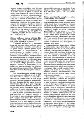 Art. 71
R o g é r io G r e c o
quando o agente, mediante mais de uma
ação ou omissão, pratica dois ou mais crimes
da mesma espécie e, pelas condições de
tempo, lugar, maneira de execução e outras
semelhantes, devem os subsequentes ser
havidos como continuação do primeiro. No
caso, se os delitos de estelionato foram
praticados dentro de idêntico contexto, em
harmônicas condições de tempo, lugar e
maneira de execução, guardando entre si
unidade de desígnio, o fato.de ter sido
praticado contra vítimas distintas não afasta
a incidência da regra da continuidade
delitiva. Precedentes do STJ (STJ, HC
í 14549/SP, Rel. Mín. Arnaldo Esteves Lima,
5aT-, DJe 2/3/2009).
Crimes dolosos, contra vítimas dife­
rentes, cometidos com violência
ou grave ameaça à pessoa
O parágrafo único do art. 71 do Código
Penal diz que nos crimes dolosos, contra
vítimas diferentes, cometidos com violência
ou grave ameaça à pessoa, poderá o juiz,
considerando a culpabilidade, os
antecedentes, a conduta social e a
personalidade do agente, bem como os
motivos e ascircunstâncias, aumentarapena
de um só dos crimes, se idênticas, ou amais
grave, se diversas, até o triplo, observadas
as regras do parágrafo único do art. 70 e do
art. 75 deste Código, permitindo expres­
samente, portanto, a aplicação da ficção
jurídica do crime continuado nas infrações
penais praticadas contra vítimas diferentes,
cometidas com violência ou grave ameaça à
pessoa.
Com a redação trazida pela Parte Geral
de 84, cai por terra a Súmula na605 do STF,
que dizia não se admitir a continuidade
delitiva nos crimes contra a vida. Hoje,
portanto, será perfeitamente admissível a
hipótese de aplicação das regras do crime
continuado àquele que, por vingança,
resolve exterminar com todos os homens
pertencentes a uma família rival à sua, ou,
na hipótese de roubo, julgada pelo STF, cuja
ementa merece ser transcrita: Habeas corpus
- Crime de roubo qualificado em diversos
apartamentos do mesmo edifício -
Ocorrência de crime continuado qualificado
(CP, parágrafo único do art. 71)- Presente a
pluralidade de condutas e a de crimes dolosos
da mesma espécie, praticados com emprego
de armas, nas mesmas condições de tempo,
lugar e maneira de execução, ocorre a
hipótese de crime continuado qualificado,
ou específico, previsto no par. único do art.
71 do Código Penal (STF, HC 72.280-6, Rel.
Min. Maurício Corrêa, DJU 26/4/1996,
p. 13.114).
Crime continuado simples e crime
continuado qualificado
A possibilidade de haver a continuidade
delitiva nas infraçõespenais em que o agente
tenha atuado com o emprego de violência
ou grave ameaça à pessoa, contra vítimas
diferentes, fez surgir a distinção entre o prime
continuado simples e o crime continuado
qualificado. Diz~se simples o crime
continuado nas hipóteses do caput do art.
71 do Código Penal; qualificado é o crime
continuado previsto no parágrafo único do
art. 71 do mesmo diploma repressivo, que
permite aumentar a pena de um só dos
crimes, se idênticas, ou a mais grave, se
diversas, até o triplo.
O parágrafo único do art. 71 do Código
Penal determina sejam observadas as regras
do parágrafo único do art. 70, que prevê o
chamado concurso material benéfico, bem
como a do art. 75, que cuida do limite das
penas. O concurso material benéfico serã
visto mais adiante. A referência ao art. 75
do Código Penal não impede de ser aplicada
uma pena superior a trinta anos ao agente,
pois o mencionado artigo diz textualmente
que o tempo de cumprimento das penas
privativas de liberdadenãopode sersuperior
a 30 (trinta) anos, ou seja, à primeira vista, o
condenado não poderá cumprir ininter­
ruptamente mais do que trinta anos,
podendo, contudo, ser condenado a uma
pena bem superior àquela a que devera
efetivamente cumprir.
Em sentido contrário, a continuidade
delitiva específica, prevista .no parágrafo
único do art. 71 do Código Penal, relaciona-
se com os crimes continuados cometidos
contra os bens personalíssimos, praticados
dolosamente e com violência ou grave
ameaça à pessoa, diferente da continuidade
delitiva propriamente dita, prevista no seu
caput, que cuida do tratamentojurídico penal
relativo aos demais crimes praticados em
continuidade delitiva. Hipótese em que
houve pluralidade delitiva de natureza dolosa
e ofensa a vítimas diferentes, com emprego
de violência, merecendo tratamento penal
mais severo. Aplicabilidade da regra prevista
no parágrafo único do art. 71 do Código
Penal. O acréscimo não pode ser ilimitado,
isto é, não pode superar a margem prevista
184
i
 
