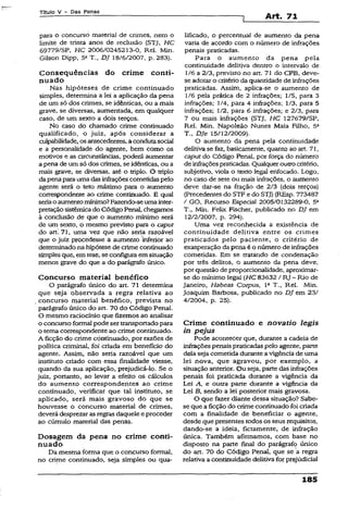 Título V - Das Penas
Art. 71
para o concurso materiai de crimes, nem o
limite de trinta anos de reclusão (STJ, HC
69779/SP, HC 2006/0245213-0, Rel. Min.
Gilson Dipp, 5a T„ DJ 18/6/2007, p. 283).
Conseqüências do crime conti­
nuado
Nas hipóteses de crime continuado
simples, determina a lei a aplicação da pena
de um só dos crimes, se idênticas, ou a mais
grave, se diversas, aumentada, em qualquer
caso, de um sexto a dois terços.
No caso do chamado crime continuado
qualificado, o juiz, após considerar a
culpabilidade, osantecedentes, a condutasocial
e a personalidade do agente, bem como os
motivos e as circunstâncias, poderá aumentar
a pena de um só dos crimes, se idênticas, ou a
mais grave, se diversas, até o triplo. O triplo
dapenapara uma das infraçõescometidaspelo
agente será o teto máximo para o aumento
correspondente ao crime continuado. E qual
seriao aumentomínimo?Fazendo-seumainter­
pretaçãosistêmicado Código Penal, chegamos
à conclusão de que o aumento mínimo será
de um sexto, o mesmo previsto para o caput
do art. 71, uma vez que não seria razoável
que o juiz procedesse a aumento inferior ao
determinado na hipótese de crime continuado
simples que, em tese, seconfigura em situação
menos grave do que a do parágrafo único.
Concurso material benéfico
O parágrafo único do art. 71 determina
que seja observada a regra relativa ao
concurso material benéfico, prevista no
parágrafo único do art. 70 do Código Penal.
O mesmo raciocínio que fizemos ao analisar
o concurso formal pode ser transportadopara
o tema correspondente ao crime continuado.
A ficção do crime continuado, por razões de
política criminal, foi criada em benefício do
agente. Assim, não seria razoável que um
instituto criado com essa finalidade viesse,
quando da sua aplicação, prejudicá-lo. Se o
juiz, portanto, ao levar a efeito os cálculos
do aumento correspondentes ao crime
continuado, verificar que tal instituto, se
aplicado, será mais gravoso do que se
houvesse o concurso material de crimes,
deverá desprezaras regras daquele eproceder
ao cúmulo material das penas.
Dosagem da pena no crime conti­
nuado
Da mesma forma que o concurso formal,
no crime continuado, seja simples ou qua­
lificado, o percentual de aumento da pena
varia de acordo com o número dé infrações
penais praticadas.
Para o aumento da pena pela
continuidade delitiva dentro o intervalo de
1/6 a 2/3, previsto no art. 71 do CPB, deve-
se adotar o critério da quantidade de infrações
praticadas. Assim, aplica-se o aumento de
1/6 pela prática de 2 infrações; 1/5, para 3
infrações; 1/4, para 4 infrações; 1/3, para 5
infrações; 1/2, para 6 infrações; e 2/3, para
7 ou mais infrações (STJ, HC 127679/SP,
Rel. Min. Napoleão Nunes Maia Filho, 5a
T., DJe 15/12/2009).
O aumento da pena pela continuidade
delitiva se faz, basicamente, quanto ao art. 71,
caput do Código Penal, por força do número
de infraçõespraticadas. Qualqueroutrocritério,
subjetivo, viola o texto legal enfocado. Logo,
no caso de sete ou mais infrações, o aumento
deve dar-se na fração de 2/3 (dois terços)
(Precedentes do STF e do STJ) (REsp. 773487
/ GO, Recurso Especial 2005/0132289-0, 5a
T., Min. Felix Fischer, publicado no DJ em
12/2/2007, p. 294).
Uma vez reconhecida a existência de
continuidade delitiva entre os crimes
praticados pelo paciente, o critério de
exasperação da pena é o número de infrações
cometidas. Em se tratando de condenação
por três delitos, o aumento da pena deve,
por questão de proporcionalidade, aproximar-
se do mínimo legai (HC 83632 /RJ - Rio de
Janeiro, Habeas Corpus, Ia T., Rel. Min.
Joaquim Barbosa, publicado no DJ em 23/
4/2004, p. 25).
Crime continuado e nova tio legis
in pejus
Pode acontecer que, durante a cadeia de
infrações penais praticadaspelo agente, parte
dela seja cometida durante a vigência de uma
lei nova, que agravou, por exemplo, a
situação anterior. Ou seja, parte das infrações
penais foi praticada durante a vigência da
Lei A, e outra parte durante a vigência da
Lei B, sendo a lei posterior mais gravosa.
O que fazer diante dessa situação? Sabe-
se que a ficção do crime continuado foi criada
com a finalidade de beneficiar o agente,
desde que presentes todos os seus requisitos,
dando-se a ideia, fictamente, de infração
única. Também afirmamos, com base no
disposto na parte final do parágrafo único
do art. 70 do Código Penal, que se a regra
relativa a continuidade delitiva for prejudicial
185
 
