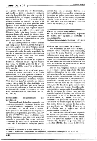 Arts. 71 e 72 r
Rogério Greco
ao agente, deverá eia ser desprezada,
aplicando-se, pois, o chamado concurso
material benéfico. No que diz respeito à
sucessão de leis no tempo, respondendo à
nossa indagação, o STF tem decidido
reiteradamente no sentido de que a lei
posterior, mesmo que mais gravosa, será
aplicada a toda cadeia de infrações penais,
conforme se observa nos julgados abaixo
colacionados, posição com a qual nos
filiamos, haja vista que, mesmo conhe­
cedores da nova lei penal, os agentes que,
ainda assim, insistiram em cometer novos
delitos deverão ser responsabilizados pelo
todo, com base na lei nova.
Se o paciente praticou a série de crimes
sob o império de duas leis, sendo mais grave
a posterior, aplica-se a nova disciplina penal
a toda ela, tendo em vista que o delinqüente
já estava advertido da maior gravidade da
sanção e persistiu na prática da conduta
delituosa (STF, HC 76680, Rel. Min. Ilmar
Galvão, l2T., DJU 12/6/1998).
A reiteração das decisões do Supremo
Tribunal Federal levou aquela Corte
Suprema, na sessão plenária de 24 de
setembro de 2003, a aprovar a Súmula na
711, que diz:
Súmula n° 711. A lei penal mais grave
aplica-se ao crime continuado ou ao crime
permanente, se a sua vigência é anterior à
cessação da continuidade ou dapermanência.
Em sentido contrário, Alcides da Fonseca
Neto assevera que, “na sucessão de leis no
tempo, para o caso de crime praticado em
continuidade delitiva, em cujo lapso
sobreveio lei mais severa, deve ser aplicada
lei anterior- lexm it io f- reconhecendo-se
a sua ultra-atividade em favor do réu (art. 5a,
XL, da CF).
Suspensão condicional do
processo
Processo Penal. Infrações cometidas em
concurso material, concurso formal ou
continuidade delitiva. Suspensão condicional
do Processo. Art. 89 da Lei n° 9.099/95.
Não aplicação. O benefício da suspensão
condicional do processo, previsto no art. 89
da Lei nc 9.099/95, não é admitido nos
delitos praticados em concurso material
quando o somatório das penas mínimas
cominadas for superior a 1 (um) ano, assim
como não é aplicável às infrações penais
cometidas em concurso formai ou
continuidade delitiva, quando a pena mínima
cominada ao delito mais grave aumentada
da majorante de 1/6 (um sexto), ultrapassar
o limite de um 1 (um) ano (STF, HC 83163/
SP, Rel. Min. Joaquim Barbosa, Tribunal
Pleno, DJ 19/6/2009, p. 153).
Multas no concurso de crimes
Art. 72. No concurso de crimes, as penas
de multa são aplicadas distinta e
integralmente.
(RedaçãodadapelaLei na7.209, de11/7/1984.)
Multas no concurso de crimes
Nas hipóteses de concurso material,
concurso formal ou mesmo crime continuado,
as penas de multa deverão ser aplicadas
isoladamente para cada infração penal.
Imagine-se que alguém tenhapraticado quatro
crimes em concurso formal. Aqui, em vez de
ser aplicado o percentual de aumento de um
sexto até metade, as penas de multa serão
encontradas isoladamente.
Embora com reiação ao concurso material
e ao concurso formai imperfeito não haja
maiores discussões, no que diz respeitp à
aplicação da multa nas hipóteses de concurso
formal perfeito e continuidade delitiva existe
divergência doutrinária e jurisprudencial.
Preleciona Alberto Silva Franco: “Se se
entender que se trata de um concurso de
crimes, não há dúvida de que a solução será
igual à do concurso formal. Considerando-
se, no entanto, que se cuida de uma hipótese
não de concurso de crimes, mas, sim, de
unidade legal de infrações, ,ou melhor, de
crime único, o art. 72 da PG/84 não teria
aplicabilidade e, nessa situação, a
exacerbação punitiva' incidiria neces­
sariamente na determinação do número de
dias-multa, dentro do sistema de dias-multa
ora acolhido na PG/84. Destarte, a
divergência que já existe em nível
jurisprudencial persistiria.”100
No caso de concurso de crimes, as penas
de multa são aplicadas cumulativamente,
não incidindo sobre elas o acréscimo decor­
rente do concurso formal ou do crime
continuado, devendo as pecuniárias ser
somadas (TJMG, Processo 1.0313.05.
98FONSECA NETO, Afcides da. O crime continuado, p. 147.
,0° FRANCO, Alberto Siiva. Código penai a sua interpretação juríspmdenciai - Parte geral, v. 1, X. 1, p. 1.191.
186
 