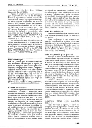 Título V - Das Penas
] Arts. 72 e 73
156384-6/001 [ 1j , Rel. Des. Wílliam
Silvestrini, DJ 6/6/2006).
Apesar de esta Cortejá se ter manifestado
pela inaplicabílidade do art. 72 do Código
Penai às hipóteses de crime continuado,
entendo que o texto legai prevê uma regra
de exceção para a aplicação da pena de
muita, e seu conteúdo é claro: nas hipóteses
de concurso formai perfeito (art. 70, Iaparte,
do CP) e de crime continuado (art. 71 do
CP), a pena de muita será multiplicada pelo
número de infrações cometidas, não
incidindo na sua fixação o sistema de
exasperação (STJ, REsp. 519429/SP, Rel.
Min. Arnaldo Esteves Lima, 5a T., DJ 10/
10/2005, p. 412).
No crime continuado, não há concurso de
crimes mas crime único, e, desta forma, em
paralelismo com apena privativa de liberdade,
a unificação deve atingir também a pena de
multa. Precedentes do STJ e do STF (STJ,
REsp 493227/SP, Rel. Min. José Arnaldo da
Fonseca, 5aT .,DJ 22/9/2003, p. 356).
Erro na execução
Art. 73. Quando, por acidente ou erro no
uso dos meios de execução, o agente, ao
invés de atingir a pessoa que pretendia
ofender, atinge pessoa diversa, responde
como se tivesse praticado o crime contra
aquela, atendendo-se ao disposto no § 3Q
do art. 20 deste Código. No caso de ser
também atingida a pessoa que o agente
pretendia ofender, aplica-se a regra do
art. 70 deste Código.
(.RedaçãodadapelaLei na7.209, d e li 17H984.)
Crimes aberrantes
São três ashipóteses dos chamados crimes
aberrantes, a saber: a) aberratio ictus;
b) aberratio críminis; c) aberratio causae.
Somenteas duas primeiras encontram previsão
legal, respectivamente, nos arts. 73 e 74 do
Código Penal. Ocorrerá a chamada aberratio
causae, ou aberração na causa, quando o
resultado pretendidopelo agente advier de uma
outra causa, que não aquela pretendida por
ele inicialmente, mas que se encontra abrangida
pelo seu dolo. Assim, suponhamos que o
agente, querendo causar a morte da vítima
por afogamento, a arremesse, por exemplo,
da ponte Rio - Niterói, sendo que, antes de
cair na baía de Guanabara, a vítima choca-se
com um dos pilares da aludida ponte e morre
em virtude de traumatismo craniano, e não
por afogamento, como inicialmente pretendia
o agente. Pode acontecer, ainda, que ocorra
um resultado aberrante também na hipótese
em que o agente, após efetuar dois disparos,
supondojá ter causado amorte da vítima, com
a finaiidade de ocultar o suposto cadáver,
coloca-a em uma cova, enterrando-a, sendo
que esta, naverdade, ainda se encontrava viva,
vindo, contudo, a rnorrer asfixiada.
Erro na execução
Também conhecido por aberratio ictus,
que significa desvio no golpe ou aberração
no ataque.
Resta configurado o erro na execução,
quando reconhecida a unidade criminosa,
dirigida contra a pessoa almejada, mas que
por desvio da trajetória desejada, vem a ser
atingida pessoa diversa (TJMG, Processo
1.0105.97.003426-7/001, Rel. Des. Adilson
Lamounier, DJ 6/7/2009).
Erro de pessoa para pessoa
Para que se possa falar em aberratio ictus
deve ocorrer a seguinte situação: a) o agente
quer atingir uma pessoa; b) contudo, por
acidente ou erro no uso dos meios de
execução, vem a atingir uma pessoa diversa.
Seapessoa ofendidafoi diversa dapretendida,
estamos diante de uma situação que se amolda
ao contido no art. 73 do CP (aberratio ictus),
porque a mudança da vítima não tem o condão
de alterar a natureza do fato (TJMG, Rese
1.0236.06.008812-7/001, Rel Des. Ediwal José
de Morais, DJ 1/4/2009).
Ocorre a aberratio ictus quando por
acidente ou erro o agente, ao invés de atingir
apessoa que pretendia ofender, atinge pessoa
diversa, devendo pois, responder pelo crime
como se tivesse atingido a pessoa visada,
considerando-se então as qualidades dessa
pessoa para a caracterização do delito (TJMG,
Processo 1.0000.00.343709-2/000(1], Des.
Rel, Reynaldo Ximenes Carneiro, DJ 20/9/
2003).
A b erra tio ictus com unidade
simples
Nessa hipótese, o agente, ao invés de
atingir a pessoa que pretendia ofender, atinge
pessoa diversa, produzindo um único
resultado (morte ou lesão corporal). O art.
73 do Código Penal determina, neste caso,
seja aplicada a regra do erro sobre a pessoa,
prevista no § 3ado art. 20 do Código Penai.
Assim, se houver a produção do resultado
187
 