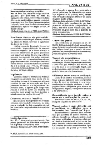 Títuio V - Das Penas
Arts. 74 e 75
Resultado diverso do pretendido
Art. 74. Fora dos casos do artigo anterior,
quando, por acidente ou erro na
execução do crime, sobrevêm resultado
diverso do pretendido, o agente responde
por culpa, se o fato é previsto como crime
culposo; se ocorre também o resultado
pretendido, aplica-se a regra do art. 70
deste Código.
(RedaçãodadapelaLei na7.209, de11/7/1984.)
Resultado diverso do pretendido
Também conhecidopor aberratio criminis
ou aberratio delicti, que tem o significado
de desvio do crime.
Lesões corporais. Resultado diverso do
pretendido. Impossibilidade de respon­
sabilidade objetiva. Se a vítima fraturou o
braço em decorrência de queda provocada
pela esquiva do golpe do réu, responderá o
agressor tão somente por lesões corporais
simpies, pois não era previsível que de seu
golpe resultasse uma fratura que afastaria a
vítima de suas atividades habituais por mais
de 30 (trinta) dias (TJMG,. Processo
1.0000.00.347203-2/000(1), Rel. Des. Erony
da Silva. DJ 26/11/2003).
Hipóteses
Conforme as lições de Damásio deJesus,
“enquanto na aberratio íctus existe erro de
execução apersona inpersonam, na aberratio
criminis há erro na execução do tipo a
personam in rem ou a re in personam. No
primeiro caso, o agente quer atingir uma
pessoa e ofende outra (ou ambas). No
segundo, quer atingir um bem jurídico e
ofende outro (de espécie diversa).”,0!
Concurso material benéfico
Em qualquer das hipóteses de aberratio
criminis com unidade complexa, ou seja,
com a produção de dois resultados, deverá
ser observada a regra do concurso material
benéfico.
limite das penas
Art. 75. O tempo de cumprimento das
penas privativas de liberdade não pode
ser superior a 30 (trinta) anos.
CRedaçãodadapelaLeins7.209,de11/7/1984.)
101JESUS, Damásio E. de. Direito penal, p. 280.
§ Ia. Quando o agente for condenado a
penas privativas de liberdade cuja soma
seja superior a 30 (trinta) anos, devem
elas ser unificadas para atender ao limite
máximo deste artigo.
(RedaçãodadapelaLei na7.209,de11/7/1984.)
§ 2a. Sobrevindo condenação por fato
posterior ao início do cumprimento da
pena, far-se-á nova unificação, des­
prezando-se, para esse fim, o período de
pena já cumprido.
(RedaçãodadapelaLeins7.209,de11/7/1984.)
Limite das penas
Em obediência ao disposto no art. 52,
XLVT1, da Constituição Federal, que proíbe as
penasdecaráterperpétuo, dizo caputdo art. 75
do Código Penal que o tempo de cum­
primento daspenasprivativasdeliberdadenão
pode sersuperiora30 (trinta) anos.
Tempo de cumprimento
Não se confunde com tempo de
condenação. Poderá o agente ser condenado
a 300 anos, por exemplo. No entanto, de
acordo com a determinação legal, não
poderá cumprir, efetivamente, como regra,
período superior a 30 (trinta) anos.
Diferença entre soma e unificação
Soma é um critério matemático, no qual
todas as penas aplicadas serão computadas
a fim de que se conheça o seu total;
unificação é o critério mediante o qual o
julgador deverá desprezar, para efeitos de
cumprimento da pena, o tempo que exceder
a 30 (trinta) anos.
Competência para decidir sobre a
soma ou a unificação de penas
De acordo com o art. 66, III, I, a, da LEP,
compete ao Juízo das Execuções.
Tem po sobre o qual deverão ser
procedidos os cálculos para a
concessão dos “benefícios” legais
Duas correntes: a primeira delas entende
que, por questões de política criminal, os
cálculos deverão ser realizados sobre o total
das penas unificadas; a segunda, aduz que
os cálculos deverão recair sobre o total das
penas somadas. Adepto desta última posição,
o STF vinha decidindo reiteradamente “que
no concurso de penas privativas de
189
 