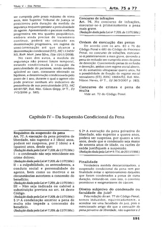 Títuio V - Das Penas
] Arts. 75 a 77
ser cumprida pelo prazo máximo de trinta
anos, este Superior Tribunal de Justiça se
posicionou pela duração da medida de
segurança enquanto persistir a periculosidade
do agente. Apresentando o paciente melhora
progressiva em seu quadro psiquiátrico,
embora ainda precise de tratamento
contínuo, poderá ser colocado em
desinternação progressiva, em regime de
semi-internação até que alcance a
desinternação condicional (STJ, HC 113459/
RS, Rel3. Min*. Jane Silva, DJe 10/11/2008).
No caso dos autos, a medida de
segurança não possui limite temporal,
estando condicionada a cessação da
periculosidade do paciente, sendo também
aplicável ao caso, consoante efetivado na
hipótese, a desinternação condicionada pelo
prazo de 1 ano, durante o qual o agente não
pode praticar nenhum ato indicativo da
persistência de sua periculosidade {STJ, HC
48187/SP, Rel. Min. Gilson Gripp, 6aT., DJ
1V2/2006 p. 585).
Concurso de infrações
Art. 76. No concurso de infrações,
executar-se-á primeiramente a pena
mais grave.
(RedaçãodadapelaLei ri27.209, de 11/7/1984.)
Ordem de execução das penas
De acordo com os arts. 69 e 76 do
Código Penal e 681 do Código de Processo
Penal, no concurso de infrações, executar-
se-á primeiramente a mais grave, devendo a
pena de reclusão ser cumprida antes da pena
de detenção. Concorrendo penas de reclusão
e detenção, ambas com regime iniciai aberto,
se do somatório ultrapassar quatro anos. há
a possibilidade de fixação do regime inicial
semiaberto (STJ, RHC Í8664/RJ, Rel. Min.
Nilson Naves, 6aT., DJ 26/3/2007 p. 283).
Concurso de crimes e pena de
multa
Vide art. 72 do Código Pena!.
Capítulo IV - Da Suspensão Condicional da Pena
Requisitos da suspensão da pena
Art. 77, A execução da pena privativa de
'liberdade, não superior a 2 (dois) anos,
poderá ser suspensa, por 2 (dois) a 4
(quatro) anos, desde que:
CRedaçãodadapelaLein° 7.209, de11/7/1984.)
I - o condenado não seja reincidente em
crime doloso;
CRedaçãodadapelaLein" 7.209, de11/7/1984.)
II - a culpabilidade, os antecedentes, a
conduta social e personalidade do
agente, bem como os motivos e as
circunstâncias autorizem a concessão do
benefício;
CRedaçãodadapelaLeina7.209, de11/7/1984.)
III - Não seja indicada ou cabível a
substituição prevista no art. 44 deste
Código.
(RedaçãodadapelaLei n27.209, de1117/1984.)
§ I aA condenação anterior a pena de
multa não impede a concessão do
benefício.
CRedaçãodadapelaLeina7.209, de11/7/1984.)
§ 2aA execução da pena privativa de
liberdade, não superior a quatro anos,
poderá ser suspensa, por quatro a seis
anos, desde que o condenado seja maior
de setenta anos de idade, ou razões de
saúde justifiquem a suspensão.
{RedaçãodadapelaLeirfi9.714, de25/11/1998.)
Finalidade
Verdadeira medida descarcerizadora, a
suspensão condicional da pena tem por
finalidade evitar o aprisíonamento daqueles
que foram condenados a penas de curta
duração, evitando-se, com isso, o convívio
promíscuo e estigmatizante do cárcere.
Direito subjetivo do condenado ou
faculdade do juiz?
Pela redação do art. 77 do Código Penal,
somos induzidos, equivocadamente, a
acreditar ser uma faculdade do juiz, pois o
mencionado artigo diz que a execução da
pena privativa de liberdade, não superior a 2
191
 