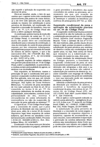Título V - Das Penas
Art. 77
não impede a aplicação da suspensão con­
dicional da pena.
Deve-se ressaltar, ainda, o fato de que,
mesmo que o agente tenha sido condenado
anteriormente pela prática de crime doloso,
se a ele tiver sido aplicada pena de multa,
isolada ou mesmo em substituição à pena
privativa de liberdade, tal condenação não
impedirá a concessão do benefício, uma vez
que o art. 77, § Ia, do Código Penal não
levou a efeito qualquer distinção.
A condenação anterioràpena de multanão
impede a concessão de suisis (art. 77, § 1Q,
do Código Penal). A conversão da pena de
multa em prisão deve ser considerada
desinfluentepara a natureza da condenação, à
vista da concessão do sursisde pena prisional
imposto por fato criminoso subsequente,
principalmenteporque talconversão foi,banida
do sistema de direito vigente, o que a faz
ininvocável (STJ, HC 17423/SP, Rel. Min.
Hamilton Carvalhido, 6aT., DJ 19/12/2002
p. 432 / RSTJ 167 p. 639}.
O segundo requisito de ordem subjetiva
veioprevistopelo incison do art. 77do Código
Penal, asaber aculpabilidade, osantecedentes,
a conduta social e personalidade do agente, os
motivos e as circunstâncias.
Tais requisitos, se favoráveis, trazem a
presunção de que o condenado está apto a
merecera suspensão condicional dapena que
lhe fora aplicada, uma vez que, em virtude
da sua análise, presume-se que não voltará a
delinquir. Nas lições de Cezar Roberto
Bitencourt, “o conceito de pena necessária
de vcn Liszt adotado no final do art. 59 se
consolida no inciso II do art. 77. Os
elementos definidores da medida da pena,
culpabilidade, antecedentes, conduta social,
personalidade do réu, motivos e
circunstâncias dó crime informarão da
conveniência ou não da suspensão da
execução da pena aplicada na sentença”.103
O caputdo art. 77 do Código Penai exige,
para a concessão do sursis, que a pena
privativa de liberdade não seja superior a 2
(dois) anos, além de o inciso III do mesmo
dispositivo legal listar requisitos de ordem
subjetiva, que devem ser atendidos cumu­
lativamentepelo condenado (TJMG, Processo
1.0155.03. 003389-0/001 [1], Rel. Des.
Judimar Biber, DJ 14/8/2007).
Condenado o réu duas vezes por decisões
distintas não passadas emjulgado, admissível
o gozo provisório e simultâneo dos sursis
concedidos em ambos os processos, até o
momento em que, por ocasião do
julgamento dos recursos, forem confirmadas
as sentenças e cassados os benefícios por
ausência de pressupostos (RT 721, p. 428).
Suspensão condicional da pena e
aplicação da substituição prevista
no art. 44 do Código Penal
A suspensão condicional da pena somente
será possível se não for indicada ou cabivel
a substituição prevista pelo art. 44 do Código
Penal. Salienta José Antônio Paganella
Boschi: “Com o advento da Lei nfl 9.714/
98, esse instituto, aliás, perdeu muito de seu
espaço e vigor, porque se passou a admitir a
substituição da pena privativa por restritiva
de direitos e multa nas condenações de até
quatro anos, ou seja, bem acima do limite
que ensejava ou a substituição ou a
concessão do sursis (ou seja, dois anos).
Como resultado da interpretação literal
do Código, portanto, a concessão da
suspensão condicional da pena só será
tecnicamente possível quando a reclusão ou
detenção não ultrapassar a dois anos e na
sentença o juiz declarar não cabível a
substituição por restritiva de direitos (p. ex.:
crime cometido com emprego de violência
à pessoa - cuja pena não pode ser substituída
-, mas sua execução pode ser suspensa
mediante condições)”.104
Admitida a substituição da pena privativa
de liberdade por restritiva de direitos, é
incabível o benefício da suspensão
condicional da pena, nos termos do art. 77,
inciso III, do Código Penal (STJ, HC
127.173/RS, Rel3. Mina. Laurita Hilário Vaz,
5a T., DJe la/2/2010).
Não se aplica o sursisquando indicada ou
cabívei a pena alternativa- inteligência do art.
44, § 2a,inône, e art. 77, inciso IIÍ, do Código
Penal (TJMG, AC 1.0090.07. 015801-0/001,
Rel. Des. Pedro Vergara, DJ 20/7/2009).
A substituição da pena privativa de
liberdade e a concessão de sursis exigem o
preenchimento de requisitos objetivos e
subjetivos, capazes de recomendá-las, no
caso concreto, como suficientes à reprovação
e prevenção da conduta infracional. Muito
embora seja entendimento desta Corte que
a condenação sem trânsito em julgado não
pode ser causa impeditiva para a concessão
«o BITENCOURT, Cezar Roberto. Falência dapena deprisão, p. 230-231.
1WBOSCH!, José Antônio Paganella. Daspenas o seus critérios de aplicação, p. 390.
193
 