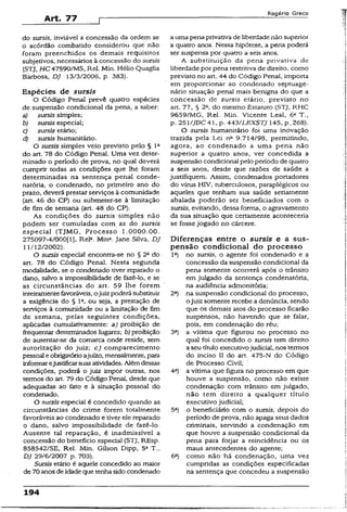 Art. 77
R o g é r io G r e c o
do sursis, inviável a concessão da ordem se
o acórdão combatido considerou que não
foram preenchidos os demais requisitos
subjetivos, necessários à concessão do sursis
(STJ, H C 47590/MS, Rel. Min. Hélio Quaglia
Barbosa, DJ 13/3/2006, p. 383).
Espécies de sursis
O Código Penal prevê quatro espécies
de suspensão condicional da pena, a saber:
a) sursis simples;
b) sursis especial;
c) sursis etário;
d) sursis humanitário.
O sursis simples veio previsto pelo § 1a
do art. 78 do Código Penal. Uma vez deter­
minado o período de prova, no qual deverá
cumprir todas as condições que lhe foram
determinadas na sentença penal conde­
natória, o condenado, no primeiro ano do
prazo, deverá prestar serviços à comunidade
(art. 46 do CP) ou submeter-se à limitação
de fim de semana (art. 48 do CP).
As condições do sursis simples não
podem ser cumuladas com as do sursis
especial (TJMG, Processo 1.0000.00.
275097-4/000(1), Rel3. Mina. Jane Silva, DJ
11/12/2002).
O sursis especial encontra-se no § 2o do
art. 78 do Código Penal. Nesta segunda
modalidade, se o condenado tiver reparado o
dano, salvo a impossibilidade de fazê-lo, e se
as circunstâncias do art. 59 lhe forem
inteiramentefavoráveis, ojuizpoderá substituir
a exigência do § Ia, ou seja, a prestação de
serviços à comunidade ou a limitação de fim
de semana, pelas seguintes condições,
aplicadas cumulativamente: a) proibição de
freqüentar determinados lugares; b) proibição
de ausentar-se da comarca onde reside, sem
autorização do juiz; c) comparecimento
pessoal eobrigatórioajuízo, mensalmente, para
informarejustificarsuasatividades. Alémdessas
condições, poderá o juiz impor outras, nos
termos do art. 79 do Código Penal, desde que
adequadas ao fato e à situação pessoal do
condenado.
O sursis especial é concedido quando as
circunstâncias do crime forem totalmente
favoráveis ao condenado e tiver ele reparado
o dano, salvo impossibilidade de fazê-lo.
Ausente tal reparação, é inadmissível a
concessão do benefício especial (STJ, REsp.
858542/SE, Rel. Min. Gilson Dipp, 5a T.,
DJ 29/6/2007 p. 703).
Sursis etário é aquele concedido ao maior
de 70anos de idade que tenhasido condenado
a uma pena privativa de liberdade não superior
a quatro anos. Nessa hipótese, a pena poderá
ser suspensa por quatro a seis anos.
A substituição da pena privativa de
liberdadepor pena restritiva de direito, como
previsto no art. 44 do Código Penal, importa
em proporcionar ao condenado septuage­
nário situação penal mais benigna do que a
concessão de sursis etário, previsto no
art. 77, § 2fi, do mesmo Estatuto (STJ, RHC
9659/MG, Rel. Min. Vicente Leal, 6a T.,
p. 251/JBC 41, p- 443/LEXSTJ Í45, p.,268).
O sursis humanitário foi uma inovação
trazida pela Lei na 9.714/98, permitindo,
agora, ao condenado a uma pena não
superior a quatro anos, ver concedida a
suspensão condicional pelo período de quatro
a seis anos, desde que razões de saúde a
justifiquem. Assim, condenados portadores
do vírus HIV, tuberculosos, paraplégicos ou
aqueles que tenham sua saúde seriamente
abalada poderão ser beneficiados com o
sursis, evitando, dessa forma, o agravamento
da sua situação que certamente aconteceria
se fosse jogado no cárcere.
Diferenças entre o sursis e a sus­
pensão condicional do processo
Ia) no sursis, o agente foi condenado e a
concessão da suspensão condicional da
pena somente ocorrerá após o trânsito
em julgado da sentença condenatória,
na audiência admonitória;
2a) na suspensão condicional do processo,
ojuiz somente recebe a denúncia, sendo
que os demais atos do processo ficarão
suspensos, não havendo que se falar,
pois, em condenação do réu;
3a) a vítima que figurou no processo no
qual foi concedido o sursis tem direito
aseu título executivojudicial, nos termos
do inciso II do art. 475-N do Código
de Processo Civil;
4a) a vítima que figura no processo em que
houve a suspensão, como não existe
condenação com trânsito em julgado,
não tem direito a qualquer título
executivo judicial;
5a) o beneficiário com o sursis, depois do
período de prova, não apaga seus dados
criminais, servindo a condenação em
que houve a suspensão condicional da
pena para forjar a reincidência ou os
maus antecedentes do agente;
6a) como não há condenação, uma vez
cumpridas as condições especificadas
na sentença que concedeu a suspensão
194
 