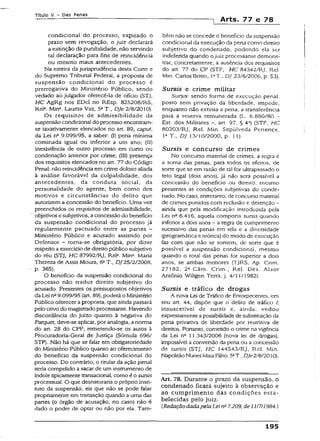 Título V - Das Penas
Arts. 77 e 78
condicional do processo, expirado o
prazo sem revogação, o juiz declarará
a extinção da punibilidade, não servindo
tal declaração para fins de reincidência
ou mesmo maus antecedentes.
Na esteira da jurisprudência desta Cone e
do Supremo Tribunal Federai, a proposta de
suspensão condicionai do processo é
prerrogativa do Ministério Público, sendo
vedado ao julgador oferecê-la de oficio (STJ,
HC AgRg nos EDcl no REsp. 825208/RS,
Reia. Min3. Laurita Vaz, 51T., Dje 2/8/2010).
Os requisitos de admissibilidade da
suspensão condicional do processo encontram-
se taxativamente elencados no art. 89, caput,
da Lei ns 9.099/95, a saber: (I) pena mínima
cominada igual ou inferior a um ano: (II)
inexistência de outro processo em curso ou
condenação anterior por crime; (II!) presença
dos requisitos elencados no art. 77 do Código
Penal: não reincidência em crime doloso aliada
à análise favorável da culpabilidade, dos
antecedentes, da conduta social, da
personalidade do agente, bem como dos
motivos e circunstâncias do delito que
autorizem a concessão do benefício. Uma vez
preenchidos os requisitos de admissibilidade,
objetivos e subjetivos, a concessão do benefício
da suspensão condicional do processo já
regularmente pactuado entre as partes -
Ministério Público e acusado assistido por
Defensor - torna-se obrigatória, por dizer
respeito aexercício de direito público subjetivo
do réu (STJ, HC 87992/Rj, ReK Mína. Maria
Thereza de Assís Moura, 6aT., DJ25/2/2008,
p. 365).
O benefício da suspensão condicional do
processo não traduz direito subjetivo do
acusado. Presentes os pressupostos objetivos
da Lei na9.099/95 (art. 89), poderá o Ministério
Público oferecera proposta, que ainda passará
pelo crivo do magistrado processante. Havendo
discordância do juízo quanto à negativa do
Parquet, deve-se aplicar, por analogia, a norma
do art. 28 do CPP, remetendo-se os autos a
Procuradoria-Gerai de Justiça (Súmula 696/
STF). Não há que se falar em obrigatoriedade
do Ministério Público quanto ao oferecimento
do benefício da suspensão condicional do
processo. Do contrário, o titular da ação penaí
seria compelido a sacar de um instrumento de
índole tipicamente transacionai, como é o sursis
processual. O que desnaturaria o próprio insti­
tuto da suspensão, eis que não se pode falar
propriamente em transação quando a uma das
partes (o órgão de acusação, no caso) não é
dado o poder de optar ou não por ela. Tam­
bém não se concede o beneficio da suspensão
condicional da execução da pena como direito
subjetivo do condenado, podendo ela ser
indeferida quando o juiz processante demons­
trar, concretamente, a ausência dos requisitos
do art. 77 do CP (STF, HC 84342/RJ, Rei.
Min. Carlos Britro, !aT„ DJ 23/6/2006, p. 53).
Sursis e crime militar
Sursis: sendo forma de execução penal,
posto sem privação da liberdade, impede,
enquanto não extinta a pena, a transferência
para a reserva remunerada (L. 6.880/80 -
Est. dos Militares art. 97. § 4a) (STF, HC
80203/Rj, Rel. Min. Sepúlveda Pertence,
Ia T „ DJ 13/10/2000, p. íl).
Sursis e concurso de crimes
No concurso material de crimes, a regra é
a soma das penas, para todos os efeitos, de
sorte que se em razão de tal for ultrapassado o
teto legal (dois anos), já não será possível a
concessão do benefício ou direito, mesmo
presentes as condições subjetivas do conde­
nado. No caso, entretanto, de concurso material
de crimes punidos com reclusão e detenção -
ainda que pela modificação introduzida pela
Lei n2 6.416, aquela comporta sursis quando
inferior a dois anos - a regra de cumprimento
sucessivo das penas em tela e a diversidade
(programática e teórica) do modo de execução
faz com que não se somem, de sorte que é
possível a suspensão condicional, mesmo
quando o total das penas for superior a dois
anos, se ambas menores (TjRS, Ap. Crim.
27182, 2a Câm. Crim., Rel. Des. Alaor
Antônio Wiltgen Terra, j. 4/11/1982).
Sursís e tráfico de drogas
A nova Lei de Tráfico de Entorpecentes, em
seu art. 44, dispõe que o delito de tráfico c
insuscetível de sursis e, ainda, vedou
expressamente apossibilidade de substituição da
pena privativa de liberdade por restritiva de
direitos. Portanto, cometido o crime na vigência
da Lei na 11.343/2006 (nova lei de drogas),
impossível a conversão da pena ou a concessão
de sursis (STJ, HC 144543/Rj, Rel. Min.
Napoleão NunesMaia Filho, 5ãT.,Dje 2/8/2010).
Art. 78. Durante o prazo da suspensão, o
condenado ficará sujeito à observação e
ao cumprimento das condições esta­
belecidas pelo juiz.
{Redação dadapelaLei na7.209, de 11/7/1984.)
195
 