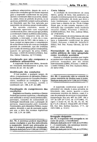 Título V - Das Penas
1 Arts. 79 a 81
audiência admonitória, depois de ouvir a
leitura das condições que lhe foram impostas
para a suspensão condicional da sua pena,
deverá o condenado dizerse asaceita, dando-
se, assim, início ao período de prova, ou se
as recusa, preferindo cumprir apena privativa
de liberdade que lhe fora aplicada por
intermédio da sentença penal condenatória.
Em sentido contrário, sendo o
condenado agraciado com suspensão
condicional da pena, cabe aojuiz que proferiu
a condenação realizar audiência admonitória,
a uma, porque, enquanto esta não for
realizada, a execução, e com ela a com­
petência do juiz da VEC, não se inicia, e, a
duas, porque as regras para o cumprimento
do sursisdevem levar em conta as condições
pessoais do condenado, que são avaliadas
por ocasião da sentença penal condenatória,
quando da aplicação da pena (TJMG,
Processo 1.0000.05.423460~4/000[1), Rel.
Des. Hélcio Valentim, DJ 7/7/2006).
Condenado que não comparece a
audiência admonitória
A suspensão ficará sem 'efeito, devendo
ser executada imediatamente a pena, nos
termos do art. 161 da LEP.
Modificação das condições
O juiz poderá, a qualquer tempo, de
ofício, a requerimento do Ministério Público
ou mediante proposta do Conselho Peniten­
ciário, modificar as condições e regras
estabelecidas na sentença, ouvido o
•condenado (art. 158, § 2a, da LEP).
Fiscalização do cumprimento das
condições
ReguladanosEstados, territórioseDistrito
Federalpor normas supletivas, afiscalização
será atribuída a serviço socialpenitenciário,
patronato, conselho da comunidade ou
instituição beneficiada com a prestação de
serviços, inspecionados pelo Conselho
Penitenciário, pelo MinistérioPúblico, oupor
ambos, devendo o juiz da execução suprir,
por ato, a falta das normas supletivas
(art. 158, § 3a, da LEP).
Art. 79. A sentença poderá especificar
outras condições a que fica subordinada
a suspensão, desde que adequadas ao
fato e à situação pessoal do condenado.
(RedaçãodadapelaLeirfi 7.209, âell/7/1984.)
Cesta básica
A condição de fornecimento de cesta
básica, apesar de lícita, tem parâmetro na
situação econômica pessoal de cada uma das
pessoas condenadas, de modo que deve o
Juízo fundamentar a imposição tomando
como base a diretiva do art. 79 do Código
Penal, que, se não tomada, importa a mo­
dificação das condições nesta instância
recursal (TJMG, Processo 1.0433.01.
018696-6/001[1], Rel. Des. Judimar Biber,
DJ 17/8/2007).
O fornecimento de cestas básicas não está
previsto pelo art. 78 do CPB como condição
para a suspensão condicional da pena
(TJMG, Processo 1.0000.00. 222470-7/
000[1], Rel. Des. Roney Oliveira, DJ 5/9/
2001).
Necessidade de devolução aos
cofres públicos do valor apropriado
como condição sursitária
Normal a condição sursitária que impõe
ao sentenciado o dever de restituiraos cofres
públicos numerário por ele retido
indevidamente (TJMG, Processo 1.0000.00.
114480-7/000(1], Rel. Des. Gudesteu Biber,
DJ 26/6/1998).'
Art. 80. A suspensão não se estende às
penas restritivas de direitos nem à multa.
(RedaçãodadapelaLeina7.209, de11/7/1984.)
A suspensão condicional (sursis) só é
admissível em relação à pena privativa de
liberdade; não, assim, quanto a pena
meramente restritiva de direitos, como é o
caso de prestação de serviços à comunidade.
Interpretação dos arts. 697 do CPP, 156 e
157 da LEP (na 7.210, de 11/7/1984), 77,
caput, e inciso III, 44, III, 32, 33, 43, 78,
§§ lfte 2°, e 80 do C. Penal (STF, HC 67308/
RS, Rel. Min. Sydney Sanches, Ia T., DJ
19/5/1989, p. 8.441).
Revogação obrigatória
Art. 81. A suspensão será revogada se, no
curso do prazo, o beneficiário:
(RedaçãodadapelaLeina7.209,de11/7/1984.)
I - é condenado, em sentença irrecor­
rível, por cume doloso;
{RedaçãodadapelaLeina7.209,de11/7/1984.)
197
 