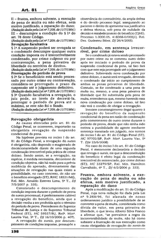 Art. 81
R o g é r io G r e c o
II - frustra, embora solvente, a execução
de pena de multa ou não efetua, sem
motivo justificado, a reparação do dano;
{RedaçãodadapelaLei na7.209, de11/7/1984.)
III - descumpre a condição do § l 2do
art. 78 deste Código.
{RedaçãodadapelaLeins7.209, áe11/7/1984.)
Revogação facultativa
§ l 2A suspensão poderá ser revogada se
o condenado descumpre qualquer outra
condição imposta ou é irrecorrivelmente
condenado, por crime culposo ou por
contravenção, a pena privativa de
liberdade ou restritiva de direitos.
(RedaçãodadapelaLeine7.209, de 11/7/1984.)
Prorrogação do período de prova
§ 2aSe o beneficiário está sendo proces­
sado por outro crime ou contravenção,
considera-se prorrogado o prazo da
suspensão até o julgamento definitivo.
{RedaçãodadapelaLeina7.209, dell/7/1984.)
§ 3a Quando facultativa a revogação, o
juiz pode, ao invés de decretá-la,
prorrogar o período de prova até o
máximo, se este não foi o fixado.
(RedaçãodadapelaLeina7.209, de11/7/1984.)
Revogação obrigatória
As causas elencadas pelo art. 81 do
Código Penal, se ocorrerem, importarão na
obrigatória revogação da suspensão
condicional da pena.
Na hipótese prevista no inciso 1do art.
81 do Código Penal, a revogação do sursis
é obrigatória, não dispondo o magistrado de
discricionariedade diante de uma segunda
condenação irrecorrível pela prática de crime
doloso. Sendo assim, se a revogação, na
espécie, é medida necessária, decorrente de
condição objetiva, não há razão para aprévia
audiência do apenado, diversamente das
situações de revogação nas quais existe a
possibilidade, no caso concreto, de não ser
o benefício revogado (STJ, RHC 18521/MG,
Rel. Min. Arnaldo Esteves Lima, 5a T., DJ
7/5/2007 p. 335).
Constatado o descumprimento de
condição imposta durante o período de prova
do sursis processual, é perfeitamente cabível
a revogação do benefício, ainda que a
decisão venha a ser proferida após o término
do período de prova. Precedentes do Superior
Tribunal de Justiça e do Supremo Tribunal
Federal (STJ, HC 59557/RJ, ReK Min*.
Laurita Vaz, 5a T., DJ 15/10/2006 p. 407).
A revogação do sursis, por descum­
primento de condições impostas, pressupõe a
observância do contraditório, da ampla defesa
e do devido processo legal, assegurando ao
pacienteo direitode apresentarsuajustificativa
e defesa técnica, sob pena de nulidade da
decisãoerestabelecimentodo benefício (TJMG,
Processo 1.0000.05. 418366-0/000[l], Rel.
Des. Gudesteu Biber, DJ 26/4/2005).
Condenado, em sentença irrecor­
rível, por crime doloso
Se o condenadojá estavasendo processado
por outro crime ou se cometeu outro delito
após ter iniciado o período de prova da
suspensão condicional da pena, tal fato fará
com que esteseja prorrogado atéojulgamento
definitivo. Sobrevindo nova condenação por
crime doloso, o sursisserá revogado, devendo
o condenado dar início ao cumprimento de
ambas as penas privativas de liberdade.
Contudo, se for condenado a uma pena de
multa ou, mesmo, a uma pena privativa de
liberdade que foi substituída pela pena de
multa, entendemos que, mesmo havendo essa
nova condenação por crime doloso, tal fato
não terá o condão de obrigar a revogação.
Inexiste constrangimento ilegal quanto à
revogação do benefício da suspensão
condicional da pena em razão de condenação
pelo cometímento de outro crime durante o
período de prova, desde que não tenha sido
extinta a punibilidade do agente mediante
sentença transitada em julgado, nos termos
do inciso I do art. 81 do Código Penal (STJ,
HC 97702/SP, Rel* Mina. Laurita Vaz, 52
T. Dje 23/6/2008).
No caso do inciso I do art. 81 do Código
Penal, é meramente declaratória a decisão
que revoga o sursis, eis que a desconstituição
do benefício é efeito legal da condenação
irrecorrível do sentenciado, por crime doloso
(STJ, HC 33279/SP, Rel. Min. Hamilton
Carvalhido, 68T„ DJ 6/2/2006 p. 333).
Frustra, embora solvente, a exe­
cução de pena de multa ou não
efetua, sem motivo justificado, a
reparação do dano
Após a modificação do art. 51 do Código
Penal, cuja nova redação foi dada pela Lei
nc 9.268/96, foi afastada de nosso
ordenamento jurídico a possibilidade de se
converter a pena de muita, considerada como
dívida de valor, em pena privativa de
liberdade, o que levou Alberto Silva Franco
a afirmar que, “se prevalece a regra da
inconversibilidade da multa, não há como
subsistir a frustração de sua execução como
causa obrigatória de revogação do sursis de
198
 