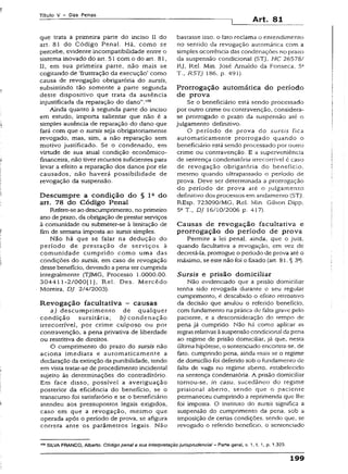 Títuio V - Das Penas
Art. 81
que trata a primeira parte do inciso II do
art. 81 do Código Penal. Há, como se
percebe, evidente incompatibilidade entre o
sistema inovado do art. 51 com o do art. 81,
II, em sua primeira parte, não mais se
cogitando de ‘frustração da execução’ como
causa de revogação obrigatória do sursis,
subsistindo tão somente a parte segunda
deste dispositivo que trata da ausência
injustificada da reparação do danoV06
Ainda quanto à segunda parte do inciso
em estudo, importa salientar que não é a
simples ausência de reparação do dano que
fará com que o sursis seja obrigatoriamente
revogado, mas, sim, a não reparação sem
motivo justificado. Se o condenado, em
virtude de sua atual condição econômico-
financeira, não tiver recursos suficientes para
levar a efeito a reparação dos danos por ele
causados, não haverá possibilidade de
revogação da suspensão.
Descumpre a condição do § l 2 do
art. 78 do Código Penal
Refere-se ao descumprimento, no primeiro
ano de prazo, da obrigação de prestar serviços
à comunidade ou submeter-se à limitação de
fim de semana imposta ao sursis simples.
Não há que se faiar na dedução do
período de prestação de serviços à
comunidade cumprido como uma das
condições do sursis, em caso de revogação
desse beneficio, devendo a pena ser cumprida
integralmente {TJMG, Processo 1.0000.00.
304411 -2/000[13» Rel. Des. M ercêdo
Moreira, DJ 2/4/2003).
Revogação facultativa - causas
a) descumprimento de qualquer
condição sursitária; b ) condenação
írrecorrível, por crime culposo ou por
contravenção, a pena privativa de liberdade
ou restritiva de direitos.
O cumprimento do prazo do sursis não
aciona imediata e automaticamente a
declaração da extinção da punibilidade, tendo
em vista tratar-se de procedimento incidenta!
sujeito às determinações do contraditório.
Em face disso, possível a averiguação
posterior da eficiência do beneficio, se o
transcurso foi satisfatório e se o beneficiário
atendeu aos pressupostos legais exigidos,
caso em que a revogação, mesmo que
operada após o período de prova, se afigura
correta ante os parâmetros legais. Não
bastasse isso, o fato reclama o entendimento
no sentido da revogação automática com a
simples ocorrência das condenações no prazo
da suspensão condicional (STJ, HC 26578/
RJ, Rel. Min. José Arnaldo da Fonseca, 5*
T., RSTJ 186, p. 491).
Prorrogação automática do período
de prova
Se o beneficiário está sendo processado
por outro crime ou contravenção, considera-
se prorrogado o prazo da suspensão até o
julgamento definitivo.
O período de prova do sursis fica
automaticamente prorrogado quando o
beneficiário está sendo processado por outro
crime ou contravenção. E a superveniência
de sentença condenatória írrecorrível é caso
de revogação obrigatória do benefício,
mesmo quando ultrapassado o período de
prova. Deve ser determinada a prorrogação
do período de prova até o julgamento
definitivo dos processos em andamento (STJ,
REsp. 723090/MG, Rel. Min. Gilson Dipp.
5a T., DJ 16/10/2006 p. 417).
Causas de revogação facultativa e
prorrogação do período de prova
Permite a lei penal, ainda, que o juiz,
quando facultativa a revogação, em vez de
decretá-la, prorrogue o período de prova até o
máximo, se este não foi o fixado (art. 81, § 3S).
Sursis e prisão domiciliar
Não evidenciado que a prisão domiciliar
tenha sido revogada durante o seu regular
cumprimento, é descabido o efeito retroativo
da decisão que anulou o referido benefício,
com fundamento na prática de falta grave pelo
paciente, e a desconsideração do tempo de
pena já cumprido. Não há como aplicar as
regras relativasàsuspensão condicional da pena
ao regime de prisão domiciliar, já que, nesta
última hipótese, o sentenciado encontra-se, de
fato, cumprindo pena, ainda mais se o regime
de domicílio foi deferido sob o fundamento de
falta de vaga no regime aberto, estabelecido
na sentença condenatória. A prisão domiciliar
tornou-se, in casu, sucedâneo do regime
prisional aberto, sendo que o paciente
permaneceu cumprindo a reprimenda que lhe
foi imposta. O instituto do sursis significa a
suspensão do cumprimento da pena, sob a
imposição de certas condições, sendo que, se
revogado o referido beneficio, o sentenciado
SiLVA FRANCO, Alberto. Código penal e sua interpretação jurisprudênciat - Parte geral, v. 1. t. 1, p. 1.323.
199
 