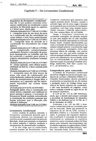 Título V - Das Penas „ ________
—----------------------------------------------------------------- 1 Art. 83
Capítulo V - Do Livramento Condicional
Requisitos do livramento condicional
Art. 83. O juiz poderá conceder livra­
mento condicional ao condenado a pena
privativa de liberdade igual ou superior
a 2 (dois) anos, desde que:
(.RedaçãodadapelaLeina7.209, de11/7/1984.)
I - cumprida mais de um terço da pena
se o condenado não for reincidente em
crime doloso e tiver bons antecedentes;
(RedaçãodadapelaLeina7.209, de11/7/1984.)
II - cumprida mais da metade se o
condenado for reincidente em crime
doloso;
{.RedaçãodadapelaLein*7.209,de11/7ÍI984.)
III - comprovado comportamento
satisfatório durante a execução da pena,
bom desempenho no trabalho que lhe
foi atribuído e aptidão para prover à
própria subsistência mediante trabalho
honesto;
(RedaçãodadapelaLeina7.209,de11/7/1984.)
IV - tenha reparado, salvo efetiva impos­
sibilidade de fazê-lo, o dano causàdo pela
infração;
(RedaçãodadapelaLeina7.209, de11/7/1984.)
V ~ cumprido mais de dois terços da
pena, nos casos de condenação por
crime hediondo, prática datortura, tráfico
ilícito de entorpecentes e drogas afins, e
terrorismo, se o apenado não for reinci-
.dente específico em crimes dessa
natureza.
(IncluídopelaLei na8.072, de25/7/1990.)
Parágrafo único. Para o condenado por
crime doloso, cometido com violência ou
grave ameaça à pessoa, a concessão do
livramento ficará também subordinada
à constatação de condições pessoais que
façam presumir que o liberado não
voltará a delinquir.
(RedaçãodadapelaLeina7.209, de11/7/1984.)
Livramento condicional
Como medida de política criminal, o
livramento condicional permite que o
condenado abrevie sua reinserção no
convívio social cumprindo parte da pena em
liberdade, desde que presentes os requisitos
de ordem subjetiva e objetiva, mediante o
cumprimento de determinadas condições.
A lei não exige que os reeducandos
somente possam ser beneficiados com o
livramento condicionai após passarem pelo
regime prisional aberto. Portanto, ausente a
previsão legal, não há como negar a benesse
ao recuperandoqueseencontrenamodalidade
semiaberta, com base neste simples motivo
(TjMG, Processo 1.0000.08. 486414-9/001,
Rel. Des. judimar Biber, DJ 10/7/2009).
Negar o livramento condicional ao
condenado estrangeiro em situação irregular
no país, pelo simples fato de estar impedido
de exercer atividade remunerada no mercado
formal, impõe condição discriminatória que
veda a concessão do benefício apenas por sua
própriacondição pessoal. A leipenal não exige
que o condenado estrangeiro tenha uma
promessa efetiva de emprego, com carteira
registrada, mas, sim, que tenha condição de
exercerqualquertrabalho honesto e lícitopara
prover sua subsistência e de sua família, ainda
que na informalidade da qual sobrevive
expressiva parte da população brasileira (STJ,
REsp. 662567/PA, Rel3. Mina. Laurita Vaz,
5a T DJ 26/9/2005 p. 441).
Competência para concessão
O pedido de livramento condicional
deverá ser dirigido aojuiz da execução, que,
depois de ouvidos o Ministério Público e o
Conselho Penitenciário, deverá concedê-lo
se presentes os requisitos do art, 83, incisos
e parágrafo único do Código Penal, pois
trata-se de direito subjetivo do condenado,
e não uma faculdade do julgador, como
induz a redação contida no caput do art. 83
do estatuto repressivo.
O § 2a do art. 112 da LEP determina,
ainda, que a decisão será sempre motivada
e precedida de manifestação do Ministério
Público e do defensor (Lei nQ10.792, de l 2
de de dezembro de 2003).
Consoante o art. 131 da LEP, o livra­
mento condicional pode ser concedido pelo
juiz da execução, desde que presentes os
requisitos do art. 83 do CPB, ouvidos o
Ministério Público e o Conselho Peniten­
ciário. A presença dos requisitos objetivos
não é suficiente à concessão do livramento
condicional se, analisados os requisitos
subjetivos, restar constatada prática de faltas
graves pelo reiterado descumprimento das
condições impostas no regime aberto (TJMG,
Processo 1.0000.05.425346-3/001[1], ’ Rel.
Des. Armando Freire, DJ 29/11/2005).
201
 