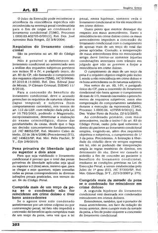 Art. 83
Rogério Greco
O Juízo da Execução pode reconhecer a
ocorrência da reincidência específica não
reconhecida na sentença penal condenatória
para o fim de negar ao condenado o
livramento condicional (TJMG, Processo
1.0000.03.402725-0/001(1), Rei. Des. José
Antonino Baía Borges, DJ 3/8/2004).
Requisitos do livramento condi­
cional
São os previstos no art. 83 do Código
Penal.
Não é possível o deferimento do
livramento condicional ao sentenciado sem
a análise dos requisitos subjetivos previstos
nos incisos III e IV, e parágrafo único, do
art. 83 do CP, não bastando o cumprimento
dos requisitos objetivos (TJMG, HC 0199686-
87.2010.8.13.0000, Rel. Des. Ediwal Jose
de Morais, IaCâmara Criminal, DJEMG 11/
8/2010).
Para a concessão do benefício do
livramento condicional, deve o acusado
preencher os requisitos de natureza objetiva
(lapso temporal) e subjetiva (bom
comportamento carcerário), nos termos do
art. 112 da LEP, com redação dada pela Lei
na 10.792/2003, podendo o Magistrado,
excepcionalmente, determinar a realização
do exame criminológico, diante das
peculiaridades da causa, desde que o faça
em decisão concretamente fundamentada
(cf. HC 88052/DF, Rel. Ministro Celso de:
Mello, DJ de 28/4/2006) (Precedentes) (STJ,
HC 149623/SP, Rel. Min. Felix Fischer, 5a
T., DJe 2/8/2010).
Pena privativa de liberdade igual
ou superior a dois anos
Para que seja viabilizado o livramento
condicional é preciso que o total das penas
privativas de liberdade aplicadas seja igual
ou superior a 2 (dois) anos, mesmo que, para
se chegar a esse quantum, sejam somadas
todas as penas correspondentes às diversas
infrações penais praticadas, nos termos do
art.. 84 do Código Penal.
Cumprida mais de um terço da pe­
na se o condenado não for
reincidente em crime doloso e tiver
bons antecedentes
Se o agente tiver sido condenado
anteriormente por um crime culposo ou por
contravenção penal, tal fato não impedirá a
concessão do benefício após cumpridos mais
de um terço da pena, uma vez que a lei
penal, nessa hipótese, somente veda o
livramento condicionai se for ele reincidente
em crime doloso.
Outro ponto que merece destaque diz
respeito, aos maus antecedentes. Tanto a
reincidência em crime doloso como os maus
antecedentes impedem a concessão do
livramento condicional com o cumprimento
de apenas mais de um terço do total das
penas aplicadas. Contudo, a interpretação
de maus antecedentes feita no mencionado
artigo deve limitar-se somente àquelas
condenações anteriores com trânsito em
julgado que não se prestem a forjar a
reincidência em crime doloso.
O cumprimento de mais de um terço da
pena é o requisito objetivo exigido pelo inciso
I, sendo a não reincidência em crime doloso e
os bons antecedentes os de natureza subjetiva.
Nos temos do art. 83, I-IV, e parágrafo
único do CP, para a concessão do livramento
condicional não basta apenas o cumprimento
demais de 1/3, restandonecessárioo preenchi­
mento de requisitos subjetivos, entre eles
comprovação do comportamento satisfatório
durante a execução da reprimenda (TJMG,
Processo 1.0000.06. 437958-9/001[1], Rel.
Des. Walter Pinto da Rocha, DJ 6/2/2007).
Ao condenado primário, com maus
antecedentes, incide o inciso I do art. 83 do
Código Penal, razão pela qual sobressai o
direito do paciente ao livramento condicional
simples, exigindo-se, além dos requisitos
objetivos e subjetivos, o cumprimento de 1/
3 da pena. Precedentes. A limitação à liber­
dade do cidadão deve vir sempre expressa
em lei, não se podendo dar interpretação
ampla às regras restritivas de direitos, em
detrimento do réu. Deve ser cassado o
acórdão a fim de conceder ao paciente o
benefício do livramento condicional,
mediante as condições, previstas na Lei de
Execução Penal, a serem estabelecidas pelo
Juízo de Ia grau (STJ, HC 57300/SP, Rel.
Min. Gilson Dipp, 5aT., DJ5/2/2007 p. 275).
Cumprida mais da metade da pena
se o condenado for reincidente em
crime doloso
A segunda hipótese do livramento
condicional está destinada aos condenados
reincidentes em crimes dolosos.
Entendemos, também, que o portador de
maus antecedentes, em face da redação do
inciso anterior, deve cumprir mais da metade
da pena, a fimde poder requerer a concessão
do livramento condicional.
202
 