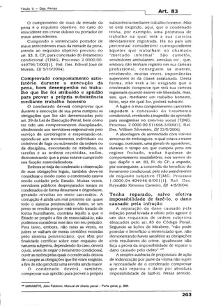 Títuio V - Das Penas
Art. 83
O cumprimento de mais da merade da
pena é o requisito objetivo, no caso do
reincidente em crime doloso ou portador de
maus antecedentes.
Cumprindo o sentenciado portador de
maus antecedentes mais da metade da pena,
atende ao requisito objetivo previsto no
art. 83, II, CP, para concessão do livramento
condicional (TJMG, Processo 2.0000.00.
44979ó-7/000[l], Rel. Des. Ediwal josé de
Morais, DJ 5/10/2004).
Comprovado comportamento satis­
fatório durante a execução da
pena, bom desempenho no traba­
lho que lhe foi atribuído e aptidão
para prover a própria subsistência
mediante trabalho honesto
O condenado deverá comprovar que
durante a execução de sua pena cumpriu as
obrigações que lhe são determinadas pelo
art. 39 da Lei de Execução Penai, bem como
ter tido um comportamento disciplinado,
obedecendo aos servidores responsáveis pelo
serviço de carceragem e respeitando-os,
opondo-se aos movimentos, individuais ou
coletivos de fuga ou subversão da ordem ou
da disciplina, executando os trabalhos, as
tarefas e as ordens recebidas, enfim,
demonstrando que a pena estava cumprindo
sua função ressocializadora.
Emboraseexijado condenadoaobservação
de suas obrigações legais, também deve-se
considerar o modo como o condenado estava
sendo cuidado pelo Estado. Muitas vezes,
servidores públicos despreparados tratam os
condenados de forma desumana e degradante,
gerando revoltas no meio carcerário. A
corrupção é ainda um maí presente em quase
todo o sistema penitenciário. Assim, se um
preso se revolta porqúe está sendo tratado de
forma humilhante, contrária àquilo a que o
Estado se propôs a fim de ressocializá-lo, nao
podemos considerar esse fato em seu prejuízo.
Para tanto, embora, não raras as vezes, os
juizes se valham de meras certidões emitidas
pelo sistema penitenciário, que têm por
finalidade certificar sobre esse requisito de
naturezasubjetiva, dependendo do caso, deverá
o juiz, antes de negar o livramento condicional,
ouvir asrazões pelas quais o condenado deixou
de cumprirasobrigações que lhe eramexigidas,
afim de não produzir uma revolta ainda maior.
O condenado deverá, também,
comprovar sua aptidão para prover a própria
subsistência mediante trabalho honesto. Não
se está exigindo, aqui, que o condenado
tenha, por exemplo, uma promessa de
trabalho na qual terá a sua carteira
devidamente registrada. Há no país um
percentual considerável correspondente
àqueles que trabalham no chamado
“mercado informal” . São camelôs,
vendedores ambulantes, artesãos etc., que,
embora não tenham registro em sua carteira
profissional, conseguem se manter,
recebendo, muitas vezes, importâncias
superiores às da classe assalariada. Dessa
forma, não está a lei exigindo que o
condenado comprove que terá sua carteira
registrada quando estiver em liberdade, mas,
sim, que, mediante um trabalho honesto,
lícito, seja ele qual for, poderá subsistir.
A fuga e o mau comportamento carcerário
impedem a concessão do livramento
condicional, revelando ainapndão do apenado
para reingressar no convívio social {TJMG,
Processo 2.0000.00.511666-5/000(1], Rel.
Des. William Silvestrini, DJ 22/5/2006).
A abordagem de sentenciado com visíveis
sintomas de embriaguez, o qual estava a trazer
consigo, outrossim, uma garrafa de aguardente,
durante o tempo em que cumpria pena em
regime fechado, traduz hipótese de
comportamento insatisfatório, nos termos do
que dispõe o art. 83, III, do CP, a impedir,
por conseguinte, a concessão do benefício do
livramento condicional, pelo não atendimento
de requisito subjetivo (TjMG, Processo
1.0000.04.404946-8/001(1], Rel. Des.
Reynaldo Ximenes Cameiro, DJ 4/5/2004).
Tenha reparado, salvo efetiva
impossibilidade de fazê-lo, o dano
causado pela infração
A reparação do dano causado pela
infração penal levada a efeito pelo agente é
um dos requisitos de ordem subjetiva
elencados pelo art. 83 do Código Penal.
Segundo as lições de Mirabete, “não pode
postular o benefício o sentenciado que, não
demonstrando haver satisfeito as obrigações
civis resultantes do crime, igualmente não
faça a prova da impossibilidade de reparar o
dano causado pelo delito".807
A simples ausência de propositura de ação
de indenização por parte da vítima não supre
a necessidade de o condenado comprovar
que não reparou o dano por absoluta
impossibilidade de fazê-lo. Nesse sentido,
107MIRABETE, Júlio Fabbrini. Manual de direito penai- Parte geral, p. 336.
203
 